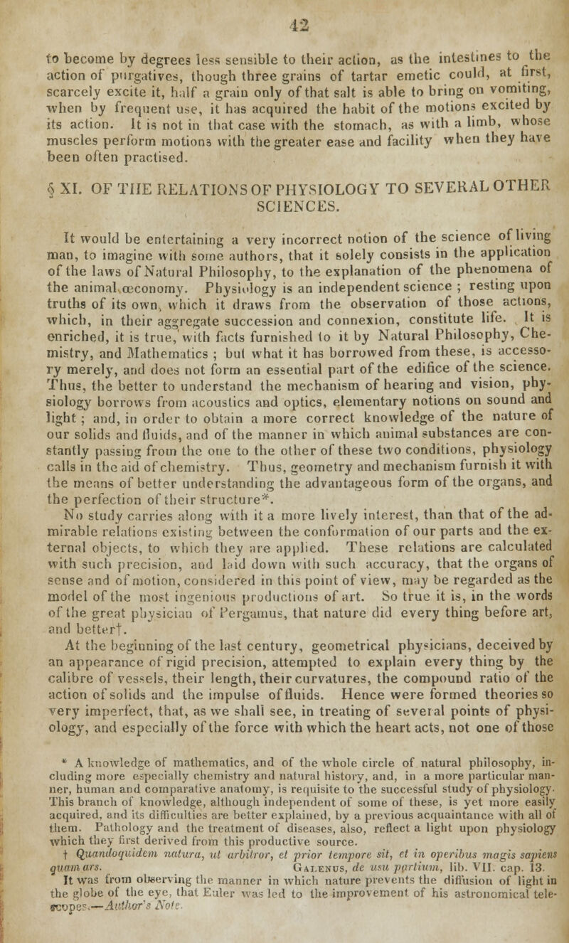 to become by degrees less sensible to their action, as the intestines to the action of purgatives, though three grains of tartar emetic could, at first, scarcely excite it, half a grain only of that salt is able to bring on vomiting, when by frequent use, it has acquired the habit of the motions excited by its action. It is not in that case with the stomach, as with a limb, whose muscles perform motions with the greater ease and facility when they have been often practised. <$ XI. OF THE RELATIONS OF PHYSIOLOGY TO SEVERAL OTHER SCIENCES. It would be entertaining a very incorrect notion of the science of living man, to imagine with some authors, that it solely consists in the application of the laws of Natural Philosophy, to the explanation of the phenomena of the animal ceconomy. Physiology is an independent science ; resting upon truths of its own, which it draws from the observation of those actions, which, in their aggregate succession and connexion, constitute life. It is enriched, it is true,'with facts furnished to it by Natural Philosophy, Che- mistry, and Mathematics ; but what it has borrowed from these, is accesso- ry merely, and does not form an essential part of the edifice of the science. Thus, the better to understand the mechanism of hearing and vision, phy- siology borrows from acoustics and optics, elementary notions on sound and light ; and, in order to obtain a more correct knowledge of the nature of our solids and fluids, and of the manner in which animal substances are con- stantly passing from the one to the other of these two conditions, physiology calls in the aid of chemistry. Thus, geometry and mechanism furnish it with the means of better understanding the advantageous form of the organs, and the perfection of their structure*. No study carries along with it a more lively interest, than that of the ad- mirable relations existing between the conformation of our parts and the ex- ternal objects, to which they are applied. These relations are calculated with such precision, and laid down with such accuracy, that the organs of sense and of motion, considered in this point of view, may be regarded as the model of the most ingenious productions of art. So true it is, in the words of the great physician of Pergamus, that nature did every thing before art, and better!. At the beginning of the last century, geometrical physicians, deceived by an appearance of rigid precision, attempted to explain every thing by the calibre of vessels, their length, their curvatures, the compound ratio of the action of solids and the impulse of fluids. Hence were formed theories so very imperfect, that, as we shall see, in treating of several points of physi- ology, and especially of the force with which the heart acts, not one of those * A knowledge of mathematics, and of the whole circle of natural philosophy, in- cluding more especially chemistry and natural history, and, in a more particular man- ner, human and comparative anatomy, is requisite to the successful study of physiology This branch of knowledge, although independent of some of these, is yet more easily acquired, and its difficulties are better explained, by a previous acquaintance with all of them. Pathology and the treatment of diseases, also, reflect a light upon physiology which they first derived from this productive source. f Quandoquidem natura, ut arbitror, et -prior tempore sit, et in operibus magis sapiens quamars. Gaeenus, de usu pprtium, lib. VII. cap. 13. It was from observing the manner in which nature prevents the diffusion of light in the globe of the eye, that Euler was led to the improvement of his astronomical tele- scopes.—Author's Note.