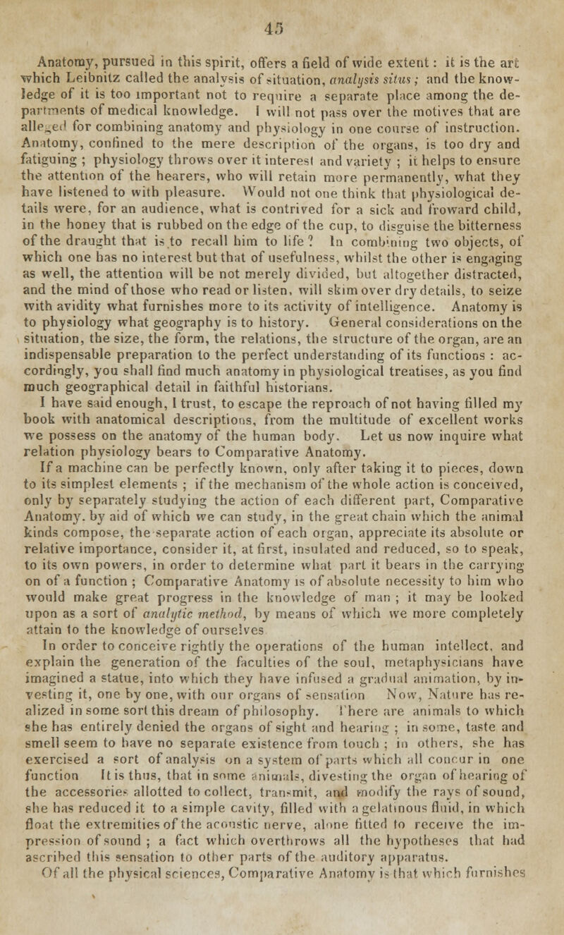 Anatomy, pursued in this spirit, offers a field of wide extent: it is the art which Leibnitz called the analysis of situation, analysis situs; and the know- ledge of it is too important not to require a separate place among the de- partments of medical knowledge. I will not pass oyer the motives that are alleged for combining anatomy and physiology in one coarse of instruction. Anatomy, confined to the mere description of the organs, is too dry and fatiguing ; physiology throws over it interest and variety ; it helps to ensure the attention of the hearers, who will retain more permanently, what they have listened to with pleasure. Would not one think that physiological de- tails were, for an audience, what is contrived for a sick and froward child, in the honey that is rubbed on the edge of the cup, to disguise the bitterness of the draught that is to recall him to life? In combining two objects, of which one has no interest but that of usefulness, whilst the other is engaging as well, the attention will be not merely divided, but altogether distracted, and the mind of those who read or listen, will skim over dry details, to seize with avidity what furnishes more to its activity of intelligence. Anatomy is to physiology what geography is to history. General considerations on the sittiation, the size, the form, the relations, the structure of the organ, are an indispensable preparation to the perfect understanding of its functions : ac- cordingly, you shall find much anatomy in physiological treatises, as you find much geographical detail in faithful historians. I have said enough, I trust, to escape the reproach of not having filled my book with anatomical descriptions, from the multitude of excellent works we possess on the anatomy of the human body. Let us now inquire what relation physiology bears to Comparative Anatomy. If a machine can be perfectly known, onl}r after taking it to pieces, down to its simplest elements ; if the mechanism of the whole action is conceived, only by separately studying the action of each different part, Comparative Anatomy, by aid of which we can study, in the great chain which the animal kinds compose, the separate action of each organ, appreciate its absolute or relative importance, consider it, at first, insulated and reduced, so to speak, to its own powers, in order to determine what part it bears in the carrying on of a function ; Comparative Anatomy is of absolute necessity to him who would make great progress in the knowledge of man ; it may be looked upon as a sort of analytic method, by means of which we more completely attain to the knowledge of ourselves In order to conceive rightly the operations of the human intellect, and explain the generation of the faculties of the soul, metaphysicians have imagined a statue, into which they have infused a gradual animation, by in- vesting it, one by one, with our organs of sensation Now, Nature has re- alized in some sort this dream of philosophy. There are animals to which she has entirely denied the organs of sight and hearing ; in some, taste and smell seem to have no separate existence from touch ; in others, she has exercised a sort of analysis on a system of parts which all concur in one function It is thus, that in snme animals, divesting the organ of hearing of the accessories allotted to collect, transmit, and modify the rays of sound, she has reduced it to a simple cavity, filled with a gelatinous fluid, in which float the extremities of the acoustic nerve, alone fitted to receive the im- pression of sound ; a fact which overthrows all the hypotheses that had ascribed this sensation to other parts of the auditory apparatus. Of all the physical sciences, Comparative Anatomy is that which furnishes