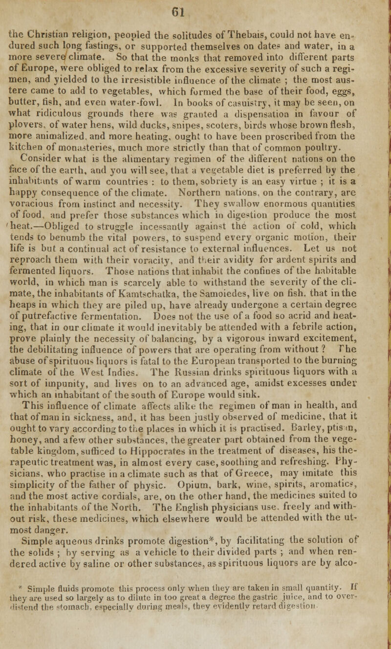 the Christian religion, peopled the solitudes of Thebais, could not have en- dured such long fastings, or supported themselves on date? and water, in a more severe climate. So that the monks that removed into different parts of Europe, were obliged to relax from the excessive severity of such a regi- men, and yielded to the irresistible influence of the climate ; the most aus- tere came to add to vegetables, which formed the base of their food, eggs, butter, fish, and even water-fowl. In books of casuistry, it may be seen, on what ridiculous grounds there was granted a dispensation in favour of plovers, of water hens, wild ducks, snipes, scoters, birds whose brown flesh, more animalized. and more heating, ought to have been proscribed from the kitchen of monasteries, much more strictly than that of common poultry. Consider what is the alimentary regimen of the different nations on the face of the earth, and you will see, that a vegetable diet is preferred by the inhabitants of warm countries : to them, sobriety is an easy virtue ; it is a happy consequence of the climate. Northern nations, on the contrary, are voracious from instinct and necessity. They swallow enormous quantities of food, and prefer those substances which indigestion produce the most 'heat.—Obliged to struggle incessantly against the action of cold, which tends to benumb the vital powers, to suspend every organic motion, their life is but a continual act of resistance to external influences. Let us not reproach them with their voracity, and their avidity for ardent spirits and fermented liquors. Those nations that inhabit the confines of the habitable world, in which man is scarcely able to withstand the severity of the cli- mate, the inhabitants of Kamtschatka, the Samoiedes, live on fish, that in the heaps in which they are piled up, have already undergone a certain degree of putrefactive fermentation. Does not the use of a food so acrid and heat- ing, that in our climate it would inevitably be attended with a febrile action, prove plainly the necessity of balancing, by a vigorous inward excitement, the debilitating influence of powers that are operating from without ? The abuse of spirituou- liquors is fatal to the European transported to the burning climate of the West Indies. The Russian drinks spirituous liquors with a sort of impunity, and lives on to an advanced age, amidst excesses under which an inhabitant of the south of Europe would sink. This influence of climate affects alike the regimen of man in health, and that of man in sickness, and, it has been justly observed of medicine, that it ought to vary according to the places in which it is practised. Barley, ptisan, honey, and a few other substances, the greater part obtained from the vege- table kingdom, sufficed to Hippocrates in the treatment of diseases, his the- rapeutic treatment was, in almost every case, soothing and refreshing. Phy- sicians, who practise in a climate such as that of Greece, may imitate this simplicity of the father of physic. Opium, bark, wine, spirits, aromatic*, and the most active cordials, are, on the other hand, the medicines suited to the inhabitants of the North. The English physicians use. freely and with- out risk, these medicines, which elsewhere would be attended with the ut- most danger. Simple aqueous drinks promote digestion*, by facilitating the solution of the solids ; by serving as a vehicle to their divided parts ; and when ren- dered active by saline or other substances, as spirituous liquors are by alco- * Simple fluids promote this process only when they are taken in small quantity. If they are used so largely as to dilute in too great a degree the gastric juice, and to over- distend tlift stomach, especially during meals, they evidently retard digestion-