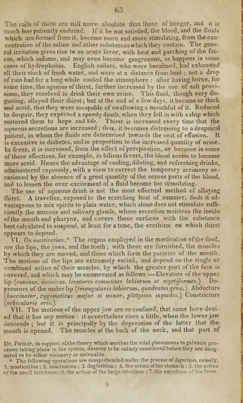 The calls of thirst are still more absolute than those of hunger, and it is much less patiently endured. If it be not satisfied, the blood, and the fluids which are formed from it, become more and more stimulating, from the con- centration of the saline and other substances which they contain. The gene- ral irritation gives rise to an acute fever, with heat and parching of the fau- ces, which inflame, and may even become gangrenous, as happens in some cases of hydrophobia. English sailors, who were becalmed, had exhausted all their stock of fresh water, and were at a distance from land ; not a drop of rain had for a long while cooled the atmosphere : after having borne, for some time, the agonies of thirst, further increased by the use of salt provi- sions, they resolved to drink their own urine. This fluid, though very dis- gusting, allayed their thirst; but at the end of a few days, it became so thick and acrid, that they were incapable of swallowing a mouthful of it. Reduced to despair, they expected a speedy death, when they fell in with a ship which restored them to hope and life. Thirst is increased every time that the aqueous secretions are increased ; thus, it becomes distressing to a dropsical patient, in whom the fluids are determined towards the seat of effusion. It is excessive in diabetes, and in proportion to the increased quantity of urine. In fever, it is increased, from the effect of perspiration, or because in some of these affections, for example, in bilious fevers, the blood seems to become more acrid. Hence the advantage of cooling, diluting, and refreshing drinks, administered copiously, with a view to correct the temporary acrimony oc- casioned by the absence of a great quantity of the serous parts of the blood, and to lessen the over excitement of a fluid become too stimulating. The use of aqueous drink is not the most effectual method of allaying thirst. A traveller, exposed to the scorching heat of summer, finds it ad- vantageous to mix spirits to plain water, which alone does not stimulate suffi- ciently the mucous and salivary glands, whose secretion moistens the inside of the mouth and pharynx, and covers these surfaces with the substance best calculated to suspend, at least for a time, the erethism on which thirst appears to depend. VI. On mastication.* The organs employed in the mastication of the food, are the lips, the jaws, and the teeth; with these are furnished, the muscles by which they are moved, and those which form the parietes of the mouth. The motions of the lips are extremely varied, and depend on the single or combined action of their muscles, by which the greater part of the face is covered, and which may be enumerated as follows :—Elevators of the upper lip {car.inus, incisivus. levatores communes labiorum et myrtiformcs.) De- pressors of the under lip (triangularis labiorum, quadratusgenx.) Abductors {buccinator, zygomaticus major et minor, platysma myoidcs.) Constrictors {orbicularis oris.) VII. The motions of the upper jaw are so confined, that some have deni- ed that it has any motion : it nevertheless rises a little, when the lower jaw descends ; but it is principally by the depression of the latter that the mouth is opened. The muscles at the back of the neck, and that part of Dr. PniMr, in support o£the theory which ascribes the vital phenomena to galranic pro- cesses taking place in the system, deserve to be calmly considered before they are desig- nated to be either visionary or untenable. * The following operations are comprehended under the process of digestion, namely, 1. mastication ; 2. insalivation ; 3. deglutition; 4. the action of the stomach ; 5. the action of the small intestines: G. the action of the large intestines: 7. the expulsion, of the faeces.