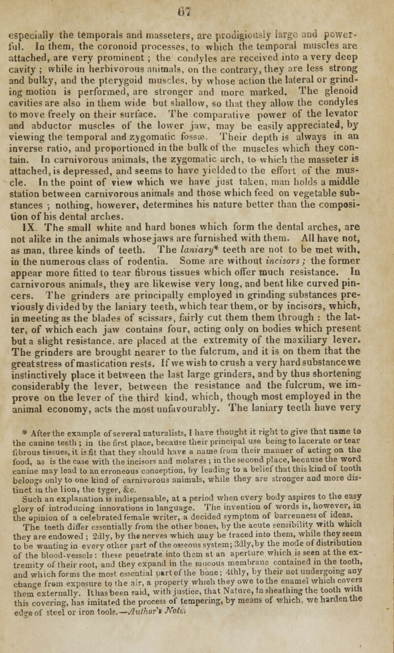 especially the temporals and masseters, are prodigiously large and power- ful. In them, the coronoid processes, to which the temporal muscles are attached, are very prominent; the condyles are received into a very deep cavity ; while in herbivorous animals, on the contrary, they are less strong and bulky, and the pterygoid muscles, by whose action the lateral or grind- ing motion is performed, are stronger and more marked. The glenoid cavities are also in them wide but shallow, so that they allow the condyles to move freely on their surface. The comparative power of the levator and abductor muscles of the lower jaw, may be easily appreciated, b}r viewing the temporal and zygomatic fossae. Their depth is always in an inverse ratio, and proportioned in the bulk of the muscles which they con- tain. In carnivorous animals, the zygomatic arch, to which the masseter is attached, is depressed, and seems to have yielded to the effort of the mus- cle. In the point of view which we have just taken, man holds a middle station between carnivorous animals and those which feed on vegetable sub- stances ; nothing, however, determines his nature better than the composi- tion of his dental arches. IX. The small white and hard bones which form the dental arches, are not alike in the animals whose jaws are furnished with them. All have not, as man, three kinds of teeth. The lanianj* teeth are not to be met with, in the numerous class of rodentia. Some are without incisors; the former appear more fitted to tear fibrous tissues which offer much resistance. In carnivorous animals, they are likewise very long, and bent like curved pin- cers. The grinders are principally employed in grinding substances pre- viously divided by the laniary teeth, which tear them, or by incisors, which, in meeting as the blades of scissars, fairly cut them them through : the lat- ter, of which each jaw contains four, acting only on bodies which present but a slight resistance, are placed at the extremity of the maxiliary lever. The grinders are brought nearer to the fulcrum, and it is on them that the greatstress of mastication rests. If we wish to crush a very hard substance we instinctively place it between the last large grinders, and by thus shortening considerably the lever, between the resistance and the fulcrum, we im- prove on the lever of the third kind, which, though most employed in the animal economy, acts the most unfavourably. The laniary teeth have very * After the example of several naturalists, I have thought it right to give that name to the canine teeth ; in the first place, because their principal use being to lacerate or tear fibrous tissues, it is fit that they should have a name from their manner of acting on the food, as is the case with the incisors and molares ; in the second place, because the word canine may lead to an erroneous conception, by leading to a belief that this kind of tooth belongs only to one kind of carnivorous animals, while they are stronger and more dis- tinct in the lion, the tyger, &c. Such an explanation is indispensable, at a period when every body aspires to the easy- glory of introducing innovations in language. The invention of words is, however, in the opinion of a celebrated female writer, a decided symptom of barrenness of ideas. The teeth differ essentially from the other bones, by the acute sensibility with which they are endowed ; 2dly, by the nerves which may be traced into them, while they seem to be wanting in every other part of the osseous system; 3dly,by the mode of distribution of the blood-vessels : these penetrate into them at an aperture which is seen at the ex- tremity of their root, and they expand in the raucous membrane contained in the tooth, and which forms the most essential nartof the bone; 4thly, by their not undergoing any change from exposure to the air, a property which they owe to the enamel which covers them externallv. It has been said, with justice, that Nature, In sheathing the tooth with this covering, has imitated the process of tempering, by means of which, we harden the edge of steel or iron tools.— Author % Notn