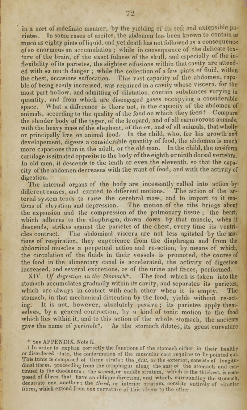 in a sort of indefinite manner, by the yielding of its soft and extensible pa- rietes. In some cases of ascites, the abdomen has been known to contain as much as eighty pints of liquid, and yet death has not followed as a consequence of so enormous an accumulation ; while in consequence of the delicate tex- ture of the brain, of the exact fulness of the skull, and especially of the in- flexibility of its panetes, the slightest effusions within that cavity are attend- ed with so mu ;h danger ; while the collection of a few pints of fluid, within the chest, occasions suffocation. This vast capacity of the abdomen, capa- ble of being easily increased, was required in a cavity whose viscera, for the most part hollow, and admitting of dilatation, contain substances varying in quantity, and from which are disengaged gases occupying a considerable space. What a difference is there not, in the capacity of the abdomen of animals, according to the quality of the food on which they feed ! Compare the slender body of the tyger, of the leopard, and of all carnivorous animals, with the heavy mass of the elephant, of the ov, and of all animals, that wholly or principally live on animal food. In the child, who, for his growth and developement, digests a considerable quantity of food, the abdomen is much more capacious than in the adult, or the old man. In the child, the ensiform canilage is situated opposite to the body of the eighth or ninth dorsal vertebra. In old men, it descends to the tenth or even the eleventh, so that the capa- city of the abdomen decreases with the want of food, and with the activity of digestion. The internal organs of the body are incessantly called into action by different causes, and excited to different motions. The action of the ar- terial system tends to raise the cerebral mass, and to impart to it mo- tions of elevation and depression. The motion of the ribs brings about the expansion and the compression of the pulmonary tissue ; the heart, which adheres to the diaphragm, drawn down by that muscle, when it descends, strikes against the parietes of the chest, every time its ventri- cles contract. The abdominal viscera are not less agitated by the mo- tions of respiration, they experience from the diaphragm and from the abdominal muscles a perpetual action and re-action, by means of which, the circulation of the fluids in their vessels is promoted, the course of the food in the alimentary canal is accelerated, the activity of digestion increased, and several excretions, as of the urine and faeces, performed. XIV. Of digestion in the Stomach*. The food which is taken into the stomach accumulates gradually within its cavity, and separates its parietes, which are always in contact with each other when it is empty. The stomach, in that mechanical distention by the food, yields without re-act- ing. It is not, however, absolutely passive ; its parietes apply them- selves, by a general contraction, by a kind of tonic motion to the food which lies within it, and to this action of the whole stomach, the ancients gave the name of peristole]. As the stomach dilates, its great curvature * See APPENDIX, Note K. t In order to explain correctly the functions of the stomach either in their healthy or disordered state, the conformation of the muscular coat requires to be pointed out. This tunic is composed of three strata; the first, or the exterior, consists of longitu- dinal fibres, proceeding from the oesophagus along the axis of the stomach and con- tinued to the duodenum ; the second, or middle stratum, which is the thickest, is com- posed of fibres that, have an oblique direction, and which, surrounding the stomach, decussate one another; the third, or interior stratum, consists entirely of cir fibres, which extend from one curvature of this viscns to the other