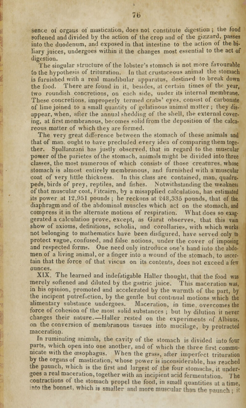 sence of organs of mastication, does not constitute digestion ; the food softened and divided by the action of the crop and of the gizzard, passes into the duodenum, and exposed in that intestine to the action of the bi- liary juices, undergoes within it the changes most essential to the act of digestion. The singular structure of the lobster's stomach is not more favourable to the hypothesis of trituration. In that crustaceous animal the stomach is furnished with a real mandibular apparatus, destined to break down the food. There are found in it, besides, at certain times of the year, two roundish concretions, on each side, uoder its internal membrane. These concretions, improperly termed crabs' eyes, consist of carbonate of lime joined to a small quantity of gelatinous anima! matter; they dis- appear, when, after the annual shedding of the shell, the external cover- ing, at first membranous, becomes solid from the deposition of the calca- reous matter of which they are formed. The very great difference between the stomach of these animals and that of man. ought to have precluded every idea of comparing them toge- ther. Spallanzani has justly observed, that in regard to the muscular power of the parietes of the stomach, animals might be divided into three classes, the most numerous of which consists of those creatures, whose stomach is almost entirely membranous, and furnished with a muscular coat of very little thickness. In this class are contained, man, quadru- peds, birds of prey, reptiles, and fishes. Notwithstanding the weakness of that muscular coat, Fitcairn, by a misapplied calculation, has estimated its power at 12,951 pounds ; he reckons at £48,335 pounds, that of the diaphragm and of the abdominal muscles which act on the stomach, and compress it in the alternate motions of respiration. What does so exag- gerated a calculation prove, except, as Garat observes, that this vain show of axioms, definitions, scholia, and corollaries, with which works not belonging to mathematics have been disfigured, have served only to protect vague, confused, and false notions, under the cover of imposing and respected forms. One need only introduce one's hand into the abdo- men of a living animal, or a finger into a wound of the stomach, to ascer- tain that the force of that viscus on its contents, does not exceed a few ounces. XIX. The learned and indefatigable Halier thought, that the food was merely softened and diluted by the gastric juice. This maceration was, in his opinion, promoted and accelerated by the warmth of the part, by the incipent putrefaction, by the gentle but continual motions which the alimentary substance undergoes. Maceration, in time, overcomes the force of cohesion of the most solid substances ; but by dilution it never changes their nature.—Halier rested on the experiments of Albinus, on the conversion of membranous tissues into mucilage, by protracted maceration. In ruminating animals, the cavity of the stomach is divided into four parts, which open into one another, and of which the three first commu- nicate with the oesophagus. When the grass, after imperfect trituration by the organs of mastication, whose power is inconsiderable, has reached the paunch, which is the first and largest of the four stomachs, it under- goes a real maceration, together with an incipient acid fermentation. The contractions of the stomach propel the food, in small quantities at a time, nto the bonnet, which is smaller and more muscular than the paunch ; it