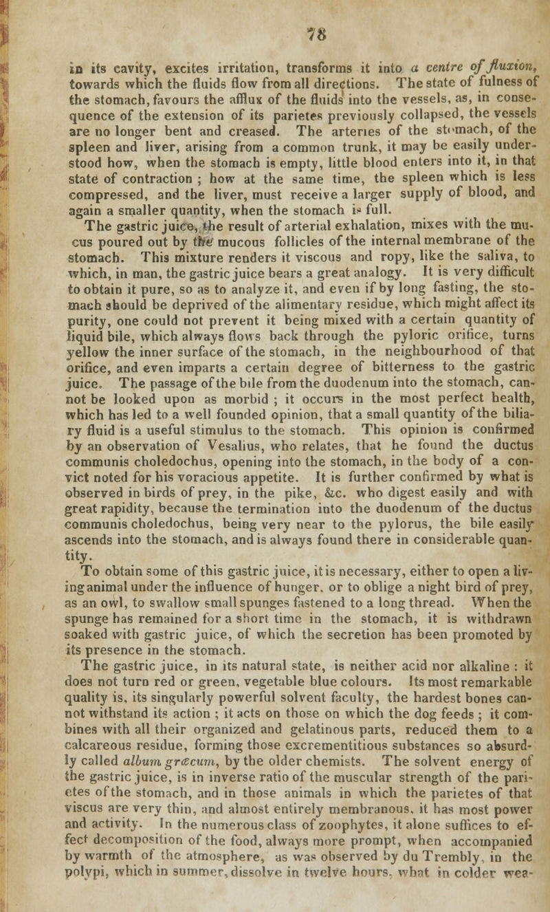 in its cavity, excites irritation, transforms it into a centre effluxion, towards which the fluids flow from all directions. The state of fulness of the stomach, favours the afflux of the fluids into the vessels, as, in conse- quence of the extension of its parietes previously collapsed, the vessels are no longer bent and creased. The arteries of the stomach, of the spleen and liver, arising from a common trunk, it may be easily under- stood how, when the stomach is empty, little blood enters into it, in that state of contraction ; how at the same time, the spleen which is less compressed, and the liver, must receive a larger supply of blood, and again a smaller quantity, when the stomach i»» full. The gastric juice, the result of arterial exhalation, mixes with the mu- cus poured out by the mucous follicles of the internal membrane of the stomach. This mixture renders it viscous and ropy, like the saliva, to which, in man, the gastric juice bears a great analogy. It is very difficult to obtain it pure, so as to analyze it, and even if by long fasting, the sto- mach should be deprived of the alimentary residue, which might affect its purity, one could not prevent it being mixed with a certain quantity of liquid bile, which always flows back through the pyloric orifice, turns yellow the inner surface of the stomach, in the neighbourhood of that orifice, and even imparts a certain degree of bitterness to the gastric juice. The passage of the bile from the duodenum into the stomach, can- not be looked upon as morbid ; it occurs in the most perfect health, which has led to a well founded opinion, that a small quantity of the bilia- ry fluid is a useful stimulus to the stomach. This opinion is confirmed by an observation of Vesalius, who relates, that he found the ductus communis choledochus, opening into the stomach, in the body of a con- vict noted for his voracious appetite. It is further confirmed by what is observed in birds of prey, in the pike, &.C. who digest easily and with great rapidity, because the termination into the duodenum of the ductus communis choledochus, being very near to the pylorus, the bile easily ascends into the stomach, and is always found there in considerable quan- To obtain some of this gastric juice, it is necessary, either to open a liv- ing animal under the influence of hunger, or to oblige a night bird of prey, as an owl, to swallow small spunges fastened to a long thread. When the spunge has remained for a short time in the stomach, it is withdrawn soaked with gastric juice, of which the secretion has been promoted by its presence in the stomach. The gastric juice, in its natural state, is neither acid nor alkaline : it does not turn red or green, vegetable blue colours. Its most remarkable quality is, its singularly powerful solvent faculty, the hardest bones can- not withstand its action ; it acts on those on which the dog feeds ; it com- bines with all their organized and gelatinous parts, reduced them to a calcareous residue, forming those excrementitious substances so absurd- ly called album grcecum, by the older chemists. The solvent energy of the gastric juice, is in inverse ratio of the muscular strength of the pari- etes of the stomach, and in those animals in which the parietes of that viscus are very thin, and almost entirely membranous, it has most power and activity. In the numerous class of zoophytes, it alone suffices to ef- fect decomposition of the food, always more prompt, when accompanied by warmth of the atmosphere, as was observed by du Trembly, in the polypi, which in summer, dissolve in twelve hours, what in colder we?.-