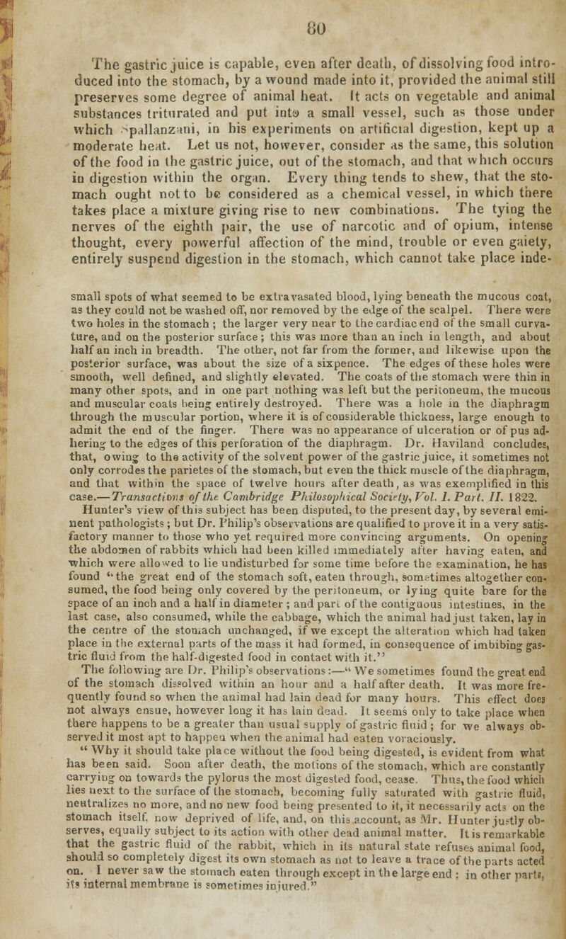 The gastric juice is capable, even after death, of dissolving food intro- duced into the stomach, by a wound made into it, provided the animal still preserves some degree of animal heat. It acts on vegetable and animal substances triturated and put inta a small vessel, such as those under which Spallanzani, in his experiments on artificial digestion, kept up a moderate heat. Let us not, however, consider as the same, this solution of the food in the gastric juice, out of the stomach, and that which occurs in digestion within the organ. Every thing tends to shew, that the sto- mach ought not to be considered as a chemical vessel, in which there takes place a mixture giving rise to new combinations. The tying the nerves of the eighth pair, the use of narcotic and of opium, intense thought, every powerful affection of the mind, trouble or even gaiety, entirely suspend digestion in the stomach, which cannot take place inde- small spots of what seemed to be extravasated blood, lying beneath the mucous coat, as they could not be washed off, nor removed by the edge of the scalpel. There were two holes in the stomach ; the larger very near to the cardiac end of the small curva- ture, and on the posterior surface; this was more than an inch in length, and about half an inch in breadth. The other, not far from the former, and likewise upon the posterior surface, was about the size of a sixpence. The edges of these holes were smooth, well defined, and slightly elevated. The coats of the stomach were thin in many other spots, and in one part nothing was left but the periloneum, the mucous and muscular coats being entirely destroyed. There was a hole in the diaphragm through the muscular portion, where it is of considerable thickness, large enough to admit the end of the finger. There was no appearance of ulceration or of pus ad- hering to the edges of this perforation of the diaphragm. Dr. Haviland concludes, that, owing to the activity of the solvent power of the gastric juice, it sometimes not only corrodes the parietes of the stomach, but even the thick muscle of the diaphragm, and that within the space of twelve hours after death, as was exemplified in this case.— Transactions of the. Cambridge Philosophical Socirty, Vol. 1. Part. II. 1822. Hunter's view of this subject has been disputed, to the present day, by several emi- nent pathologists ; but Dr. Philip's observations are qualified to prove it in a very satis- factory manner to those who yet required more convincing arguments. On opening the abdomen of rabbits which had been killed immediately after having eaten, and which were allowed to lie undisturbed for some time before the examination, he has found ''the great end of the stomach soft, eaten through, sometimes altogether con- sumed, the food being only covered by the peritoneum, or lying quite bare for the space of an inch and a half in diameter ; and pan of the contiguous intestines, in the last case, also consumed, while the cabbage, which the animal had just taken, lay in the centre of the stomach unchanged, if we except the alteration which had taken place in the external parts of the mass it had formed, in consequence of imbibing gas- tric fluid from the half-digested food in contact with it. The following are Dr. Philip's observations:— We sometimes found the great end of the stomach dissolved within an hour and a half after death. It was more fre- quently found so when the animal had lain dead for many hours. This effect does not always ensue, however long it has lain dead. It seems only to take place when there happens to be a greater than usual supply of gastric fluid ; for we always ob- served it most apt to happen when the animal had eaten voraciously.  Why it should take place without the food being digested, is evident from what has been said. Soon after death, the motions of the stomach, which arc constantly carrying on towards the pylorus the most digested food, cease. Thus, the food which lies next to the surface of the stomach, becoming fully saturated with gastric fluid, neutralizes no more, and no new food being presented to it, it necessarily acts on the stomach itself, now deprived of life, and^on this account, as Mr. Hunter justly ob- serves, equally subject to its action with other dead animal matter. It is remarkable that the gastric fluid of the rabbit, which in its natural state refuses animal food, should so completely digest its own stomach as not to leave a trace of the parts acted on. I never saw the stomach eaten through except in the large end : in other parts, its internal membrane is sometimes injured.