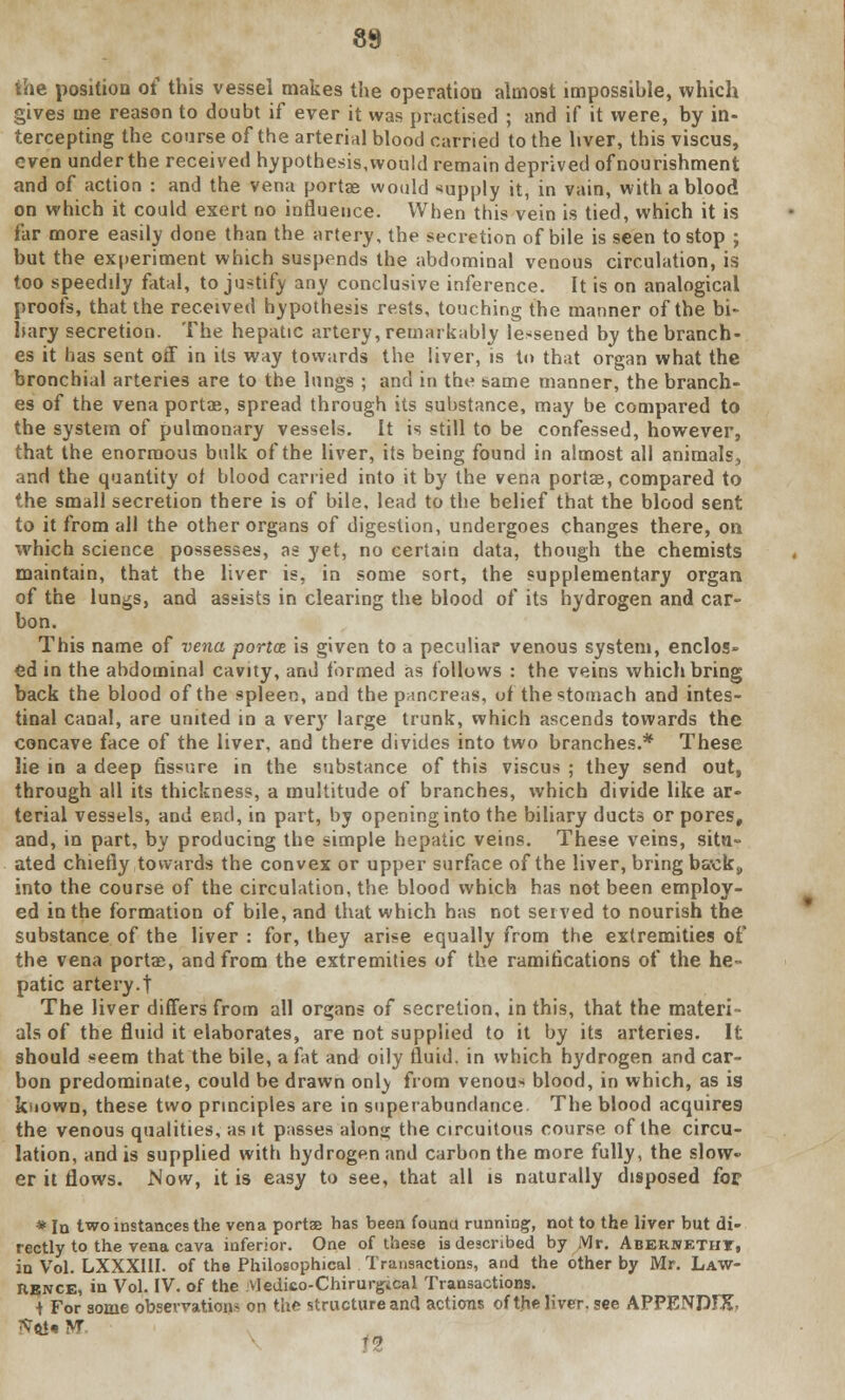 \h& position of this vessel makes the operation almost impossible, which gives me reason to doubt if ever it was practised ; and if it were, by in- tercepting the course of the arterial blood carried to the liver, this viscus, even under the received hypothesis, would remain deprived of nourishment and of action : and the vena portae would -supply it, in vain, with a blood on which it could exert no influence. When this vein is tied, which it is far more easily done than the artery, the secretion of bile is seen to stop ; but the experiment which suspends the abdominal venous circulation, is too speedily fatal, to justify any conclusive inference. It is on analogical proofs, that the received hypothesis rests, touching the manner of the bi- liary secretion. The hepatic artery, remarkably lessened by the branch- es it has sent off in its way towards the liver, is to that organ what the bronchial arteries are to the lungs ; and in the same manner, the branch- es of the vena portae, spread through its substance, may be compared to the system of pulmonary vessels. It is still to be confessed, however, that the enormous bulk of the liver, its being found in almost all animals, and the quantity of blood carried into it by the vena portae, compared to the small secretion there is of bile, lead to the belief that the blood sent to it from all the other organs of digestion, undergoes changes there, on which science possesses, as yet, no certain data, though the chemists maintain, that the liver is, in some sort, the supplementary organ of the lungs, and assists in clearing the blood of its hydrogen and car- bon. This name of vena portoe is given to a peculiar venous system, enclos- ed in the abdominal cavity, and formed as follows : the veins which bring back the blood of the spleen, and the puncreas, of the stomach and intes- tinal canal, are united in a very large trunk, which ascends towards the concave face of the liver, and there divides into two branches.* These lie in a deep fissure in the substance of this viscus ; they send out, through all its thickness, a multitude of branches, which divide like ar- terial vessels, and end, in part, by opening into the biliary ducts or pores, and, in part, by producing the simple hepatic veins. These veins, situ- ated chiefly towards the convex or upper surface of the liver, bring back,, into the course of the circulation, the blood which has not been employ- ed in the formation of bile, and that which has not served to nourish the substance of the liver : for, they arise equally from the extremities of the vena portae, and from the extremities of the ramifications of the he- patic artery.t The liver differs from all organs of secretion, in this, that the materi als of the fluid it elaborates, are not supplied to it by its arteries. It should seem that the bile, a fat and oily fluid, in which hydrogen and car- bon predominate, could be drawn onty from venous blood, in which, as is kiiown, these two principles are in superabundance The blood acquires the venous qualities, as it passes alona; the circuitous course of the circu- lation, and is supplied with hydrogen and carbon the more fully, the slow- er it flows. Now, it is easy to see, that all is naturally disposed for * Id two instances the vena porta? has been founu running, not to the liver but di- rectly to the vena cava inferior. One of these i3 described by Mr. Abernetht, in Vol. LXXXIII. of the Philosophical Transactions, and the other by Mr. Law- rence, in Vol. IV. of the Vledico-Chirurgical Transactions. ■1 For some observations on the structure and actions of the liver, see APPENDIX H