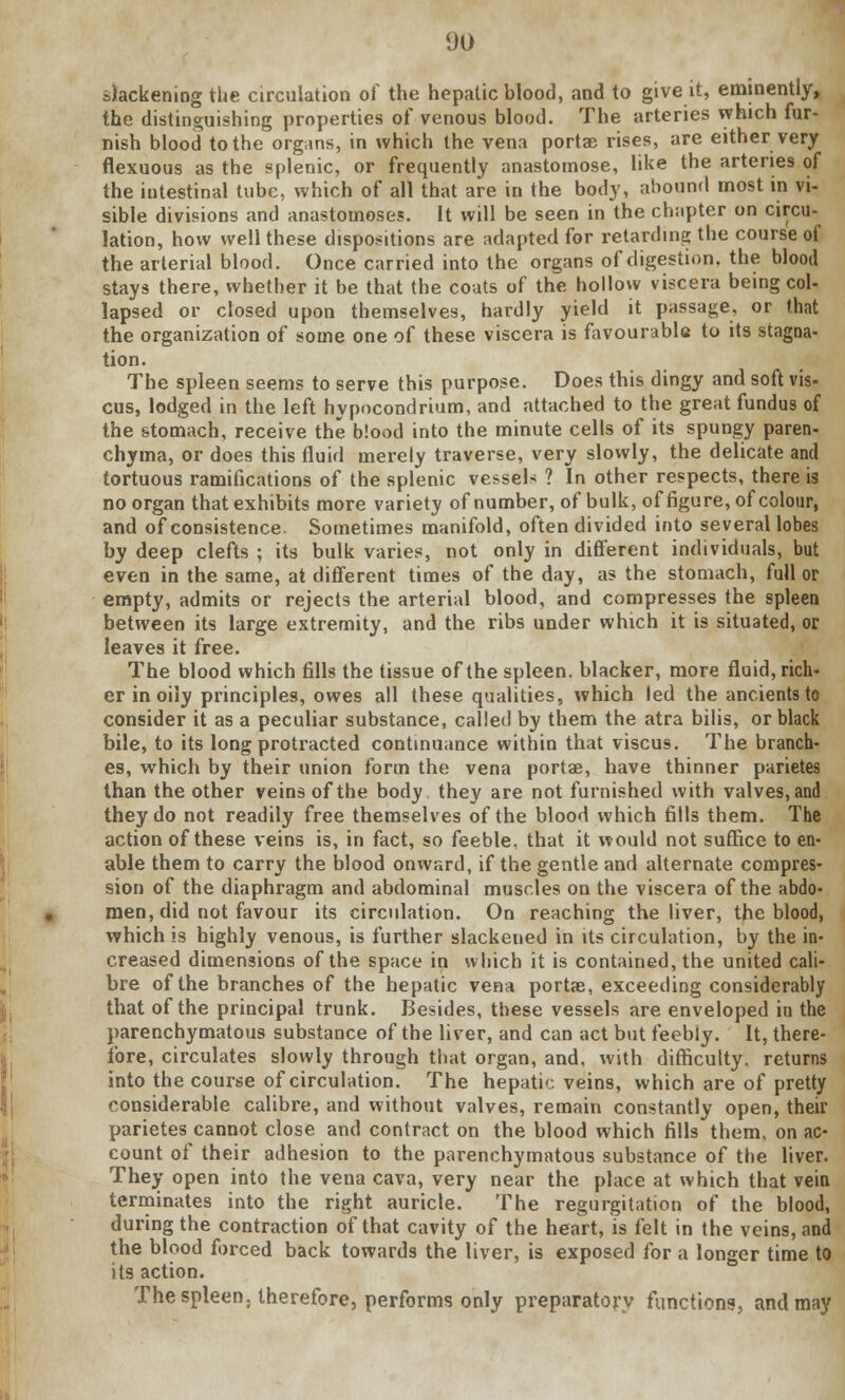 slackening the circulation of the hepatic blood, and to give it, eminently, the distinguishing properties of venous blood. The arteries which fur- nish blood to the organs, in which the vena portae rises, are either very flexuous as the splenic, or frequently anastomose, like the arteries of the intestinal tube, which of all that are in the body, abound most in vi- sible divisions and anastomoses. It will be seen in the chapter on circu- lation, how well these dispositions are adapted for retarding the course of the arterial blood. Once carried into the organs of digestion, the blood stays there, whether it be that the coats of the hollow viscera being col- lapsed or closed upon themselves, hardly yield it passage, or that the organization of some one of these viscera is favourable to its stagna- tion. The spleen seems to serve this purpose. Does this dingy and soft vis- cus, lodged in the left hypocondrium, and attached to the great fundus of the stomach, receive the blood into the minute cells of its spungy paren- chyma, or does this fluid merely traverse, very slowly, the delicate and tortuous ramifications of the splenic vessels ? In other respects, there is no organ that exhibits more variety of number, of bulk, of figure, of colour, and of consistence. Sometimes manifold, often divided into several lobes by deep clefts ; its bulk varies, not only in different individuals, but even in the same, at different times of the day, as the stomach, full or empty, admits or rejects the arterial blood, and compresses the spleen between its large extremity, and the ribs under which it is situated, or leaves it free. The blood which fills the tissue of the spleen, blacker, more fluid, rich- er in oily principles, owes all these qualities, which led the ancients to consider it as a peculiar substance, called by them the atra bilis, or black bile, to its long protracted continuance within that viscus. The branch- es, which by their union form the vena portae, have thinner parietes than the other veins of the body they are not furnished with valves, and they do not readily free themselves of the blood which fills them. The action of these veins is, in fact, so feeble, that it would not suffice to en- able them to carry the blood onward, if the gentle and alternate compres- sion of the diaphragm and abdominal muscles on the viscera of the abdo- men, did not favour its circulation. On reaching the liver, the blood, which is highly venous, is further slackened in its circulation, by the in- creased dimensions of the space in which it is contained, the united cali- bre of the branches of the hepatic vena portae, exceeding considerably that of the principal trunk. Besides, these vessels are enveloped in the parenchymatous substance of the liver, and can act but feebly. It, there- fore, circulates slowly through that organ, and, with difficulty, returns into the course of circulation. The hepatic veins, which are of pretty considerable calibre, and without valves, remain constantly open, their parietes cannot close and contract on the blood which fills them, on ac- count of their adhesion to the parenchymatous substance of the liver. They open into the vena cava, very near the place at which that vein terminates into the right auricle. The regurgitation of the blood, during the contraction of that cavity of the heart, is felt in the veins, and the blood forced back towards the liver, is exposed for a longer time to its action. The spleen, therefore, performs only preparatory functions, and may