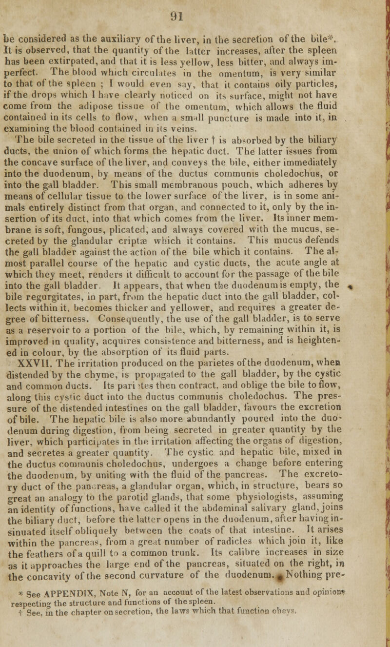 be considered as the auxiliary of the liver, in the secretion of the bile*. It is observed, that the quantity of the Utter increases, after the spleen has been extirpated, and that it is less yellow, less bitter, and always im- perfect. The blood which circulates in the omentum, is very similar to that of the spleen ; I would even say, that it contains oily particles, if the drops which I have clearly noticed on its surface, might not have come from the adipose tissue of the omentum, which allows the fluid contained in its cells to flow, when a small puncture is made into it, in examining the blood contained in its veins. The bile secreted in the tissue of the liver t is absorbed by the biliary ducts, the union of which forms the hepatic duct. The latter issues from the concave surface of the liver, and conveys the bile, either immediately into the duodenum, by means of the ductus communis choledochus, or into the gall bladder. This small membranous pouch, which adheres by means of cellular tissue to the lower surface of the liver, is in some ani- mals entirely distinct from that organ, and connected to it, only by the in- sertion of its duct, into that which comes from the liver. Its inner mem- brane is soft, fungous, plicated, and always covered with the mucus, se- creted by the glandular criptae which it contains. This mucus defends the gall bladder against the action of the bile which it contains. The al- most parallel course of the hepatic and cystic ducts, the acute angle at which they meet, renders it difficult to account for the passage of the bile into the gall bladder. It appears, that when the duodenum is empty, the . bile regurgitates, in part, from the hepatic duct into the gall bladder, col- lects within it, becomes thicker and yellower, and requires a greater de- gree of bitterness. Consequently, the use of the gall bladder, is to serve as a reservoir to a portion of the bile, which, by remaining within it, is improved in quality, acquires consistence and bitterness, and is heighten- ed in colour, by the absorption of its fluid parts. XXVII. The irritation produced on the parietes of the duodenum, when distended by the chyme, is propagated to the gall bladder, by the cystic and common ducts. Its pari stes then contract, and oblige the bile to flow, along this cystic duct into the ductus communis choledochus. The pres- sure of the distended intestines on the gall bladder, favours the excretion of bile. The hepatic bile is also more abundantly poured into the duo- denum during digestion, from being secreted in greater quantity by the liver, which participates in the irritation affecting the organs of digestion, and secretes a greater quantity. The cystic and hepatic bile, mixed in the ductus communis choledochus, undergoes a change before entering the duodenum, by uniting with the fluid of the pancreas. The excreto- ry duct of the pan.reas, a glandular organ, which, in structure, bears so great an analogy to the parotid glands, that some physiologists, assuming an identity of functions, have called it the abdominal salivary gland, joins the biliary duct, before the latter opens in the duodenum, after having in- sinuated itself obliquely between the coats of that intestine. It arises within the pancreas, from a gre.it number of radicles which join it, like the feathers of a quill tn a common trunk. Its calibre increases in size as it approaches the large end of the pancreas, situated on the right, in the concavity of the second curvature of the duodenum, t Nothing pre- * See APPENDIX. Note N, for an account of the latest observations and opinions respecting the structure and functions of the spleen, t See. in the chapter on secretion, the laws which that function obeys.