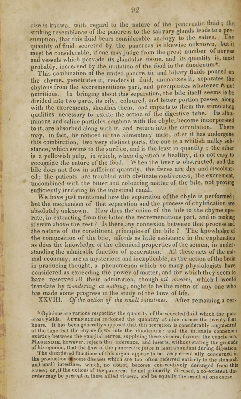 cise is known, with regard to the nature of the pancreatic fluid striking resemblance of the pancreas to the salivary glands leads to a pre- sumption, that this fluid bears considerable analogy to the saliva. The quantity of fluid secreted by the pancreas is likewise unknown, but it must be considerable, if one may judge from the great number of nerves and vessels which pervade its glandular tis-ue, and its quantity is, most probably, increased by the irritation of the food in the duodenum*. This combination of the united pancreatic and biliary fluids poured on the chyme, penetrates it, renders it fluid, animalizes it, separates the chylous from the excrementitious part, and precipitates whatever ft not nutritious. In bringing about this separation, the bile itself seems to be divided into two parts, its oily, coloured, and bitter portion passes along with the excrements, sheathes them, and imparts to them the stimulating qualities necessary to excite the action of the digestive tube. Its albu- minous and saline particles combine with the chyle, become incorporated to it, are absorbed along with it, and return into the circulation. There may, in fact, be noticed in the alimentary mass, after it has undergone this combination, two very distinct parts, the one is a whitish milky sub- stance, which swims to the surf ice, and is the least in quantity ; the other is a yellowish pulp, in which, when digestion is healthy, it is not easy to recognize the nature of the food. When the liver is obstructed, and the bile does not flow in sufficient quantity, the fasces are dry and discolour- ed ; the patients are troubled with obstinate costiveness, the excrement, uncombined with the bitter and colouring matter of the bile, not proving sufficiently irritating to the intestinal canal. We have just mentioned how the separation of the chyle is performed; but the mechanism of that separation and the process of chylifkation are absolutely unknown. How does the union of the bile to the chyme ope- rate, in extracting from the latter the recrementitious part, and in making it swim above the rest ? Is there any connexion between that process and the nature of the constituent principles of the bile ? The knowledge of the composition of the bile, affords as little assistance in the explanation as does the knowledge of the chemical properties of the semen, in under- standing the admirable function of generation. All these acts of the ani- mal economy, are as mysterious and inexplicable, as the action of the brain in producing thought, a phenomenon which so many physiologists have considered as exceeding the power of matter, and for which they seem to have reserved nil their admiration, though nil rmrari, which I would translate by wondering at nothing, ought to be the motto of any one who has made some progress in the study of the laws of life. XXVIII. Of the action of the small intestines. After remaining a cer* * Opinions are various respecting the quantity of the secreted fluid which the pan- creas yields. Autenrieth reckoned the quantity at nine ounces the twenty-four hours. It has been generally supposed that this secretion is considerably augmented at the time that the chyme flows into the duodenum; and the intimate connexion existing between the ganglial nerves, supplying these viscera, favours the conclusion. Magendie, however, rejects this inference, and inserts, without stating the grounds of his opinion, that the flow of the pancreatic juice is least abundant during digestion. The disordered functions of this organ appear to be very essentially concerned in the production <tf some diseases which are too often referred entirely to the stomach and small intestines, which, no doubt, become consecutively deranged from this cause; or,if the actions of the pancreas be not primarily diseased, a co-existeut dis- order may be present, in. the^e allied viscera, and be equally the result of onee*\'=>