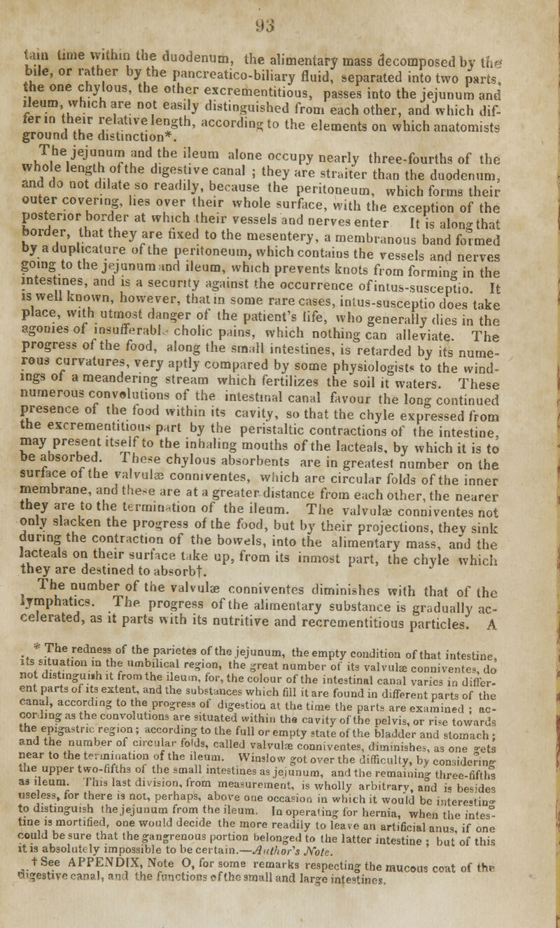 tarn lime within the duodenum, the alimentary mass decomposed by the bile, or rather by the pancreatico-biliary fluid, separated into two parts, the one chylous, the other excrementitious, passes into the jejunum and ileum which are not easily distinguished from each other, and which dif- fer in their relative length, according to the elements on which anatomists ground the distinction*. The jejunum and the ileum alone occupy nearly three-fourths of the whole length of the digestive canal ; they are straiter than the duodenum, and do not dilate so readily, because the peritoneum, which forms their outer covering, lies over their whole surface, with the exception of the posterior border at which their vessels and nerves enter It is along that border, that they are fixed to the mesentery, a membranous band formed by aduplicature of the peritoneum, which contains the vessels and nerves going to the jejunum and ileum, which prevents knots from forming in the intestines, and is a security against the occurrence of intus-susceptio It is well known, however, that in some rare cases, intus-susceptio does take place, with utmost danger of the patient's life, who generally dies in the agonies of insufferable cholic pains, which nothing can alleviate The progress of the food, along the small intestines, is retarded by its nume- rous curvatures, very aptly compared by some physiologist, to the wind- ings ot a meandering stream which fertilizes the soil it waters. These numerous convolutions of the intestinal canal favour the long continued presence ot the tood within its cavity, so that the chyle expressed from the excrementitious part by the peristaltic contractions of the intestine may present itself to the inhaling mouths of the lacteals, by which it is to be absorbed. These chylous absorbents are in greatest number on the surface ot the valvulas conn.ventes, which are circular folds of the inner membrane, and these are at a greater distance from each other, the nearer they are to the termination of the ileum. The valvule conniventes not only slacken the progress of the food, but by their projections, they sink during the contraction of the bowels, into the alimentary mass, and the lacteals on their surface take up, from its inmost part, the chyle which they are destined to absorb!. The number of the valvule conniventes diminishes with that of the lymphatics. The, progress of the alimentary substance is gradually ac- celerated, as it parts with its nutritive and recrementitious particles. A * The redness of the parietes of the jejunum, theempty condition of that intestine its situation in the umbilical region, the great number of its valvule conniventes, do not distinguish it from the ileum, for, the colour of the intestinal canal varies in differ, ent parts of its extent, and the substances which fill it are found in different part* of the canal, according to the progress of digestion at the time the parts are examined ; ac- cording as the convolutions are situated within the cavity of the pelvis, or rise towards the epigastric region; according to the full or empty state of the bladder and stomach ; and the number of circular folds, called valvulse conniventes, diminishes, as one -ets near to the termination of the ileum. Winslow got over the difficulty, by considering the upper two-fifths of the small intestines as jeiunum, and the remaining three-fifths as ileum. This last division, from measurement, is wholly arbitrarv, and is be<'des useless, for there is not, perhaps, above one occasion in which it would be interesting to distinguish the jejunum from the ileum, la operating for hernia, when the i'ntes° tine is mortified, one would decide the more readily to leave an artificial anus if one could be sure that the gangrenous portion belonged to the latter intestine • but'of this it is absolutely impossible to be certain.—Author's Note. t See APPENDIX, Note O, for some remarks respecting the mucous coat of the digestive canal, and the functions c»f the small and large intestines.