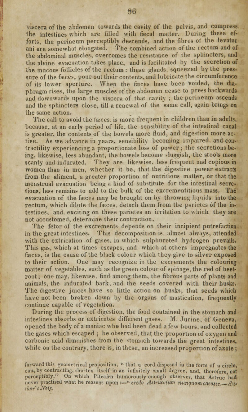 viscera of the abdomen towards the cavity of the pelvis, and compress the intestines which are filled with faecal matter. During these ef« forts, the perineum perceptibly descends, and the fibres ot the levator ani are somewhat elongated. The combined action of the rectum and of the abdominal muscles, overcomes the resistance of the sphincters, and the alvine evacuation takes place, and is facilitated by the secretion of the mucous follicles of the rectum : these glands, squeezed by the pres- sure of the faeces, pour out their contents, and lubricate the circumference of its lower aperture. When the faeces have been voided, the dia- phragm rises, the large muscles of the abdomen cease to press backwards and downwards upon the viscera of that cavity ; the perineum ascends and the sphincters close, till a renewal of the same call, again brings on the same action. The call to avoid the faeces, is more frequent in children than in adults, because, at an early period of life, the sensibility of the intestinal canal is greater, the contents of the bowels more fluid, and digestion more ac- tive. As we advance in years, sensibility becoming impaired, and con- tractility experiencing a proportionate loss of power ; the secretions be- ing, likewise, less abundant, the bowels become -luggish, the stools more scanty and indurated. They are likewise, less frequent and copious in women than in men, whether it be, that the digestive power extracts from the aliment, a greater proportion of nutritious matter, or that the menstrual evacuation being a kind of substitute for the intestinal secre- tions, less remains to add to the bulk of the excrementitious mass. The evacuation of the fasces may be brought on by throwing liquids into the rectum, which dilute the faeces, detach them from the parietes of the in- testines, and. exciting on these parietes an irritation to which they are not accustomed, determine their contraction. The fetor of the excrements depends on their incipient putrefaction in the great intestines. This decomposition is. almost always, attended with the extrication of gases, in which sulphureted hydrogen prevails. This gas. which at times escapes, and which at others impregnates the faeces, is the cause of the black colour which they give to silver exposed to their action. One may recognize i» the excrements the colouring matter of vegetables, such as the green colour of spinage, the red of beet- root; one may, likewise, find among them, the fibrous parts of plants and animals, the indurated bark, and the seeds covered with their husks. The digestive juices have so little action on husks, that seeds which have not been broken down by the organs of mastication, frequently continue capable of vegetation. During the process of digestion, the food contained in the stomach and intestines absorbs or extricates different gases. M. Jurine, of Geneva, opened the body of a maniac who had been dead a few hours, and collected the gases which escaped ; he observed, that the proportion of oxygen and carbonic acid diminishes from the stomach towards the great intestines, while on the contrary, there is, in these, an increased proportion of azote ; forward this geometrical proposition,  that a cord disposed iu the form of a circle, can, by contracting, shorten itself in an infinitely small degree, and, therefore not perceptibly. On which Pitcairn humorously enough observes, that Astruc had never practised what he reasons upon:—credo Astruccium nv.n>)U(im<;acasse>~~Au* thor's JVfcde.