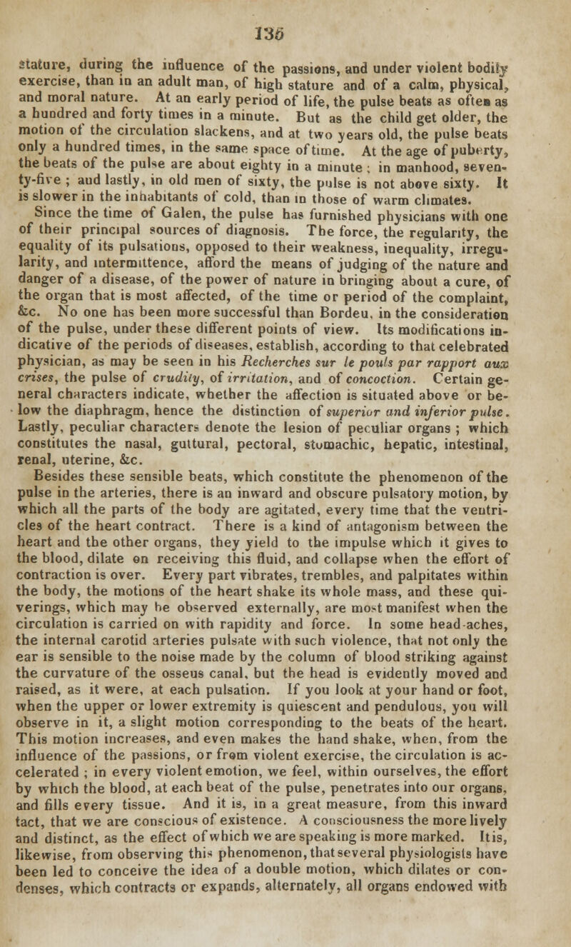 VS6 stature, during the influence of the passions, and under violent bodiSy exercise, than in an adult man, of high stature and of a calm, physical, and moral nature. At an early period of life, the pulse beats as often as a hundred and forty times in a minute. But as the child get older, the motion of the circulation slackens, and at two years old, the pulse beats only a hundred times, in the same space of time. At the age of puberty, the beats of the pulse are about eighty in a minute ; in manhood, seven- ty-fire ; aud lastly, in old men of sixty, the pulse is not above sixty. It is slower in the innabitants of cold, than in those of warm climates. Since the time of Galen, the pulse has furnished physicians with one of their principal sources of diagnosis. The force, the regularity, the equality of its pulsations, opposed to their weakness, inequality, irregu- larity, and intermittence, afford the means of judging of the nature and danger of a disease, of the power of nature in bringing about a cure, of the organ that is most affected, of the time or period of the complaint, &c. No one has been more successful than Bordeu, in the consideration of the pulse, under these different points of view. Its modifications in- dicative of the periods of diseases, establish, according to that celebrated physician, as may be seen in his Recherches sur le pouls par rapport aux crises, the pulse of crudity, of irritation, and of concoction. Certain ge- neral characters indicate, whether the affection is situated above or be- low the diaphragm, hence the distinction of superior and inferior pxdse. Lastly, peculiar characters denote the lesion of peculiar organs ; which constitutes the nasal, guttural, pectoral, stumachic, hepatic, intestinal, renal, uterine, &c. Besides these sensible beats, which constitute the phenomenon of the pulse in the arteries, there is an inward and obscure pulsatory motion, by which all the parts of the body are agitated, every time that the ventri- cles of the heart contract. There is a kind of antagonism between the heart and the other organs, they yield to the impulse which it gives to the blood, dilate on receiving this fluid, and collapse when the effort of contraction is over. Every part vibrates, trembles, and palpitates within the body, the motions of the heart shake its whole mass, and these qui- verings, which may be observed externally, are most manifest when the circulation is carried on with rapidity and force. In some head aches, the internal carotid arteries pulsate with such violence, that not only the ear is sensible to the noise made by the column of blood striking against the curvature of the osseus canal, but the head is evidently moved and raised, as it were, at each pulsation. If you look at your hand or foot, when the upper or lower extremity is quiescent and pendulous, you will observe in it, a slight motion corresponding to the beats of the heart. This motion increases, and even makes the hand shake, when, from the influence of the passions, or from violent exercise, the circulation is ac- celerated ; in every violent emotion, we feel, within ourselves, the effort by which the blood, at each beat of the pulse, penetrates into our organ6, and fills every tissue. And it is, in a great measure, from this inward tact, that we are conscious of existence. A consciousness the more lively and distinct, as the effect of which we are speaking is more marked. Itis, likewise, from observing this phenomenon, that several physiologists have been led to conceive the idea of a double motion, which dilates or con- denses, which contracts or expands, alternately, all organs endowed with