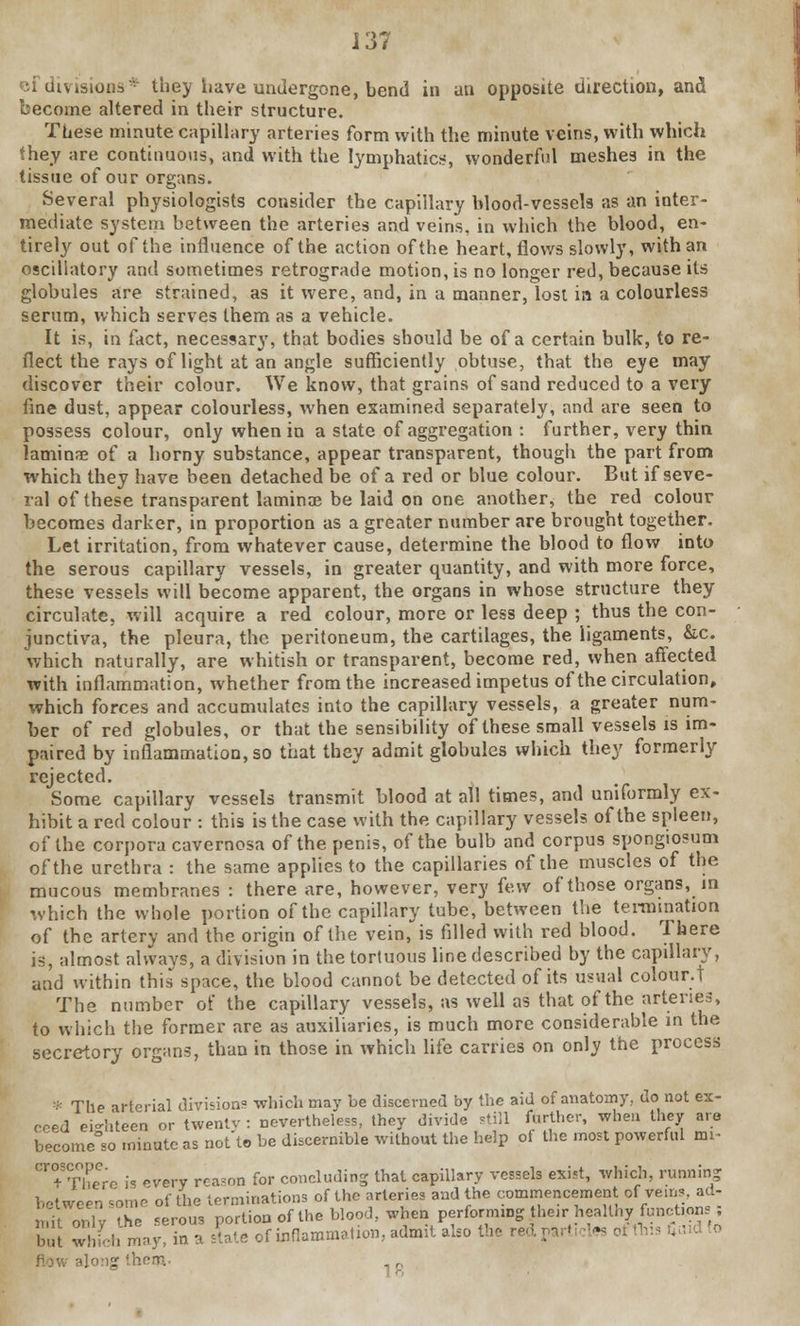 if divisions* they have undergone, bend in an opposite direction, and become altered in their structure. These minute capillary arteries form with the minute veins, with which they are continuous, and with the lymphatics, wonderful meshes in the tissue of our organs. Several physiologists consider the capillary blood-vessels as an inter- mediate system between the arteries and veins, in which the blood, en- tirely out of the influence of the action of the heart, flows slowly, with an oscillatory and sometimes retrograde motion, is no longer red, because its globules are strained, as it were, and, in a manner, lost in a colourless serum, which serves them as a vehicle. It is, in fact, necessary, that bodies should be of a certain bulk, to re- flect the rays of light at an angle sufficiently obtuse, that the eye may discover their colour. We know, that grains of sand reduced to a very fine dust, appear colourless, when examined separately, and are seen to possess colour, only when in a state of aggregation : further, very thin lamina? of a horny substance, appear transparent, though the part from which they have been detached be of a red or blue colour. But if seve- ral of these transparent laminae be laid on one another, the red colour becomes darker, in proportion as a greater number are brought together. Let irritation, from whatever cause, determine the blood to flow into the serous capillary vessels, in greater quantity, and with more force, these vessels will become apparent, the organs in whose structure they circulate, will acquire a red colour, more or less deep ; thus the con- junctiva, the pleura, the peritoneum, the cartilages, the ligaments, &c. which naturally, are whitish or transparent, become red, when affected with inflammation, whether from the increased impetus of the circulation, which forces and accumulates into the capillary vessels, a greater num- ber of red globules, or that the sensibility of these small vessels is im- paired by inflammation, so that they admit globules which they formerly rejected. Some capillary vessels transmit blood at all times, and uniformly ex- hibit a red colour : this is the case with the capillary vessels of the spleen, of the corpora cavernosa of the penis, of the bulb and corpus spongiosum of the urethra : the same applies to the capillaries of the muscles of the mucous membranes : there are, however, very few of those organs, in rvhich the whole portion of the capillary tube, between the termination of the artery and the origin of the vein, is filled with red blood. There is, almost always, a division in the tortuous line described by the capillary, and within this space, the blood cannot be detected of its usual colour.! The number of the capillary vessels, as well as that of the arteries, to which the former are as auxiliaries, is much more considerable in the secretory organs, than in those in which life carries on only the process * The arterial divisions which may be discerned by the aid of anatomy, do not ex- ceed eighteen or twentv : nevertheless, they divide still farther, when they are become°so minute as not'to be discernible without the help of the most powerful nn- Cr°STheCrc is every rca?nn for concluding that capillary vessels exist, which, runnin? between some of the terminations of the arteries and the commencement of Veins, ad- mitonly Z serous portion of the blood, when performiBg their healthy funcUons; hut whfch may, in a state of inflammation, admit also the red,