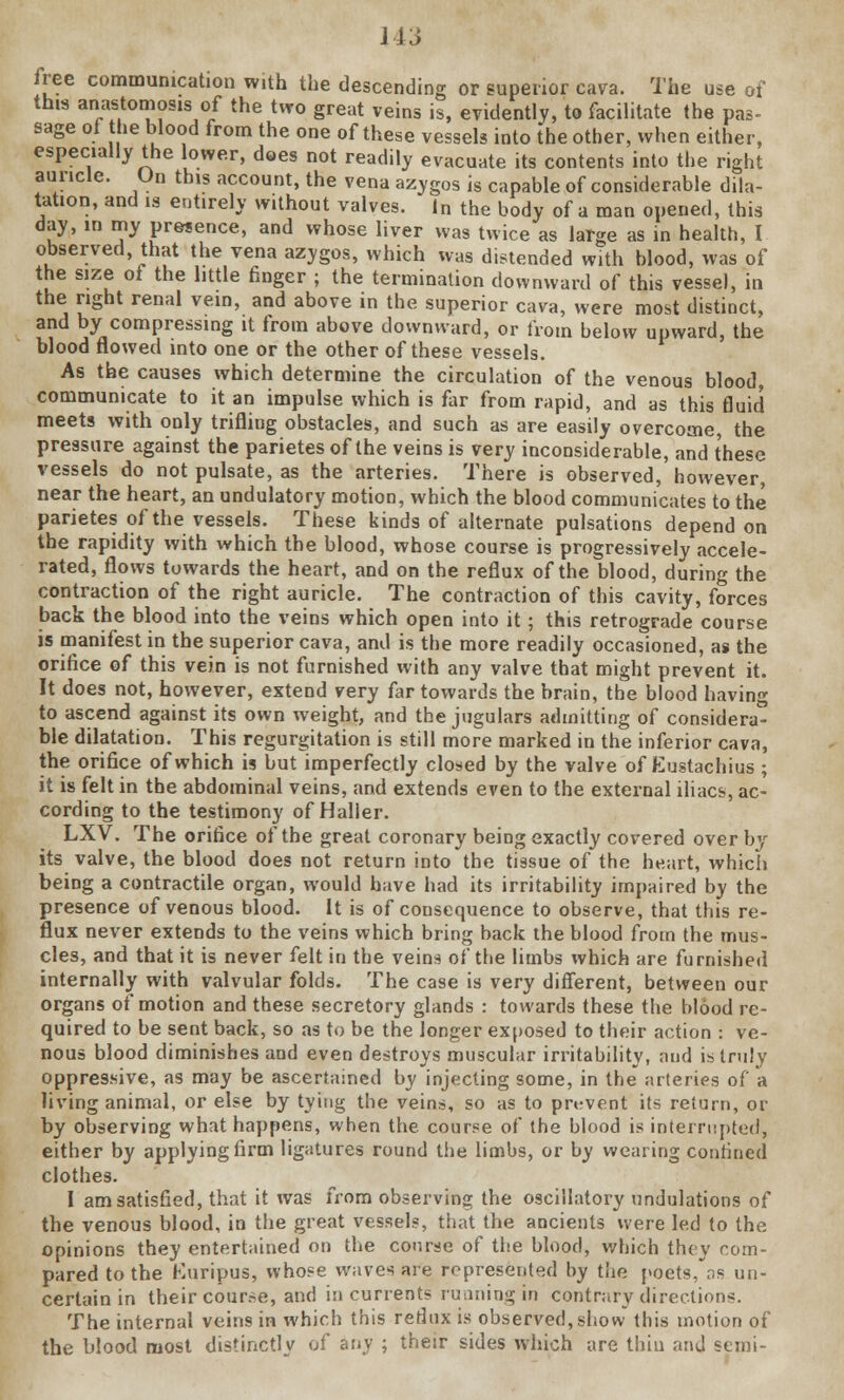 free communication with the descending or superior cava. The use of this anastomosis of the two great veins is, evidently, to facilitate the pas- sage of the blood from the one of these vessels into the other, when either, especially the lower, does not readily evacuate its contents into the right auricle. On this account, the vena azygos is capable of considerable dila- tation, and is entirely without valves. In the body of a man opened, this day, in my presence, and whose liver was twice as large as in health, I observed that the vena azygos, which was distended with blood, was of the size of the little finger ; the termination downward of this vessel, in the right renal vein, and above in the superior cava, were most distinct, and by compressing it from above downward, or from helow upward, the blood flowed into one or the other of these vessels. As the causes which determine the circulation of the venous blood, communicate to it an impulse which is far from rapid, and as this fluid meets with only trifling obstacles, and such as are easily overcome, the pressure against the parietes of the veins is very inconsiderable, and these vessels do not pulsate, as the arteries. There is observed, however, near the heart, an undulatory motion, which the blood communicates to the parietes of the vessels. These kinds of alternate pulsations depend on the rapidity with which the blood, whose course is progressively accele- rated, flows towards the heart, and on the reflux of the blood, during the contraction of the right auricle. The contraction of this cavity, forces back the blood into the veins which open into it; this retrograde course is manifest in the superior cava, and is the more readily occasioned, as the orifice of this vein is not furnished with any valve that might prevent it. It does not, however, extend very far towards the brain, the blood having to ascend against its own weight, and the jugulars admitting of considera- ble dilatation. This regurgitation is still more marked in the inferior cava, the orifice of which is but imperfectly closed by the valve of Eustachius ; it is felt in the abdominal veins, and extends even to the external iliacs, ac- cording to the testimony of Haller. LXV. The orifice of the great coronary being exactly covered over by its valve, the blood does not return into the tissue of the heart, which being a contractile organ, would have had its irritability impaired by the presence of venous blood. It is of consequence to observe, that this re- flux never extends to the veins which bring back the blood from the mus- cles, and that it is never felt in the veins of the limbs which are furnished internally with valvular folds. The case is very different, between our organs of motion and these secretory glands : towards these the blood re- quired to be sent back, so as to be the longer exposed to their action : ve- nous blood diminishes and even destroys muscular irritability, and is truly oppressive, as may be ascertained by injecting some, in the arteries of a living animal, or else by tying the veins, so as to pn-vent its return, or by observing what happens, when the course of the hlood is interrupted, either by applying firm ligatures round the limbs, or by wearing confined clothes. I am satisfied, that it was from observing the oscillatory undulations of the venous blood, in the great vessels, that the ancients were led to the opinions they entertained on the course of the blood, which they com- pared to the Kuripus, whose waves are represented by the poets, as un- certain in their course, and in currents running in contrary directions. The internal veins in which this retlux is observed, show this motion of the blood most distinctly of any ; their sides which are thin and semi-