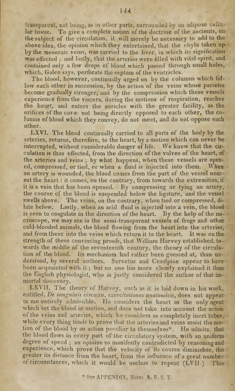 transparent, not being, as in other parts, surrounded by an adipose cellu- lar tissue. To give a complete notion of the doctrine of the ancients, on the subject of the circulation, it will merely be necessary to add to the above idea, the opinion which they entertained, that the chyle taken up by the meseraic veins, was carried to the liver, in which its signification was effected ; and lastly, that the arteries were tilled with vital spirit, and contained only a few drops of blood which passed through small holes, which, Galen says, perforate the septum of the ventricles. The blood, however, continually urged on by the columns which fol- low each other in succession, by the action of the veins whose parietes become gradually stronger, and by the compression which these vessels experience from the viscera, during the motions of respiration, reaches the heart, and enters the auricles with the greater facility, as the orifices of the cavae not being directly opposed to each other, the co- lumns of blood which they convey, do not meet, and do not oppose each other. LXVI. The blood continually carried to all parts of the body by the arteries, returns, therefore, to the heart, by a motion which can never be interrupted, without considerable danger of life. We know that the cir- culation is thus effected, from the direction of the valves of the heart, of the arteries and veins ; by what happens, when these vessels are open- ed, compressed, or tied, or when a fluid is injected into them. When an artery is wounded, the blood comes from the part of the vessel near- est the heart : it comes, on the contrary, from towards the extremities, if it is a vein that has been opened. By compressing or tying an artery, the course of the blood is suspended below the ligature, and the vessel swells above. The veins, on the contrary, when tied or compressed, di- late below. Lastly, when an acid fluid is injected into a vein, the blood is seen to coagulate in the direction of the heart. By the help of the mi- croscope, we may see in the semi-transparent vessels of- frogs and other cold-blooded animals, the blood flowing from the heart into the arteries, and from these into the veins which return it to the heart. It was on the strength of these convincing proofs, that William Harvey established, to- wards the middle of the seventeenth century, the theory of the circula- tion of the blood. Its mechanism had rather been guessed at, than un- derstood, by several authors. Servetus and Cesalpine appear to have been acquainted with it ;■ but no one has more clearly explained it than the English physiologist, who is justly considered the author of that im- mortal discovery. LXVII. The theory of Harvey, such as it is laid down in his work, entitled, De sanguinis circuilu, cxercitaliones anatomiccz, does not appear to me entirely admissible. He considers the heart as the only agent which set the blood in motion, and does not take into account the action of the veins and arteries, which he considers as completely inert tubes, while every thing tends to prove that the arteries and veins assist the mo- tion of the blood by an action peculiar to themselves*. He admits, that the blood flows in every part of the circulatory system, with an uniform degree of speed ; an opinion so manifestly contradicted by reasoning and experience, which prove that the velocity of its course diminishes, the greater its distance from the heart, from the influence of a great number of circumstances, which it would be useless to repeat (LVII.) This e APPENDIXj Sfotes A, B, S, T