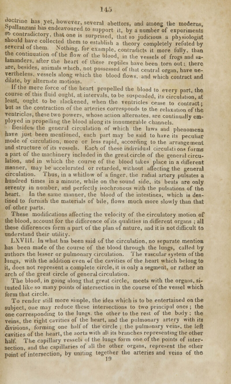 doctrine has yet, however, several abettors, and among the moderns, topallanzani has endeavoured to support it, by a number of experiments so contradictory, that one is surprised, that so judicious a physiologist should have collected them to establish a theory completely refuted by several of them. Nothing, for example, contradicts it more fully, thai he continuation of the flow of the blood, in the vessels of frogs and sa- lamanders, after the heart of these reptiles have been torn out: there are besides, animals which, not possessed of ihat central organ, have ne- vertheless vessels along which the blood flows, and which contract and dilate, by alternate motions. If the mere force of the heart propelled the blood to every part the course of this fluid ought, at intervals, to be suspended, its circulation, at least, ought to be slackened, when the ventricles cease to contract; but as the contraction of the arteries corresponds to the relaxation of the ventricles, these two powers, whose action alternates, are continually em- ployed in propelling the blood along its innumerable channels. Besides, the general circulation of which the laws and phenomena have just been mentioned, each part may be said to have its peculiar mode of circulation, more or less rapid, according to the arrangement and structure of its vessels. Each of these individual circulations forms a part of the machinery included in the great circle of the general circu- lation, and in which the course of the blood takes place in a different manner, may be accelerated or retarded, without affecting the general circulation. Thus, in a whitlow of a finger, the radial artery pulsates a hundred times in a minute, while on the sound side, its beats are only seventy in number, and perfectly isochronous with the pulsations of the heart. In the same manner, the blood of the intestines, which is des- tined to furnish the materials of bile, flows much more slowly than that of other parts. These modifications affecting the velocity of the circulatory motion of the blood, account for the difference of its qualities in different organs ; all these differences form a part of the plan of nature, and it is not difficult to understand their utility. LXVI1I. In what has been said of the circulation, no separate mention has been made of the course of the blood through the lungs, called by authors the lesser or pulmonary circulation. The vascular system of the lungs, with the addition even ©f the cavities of the heart which belong to it, does not represent a complete circle, it is only a segment, or rather an arch of the great circle of general circulation. The blood, in going along that great circle, meets with the organs, si- tuated like so many points of intersection in the course of the vessel which form that circle. To render still more simple, the idea which is to be entertained on the subject, one may reduce these intersections to two principal ones ; the one corresponding to the lungs, the other to the rest of the body ; the veins, the right cavities of the heart, and the pulmonary artery with its divisions, forming one half of the circle ; the pulmonary veins, the left cavities of the heart, the aorta with ah its branches representing the other half. The capillary vessels of the lungs form one of the points of inter- section, and the capillaries of all the other organs, represent the other point of intersection, by uniting together the arteries and veins of the