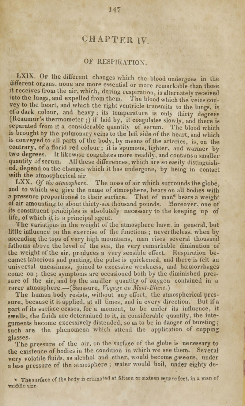 J 47 CHAPTER IV. OF RESPIRATION. LX1X. Of the different changes which the blood undergoes in the different organs, none are more essential or more remarkable than those it receives from the air, which, during respiration, is alternately received into the lungs, and expelled from them. The blood which the veins con- vey to the heart, and which the right ventricle transmits to the lungs, is of a dark colour, and heavy ; its temperature is only thirty degrees (Reaumur's thermometer ;) if laid by, it coagulates slowly, and there is separated from it a considerable quantity of serum. The blood which is brought by the pulmonary veins to the left side of the heart, and which is conveyed to all parts of the body, by means of the arteries, is, on the contrary, of a florid red colour; it is spumous, lighter, and warmer by two degrees. It likewise coagulates more readdy, and contains a smaller quantity of serum. All these differences, which are so easily distinguish- ed, depend on the changes which it has undergone, by being in contact with the atmospherical air LXX. Of the atmosphere. The mass of air which surrounds the globe, and to which we give the name of atmosphere, bears on all bodies with a pressure proportioned to their surface. That of man* bears a weight of air amounting to about thirty-six thousand pounds. Moreover, one of its constituent principles is absolutely necessary to the keeping up of life, of which it is a principal agent. The variations in the weight of the atmosphere have, in general, but little influence on the exercise of the functions ; nevertheless, when by ascending the tops of very high mountains, man rises several thousand fathoms above the level of the sea, the very remarkable diminution of the weight of the air, produces a very sensible effect. Respiration be- comes laborious and panting, the pulse is quickened, and there is felt an universal uneasiness, joined to excessive weakness, and haemorrhages come on ; these symptoms are occasioned both by the diminished pres- sure of the air, and by the sm dler quantity of oxygen contained in a rarer atmosphere.—(Saussure, Voyage, au Mont-Blanc.) The human body resists, without any effort, the atmospherical pres- sure, because it is applied, at all times, and in every direction. But if a part of its surface ceases, for a moment, to be under its influence, it swells, the fluids are determined to it, in considerable quantity, the inte- guments become excessively distended, so as to be in danger of bursting; such are the phenomena which attend the application of cupping glasses. The pressure of the air, on the surface of the globe is necessary to the existence of bodies in the condition in which we see them. Several very volatile fluids, as alcohol and ether, would become gaseous, under a less pressure of the atmosphere ; water would boil, under eighty de- * The surface of the body is estimated at fifteen or sixteen square feet, in a man of middle size