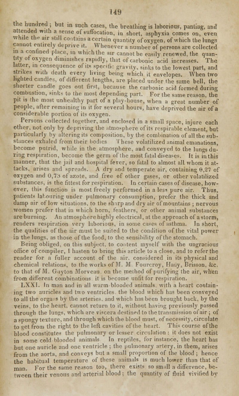 the hundred ; but in such cases, the breathing is laborious, panting, an*f attended with a sense of suffocation, in short, asphyxia comes on, even while the air still co-.tams a certain quantity of oxygen, of which the lungs cannot entirely deprive .t. Whenever a number of persons are collected in a confined place, in which the air cannot be easily renewed, the quan- tity of oxygen diminishes rapidly, that of carbonic acid increases. The latter, in consequence of its specific gravity, sinks to the lowest part, and strikes with death every living being which it envelopes. When two lighted candles, of different lengths, are placed under the same bell, the shorter candle goes out first, because the carbonic acid formed during combustion, sinks to the most depending part. For the same reason, the pit is the most unhealthy part of a play-house, when a great number of people, after remaining in it for several hours, have deprived the air of a considerable portion of its oxygen. Persons collected together, and enclosed in a small space, injure each other, not only by depriving the atmosphere of its rcspirable element, but particularly by altering its composition, by the combination of all the sub- stances exhaled from their bodies These volatilized animal emanations, become putrid, while in the atmosphere, and conveyed to the lungs du- ring respiration, become the germ of the most fatal diseases. It is in this manner, that the jail and hospital fever, so fatal to almost all. whom it at- tacks, arises and spreads. A dry and temperate air, containing 0,27 of oxygen and 0,73 of azote, and free of other gases, or other volatilized substances, is the fittest for respiration. In certain cases of disease, how- ever, this function is most freely performed in a less pure air. Thus, patients labouring under pulmonary consumption, prefer the thick and damp air of low situations, to the shirp and dry air of mountains ; nervous women prefer that in which horn, feathers, or other animal substances are burning. An atmosphere highly electrical, at the approach of a storm, renders respiration very laborious, in some cases of asthma. In short, the qualities of the air must be suited to the condition of the vital power in the lungs, as those of the food, to the sensibility of the stomach. Being obliged, on this subject, to content myself with the ungracious office of compiler, I hasten to bring this article to a close, and to refer the reader for a fuller account of the air. considered in its physical and chemical relations, to the works of M. M. Fourcroy, Haiiy, Brisson, &c, to that of M. Gnyton Morveau. on the method of purifying the air, when from different combinations it is become unfit for respiration. LXXI. In man and in all warm-blooded animals, with a heart contain- ing two auricles and two ventricles, the blood which has been conveyed to all the organs by the arteries, and which has been brought back, by the veins, to the heart, cannot return to it, without having previously passed through the lungs, which are viscera destined to the transmission of air ; of a spungy texture, and through which the blood must, of necessity, circulate to set from the right to the left cavities of the heart. This course of the blood constitutes the pulmonary or lesser circulation : it does not exist in some cold blooded animals In reptiles, for instance, the heart has but one auricle and one ventricle ; the pulmonary artery, in them, arises from the aorta, and conveys but a small proportion of the blood ; hence the habitual temperature of these animals is much lower than that of man. For the same reason too, there exists so small a difference, be- tween their venous and arterial blood; the quantity of fluid vivified by