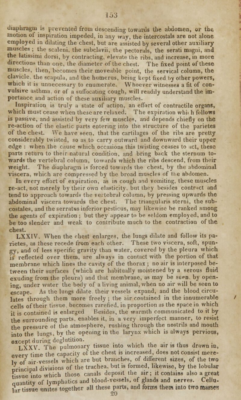 diaphragm is prevented from descending towards tbe abdomen, or the motion of inspiration impeded, in any way, the intercostals are not alone employed in dilating the chest, but are assisted by several other auxiliary muscles ; the scaleni, the subclavii, the pectorals, the serati magni, and the latissimi dorsi, by contracting, elevate the ribs, and increase, in more directions than one, the diameter of the chest. The fixed point of these muscles, then, becomes their moveable point, the ser?ical column, the clavicle, the scapula, and the humerus, being kept fixed hy other powers, which it is unnecessary^ to enumerate. Whoever witnesses a fit of con- vulsive asthma, or of a suffocating cough, will readily understand the im- portance and action of these auxiliary muscles. Inspiration is truly a state of action, an effort of contractile organs, which must cease when these are relaxed. The expiration whit h follows is passive, and assisted by very few muscles, and depends chiefly on the re-action of the elastic parts entering into the structure of the parietes of the chest. We have seen, that the cartilages of the ribs are pretty considerably twisted, so as to carry outward and downward their upper edge : when the cause which occasions this twisting ceases to act, these parts return to their natural condition, and bring back the sternum to- wards the vertebral column, towards which the ribs descend, from their weight. The diaphragm is forced towards the chest, by the abdominal viscera, which are compressed by the broad muscles of the abdomen. In every effort of expiration, as in cough and vomiting, these muscles re-act, not merely by their own elasticity, but they besides contract and tend to approach towards the vertebral column, by pressing upwards the abdominal viscera towards the chest. The triangularis sterni, the sub- costales, and the serratss inferior pesticus, may likewise be ranked among the agents of expiration ; but they appear to be seldom employed, and to be too slender and weak to contribute much to the contraction of the chest. LXXIV. When the chest enlarges, the lungs dilate and follow its pa- rietes, as these recede from each other. These two viscera, soft, spun- gy, and of less specific gravity than water, covered by the pleura which is reflected over them, are always in contact with the portion of that membrane which lines the cavity of the thorax ; no air is interposed be- tween their surfaces (which are habitually moistened by a serous fluid exuding from the pleura) and that membrane, as may be seen, by open- ing, under water the body of a living animal, when no air will be seen to escape. As the lungs dilate their vessels expand, and the blood circu- lates through them more freely ; the air contained in the innumerable cells of their tissue becomes rarefied, in proportion as the space in which it is contained is enlarged Besides, the warmth communicated to it by the surrounding parts, enables it, in a very imperfect manner, to resist the pressure of the atmosphere, rushing through the nostrils and mouth into the lungs, by the opening in the larynx which is always pervious, except during deglutition. LXXV. The pulmonary tissue into which the air is thus drawn in, every time the capacity of the chest is increased, does not consist mere- lv of air-vessels which are but branches, of different sizes, of the two Principal divisions of the trachea, but is formed, likewise, by the lobular tissue into which those canals deposit the air; it contains also a great Quantity of lymphatics and blood-vessels, of glands and nerves. Cellu- lar tissue unites together all these parts, and forms them into two masses