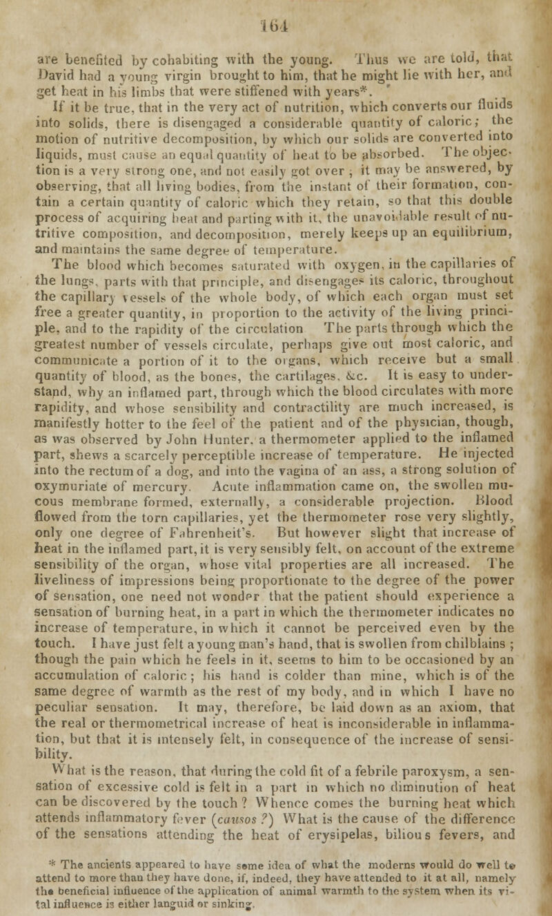 are benefited by cohabiting with the young. Thus wo are told, that David had a voung virgin brought to him, that he might lie with her, ami get heat in his limbs that were stiffened with years*. If it be true, that in the very act of nutrition, which converts our fluids into solids, there is disengaged a considerable quantify of caloric; the motion of nutritive decomposition, by which our solids are converted into liquids, must cause an equal quantity of heat to be absorbed. The objec- tion is a very strong one, and not easily got over ; it may be answered, by observing, that all living bodies, from the instant of their formation, con- tain a certain quantity of caloric which they retain, so that this double process of acquiring heat and parting with it, the unavoidable result of nu- tritive composition, and decomposition, merely keeps up an equilibrium, and maintains the same degree of temperature. The blood which becomes saturated with oxygen, in the capillaries of the lungs, parts with that principle, and disengages its caloric, throughout the capillary vessels of the whole body, of which each organ must set free a greater quantity, in proportion to the activity of the living princi- ple, and to the rapidity of the circulation The parts through which the greatest number of vessels circulate, perhaps give out most caloric, and communicate a portion of it to the organs, which receive but a small quantity of blood, as the bones, the cartilages. &c. It is easy to under- stand, why an inflamed part, through which the blood circulates with more rapidity, and whose sensibility and contractility are much increased, is manifestly hotter to the feel of the patient and of the physician, though, as was observed by John Hunter, a thermometer applied to the inflamed part, shews a scarcely perceptible increase of temperature. He injected into the rectum of a dog, and into the vagina of an ass, a strong solution of oxymuriate of mercury. Acute inflammation came on, the swollen mu- cous membrane formed, externally, a considerable projection. Blood flowed from the torn capillaries, yet the thermometer rose very slightly, only one degree of Fahrenheit's. But however slight that increase of heat in the inflamed part, it is very sensibly felt, on account of the extreme sensibility of the organ, whose vital properties are all increased. The liveliness of impressions being proportionate to the degree of the power of sensation, one need not wonder that the patient should experience a sensation of burning heat, in a part in which the thermometer indicates no increase of temperature, in which it cannot be perceived even by the touch. I have just felt a young man's hand, that is swollen from chilblains ; though the pain which he feels in it, seems to him to be occasioned by an accumulation of caloric ; his hand is colder than mine, which is of the same degree of warmth as the rest of my body, and in which I have no peculiar sensation. It may, therefore, be laid down as an axiom, that the real or thermometrical increase of heat is inconsiderable in inflamma- tion, but that it is intensely felt, in consequence of the increase of sensi- bility. What is the reason, that during the cold fit of a febrile paroxysm, a sen- sation of excessive cold is felt in a part in which no diminution of heat can be discovered by the touch ? Whence comes the burning heat which attends inflammatory fover (causos ?) What is the cause of the difference of the sensations attending the heat of erysipelas, bilious fevers, and * The ancients appeared to have seme idea of what the moderns would do well t© attend to more than they have done, if, indeed, they have attended to it at all, namely th« beneficial influence of the application of animal warmth to the system when its vi- tal influence is either languid or sinking.