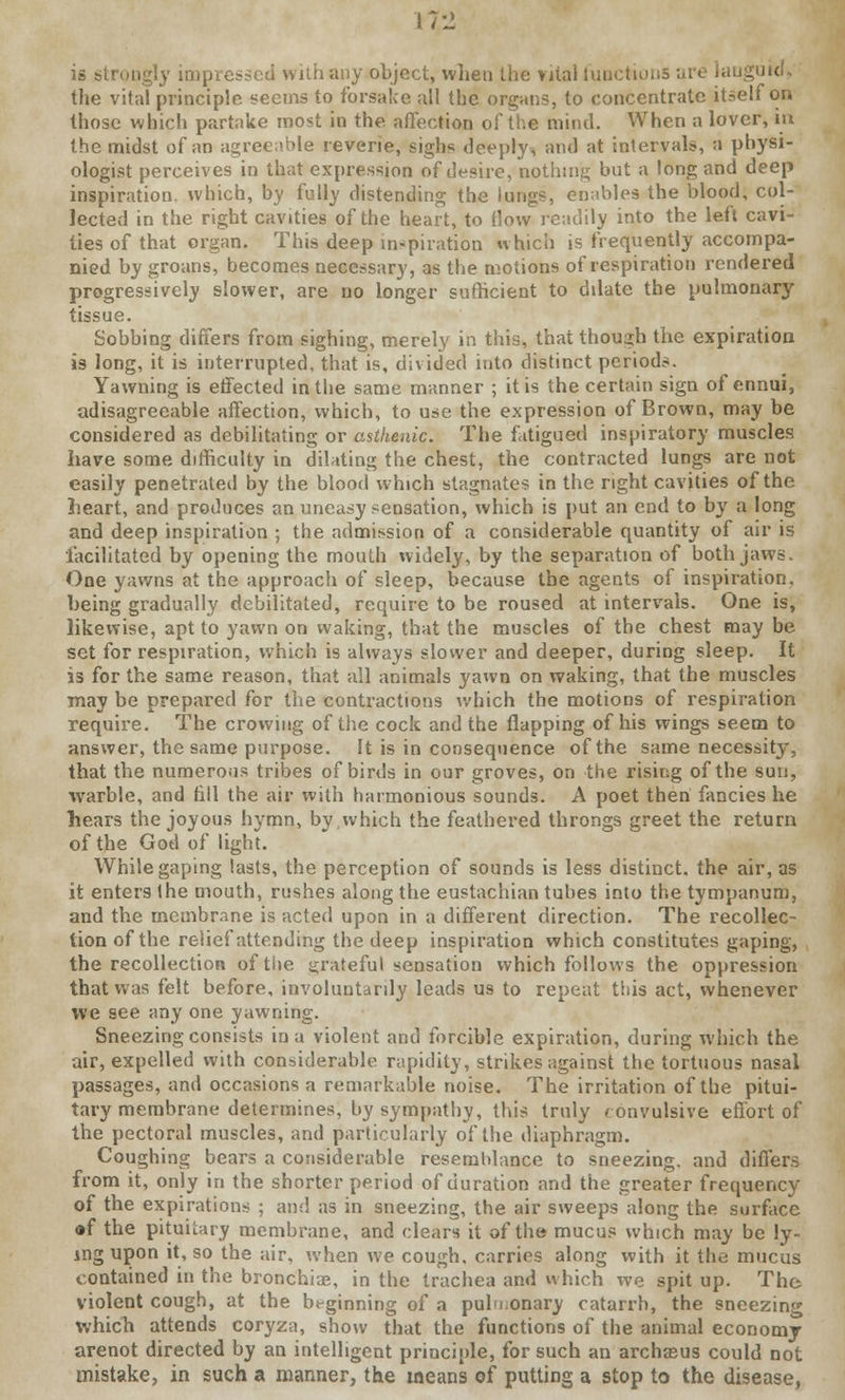 112 is strongly impressed with any object, whet) the >ital functions ai the vital principle seems to forsake all the organs, to concentrate itself on those which partake most in the affection of the mind. When a lover, in the midst of an agreeable reverie, sighs deeply, and at intervals, a physi- ologist perceives in that expression of desire, nothing but a long and deep inspiration, which, by fully distending the lungs, enables the blood, col- lected in the right cavities of the heart, to flow readily into the left cavi- ties of that organ. This deep inspiration which is frequently accompa- nied by groans, becomes necessary, as the motions of respiration rendered progressively slower, are no longer sufficient to ddate the pulmonarj' tissue. Sobbing differs from sighing, merely in this, that though the expiration is long, it is interrupted, that is, divided into distinct periods. Yawning is effected in the same manner ; it is the certain sign of ennui, adisagreeable affection, which, to use the expression of Brown, may be considered as debilitating or asthenic. The fatigued inspiratory muscles have some difficulty in dilating the chest, the contracted lungs are not easily penetrated by the blood which stagnates in the right cavities of the heart, and produces an uneasy sensation, which is put an end to by a long and deep inspiration ; the admission of a considerable quantity of air is facilitated by opening the mouth widely, by the separation of both jaws. One yawns at the approach of sleep, because the agents of inspiration, being gradually debilitated, require to be roused at intervals. One is, likewise, apt to yawn on waking, that the muscles of the chest may be set for respiration, which is always slower and deeper, during sleep. It is for the same reason, that all animals yawn on waking, that the muscles may be prepared for the contractions which the motions of respiration require. The crowing of the cock and the flapping of his wings seem to answer, the same purpose. It is in consequence of the same necessity, that the numerous tribes of birds in our groves, on the rising of the sun, warble, and fill the air with harmonious sounds. A poet then fancies he Tiears the joyous hymn, bv which the feathered throngs greet the return of the God of light. While gaping lasts, the perception of sounds is less distinct, the air, as it enters the mouth, rushes along the eustachian tubes into the tympanum, and the membrane is acted upon in a different direction. The recollec- tion of the relief attending the deep inspiration which constitutes gaping, the recollection oftiie grateful sensation which follows the oppression that was felt before, involuntardy leads us to repeat this act, whenever we see any one yawning. Sneezing consists in a violent and forcible expiration, during which the air, expelled with considerable rapidity, strikes against the tortuous nasal passages, and occasions a remarkable noise. The irritation of the pitui- tary membrane determines, by sympathy, this truly convulsive effort of the pectoral muscles, and particularly of the diaphragm. Coughing bears a considerable resemblance to sneezing, and differs from it, only in the shorter period of duration and the greater frequency of the expirations ; and as in sneezing, the air sweeps along the surface of the pituitary membrane, and clears it of the mucus which may be ly- ing upon it, so the air, when we cough, carries along with it the mucus contained in the bronchia?, in the trachea and which we spit up. The violent cough, at the beginning of a pulmonary catarrh, the sneezing which attends coryza, show that the functions of the animal economy arenot directed by an intelligent principle, for such an archasus could not mistake, in such a manner, the means of putting a stop to the disease,