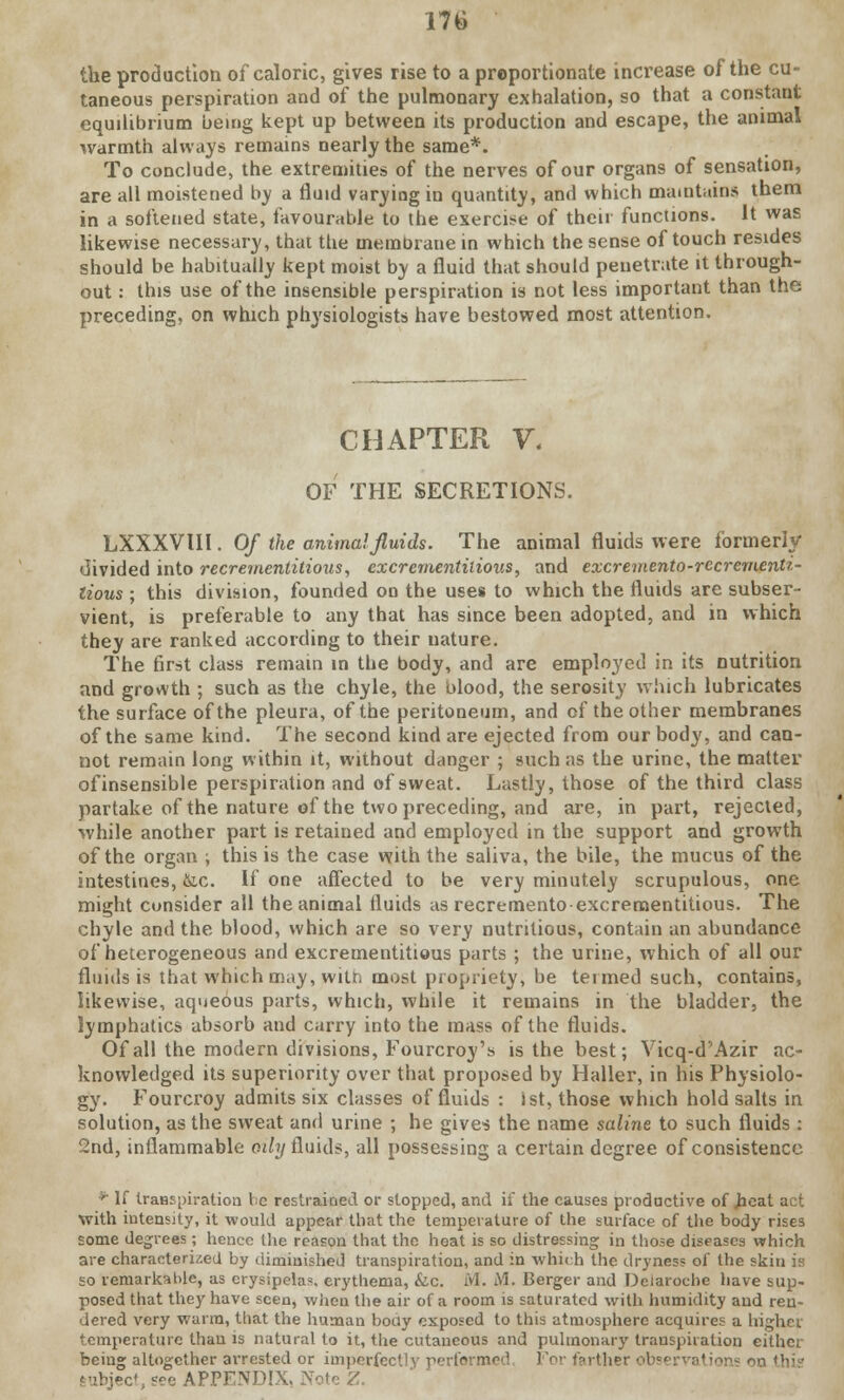 the production of caloric, gives rise to a proportionate increase of the cu- taneous perspiration and of the pulmonary exhalation, so that a constant equilibrium being kept up between its production and escape, the animal warmth always remains nearly the same*. To conclude, the extremities of the nerves of our organs of sensation, are all moistened by a fluid varying in quantity, and which maintains them in a softened state, favourable to the exercise of their functions. It was likewise necessary, that ttie membrane in which the sense of touch resides should be habitually kept moist by a fluid that should penetrate it through- out : this use of the insensible perspiration is not less important than the preceding, on which physiologists have bestowed most attention. CHAPTER V. OF THE SECRETIONS. LXXXVUI. Of the animal fluids. The animal fluids were formerly divided into recreinentitious, excrementilious, and excremento-recrement? - lious ; this division, founded on the uses to which the fluids are subser- vient, is preferable to any that has since been adopted, and in which they are ranked according to their nature. The first class remain in the body, and are employed in its nutrition and growth ; such as the chyle, the blood, the serosity which lubricates the surface of the pleura, of the peritoneum, and of the other membranes of the same kind. The second kind are ejected from our body, and can- not remain long within it, without danger ; such as the urine, the matter of insensible perspiration and of sweat. Lastly, those of the third class partake of the nature of the two preceding, and are, in part, rejected, while another part is retained and employed in the support and growth of the organ ; this is the case with the saliva, the bile, the mucus of the intestines, &c. If one affected to be very minutely scrupulous, one might consider all the animal fluids as recremento-excrementitious. The chyle and the blood, which are so very nutritious, contain an abundance of heterogeneous and excrementitious parts ; the urine, which of all our fluids is that which may, witr. most propriety, be termed such, contains, likewise, aqueous parts, which, while it remains in the bladder, the lymphatics absorb and carry into the mass of the fluids. Of all the modern divisions, Fourcroy's is the best; Vicq-d'Azir ac- knowledged its superiority over that proposed by Haller, in his Physiolo- gy. Fourcroy admits six classes of fluids : ist, those which hold salts in solution, as the sweat and urine ; he gives the name saline to such fluids : 2nd, inflammable oily fluids, all possessing a certain degree of consistence * If transpiration Vie restrained or stopped, and if the causes productive of heat act with intensity, it would appear that the temperature of the surface of the body rises some degrees ; hence the reason that the heat is so distressing in those diseases which are characterized by diminished transpiration, and in which the dryness of the skin is so remarkable, as erysipelas, erythema, &.c. M. M. Berger and Deiaroche have sup- posed that they have seen, when the air of a room is saturated with humidity aud ren- dered very warm, that the human body exposed to this atmosphere acquires a higher temperature than is natural to it, the cutaneous and pulmonary transpiration either being altogether arrested or imperfectly performed For t? it her obsi Subject, see APPENDIX. Note Z.