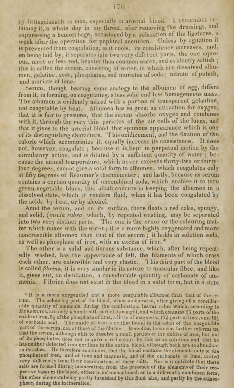 17 distinguishable in man, especially in arterial blood. 1 remeinbi taining it, a whole day in my throat, after removing the dressings, and suppressing a hemorrhage, occasioned by a relaxation of the ligatures, a week after the operation for popliteal aneurism. Unless by agitation it is prevented from coagulating, as it cools, its consistence increases, and, on being laid by, it separates into two very different parts, the one aque- ous, more or less red, heavier than common water, and evidently saltish ; this is called the serum, consisting of water, in which are dissolved albu- men, gelatine, soda, phosphates, and muriates of soda ; nitrate of potash, and muriate of lime. Serum, though bearing some analogy to the albumen of egg, differs from it, in forming, on coagulating, a less solid and less homogeneous mass. The albumen is evidently mixed with a portion of transparent gelantine, not coagulable by heat. Albumen has so great an attraction for oxygen, that it is fair to presume, that the serum absorbs oxygen and combines with it, through the very thin parietes of the air cells of the lungs, and that it gives to the arterial blood that spumous appearance which is one of its distinguishing characters. This oxidizement, and the fixation of the caloric which accompanies it, equally increase its consistence. It does not, however, coagulate ; because it is kept ia perpetual motion by the circulatory action, and is diluted by a sufficient quantity of water ; be- cause the animal temperature, which never exceeds thirty-two or thirty- four degrees, cannot give a solid form to albumen, which coagulates only at fifty degrees of Reaumer's thermometer ; and lastly, because as serum contains a certain quantity of uncombined soda, which enables it to turn green vegetable blues, this alkali concurs in keeping the albumen in a dissolved state, which it renders fluid, when it has been coagulated by the acids, by heat, or by alcohol. Amid the serum, and on its surface, there floats a red cake, spungy, and solid, [insula rubra which, by repeated washing, may be separated into two very distinct parts. The one is the cruor or the colouring mat- ter which mixes with the water ; it is a more highly oxygenated and more concrescible albumen than that of the serum ; it holds in solution soda, as well as phosphate of iron, with an excess of iron.* The other is a solid and fibrous substance, which, after being repeat- edly washed, has the appearance of felt, the filaments of which cross each other, are extensible and very elastic. 'I his third part of the blood is called fibrina, it is vpry similar in its nature to muscular fibre, and like it, gives out, on distillation, a considerable quantity of carbonate of am- monia. Fibrina does not exist in the blood in a solid form, but in a state * It is a more oxygenated and a more coagulable albumen than that of the se- I'um. The colouring part of the blood, when incinerated, after giving off a consider- able quantity of ammonia during the combustion, leaves ashes which, according to Berzelids, are only a hundredth part of its weight, and which contains 55 parts of the oxide of iron, 8i ofthe phosphate of lime, a little of magDesia, 17£ parts of lime, and 16£ of carbonic acid. The oxide of iron is neither found in the ashes of the coagulable part of the serum, nor of those of the fibrine. Berzelius, however, farther informs us, that the serum, although able to dissolve a small portion ofthe oxides of iron, but not of its phosphates, does not acquire a red colour by this weak solution, and that he has neither detected iron nor lime in the entire blood, although both are so abundant in its ashes. He therefore concludes, that the blood contains the elements only of the phosphate of iron, and of lime and magnesia* and of the carbonate of lime, united very differently from their combination of these salts. Nor is it unlikely that these salts are formed during incineration, from the presence of the elements of their res- pective bases in the blood, either in an uncombined, or in a differently combined form, the other elements being partly furnished by this fluid also, and partly by the atmos» phere, during the incineration.