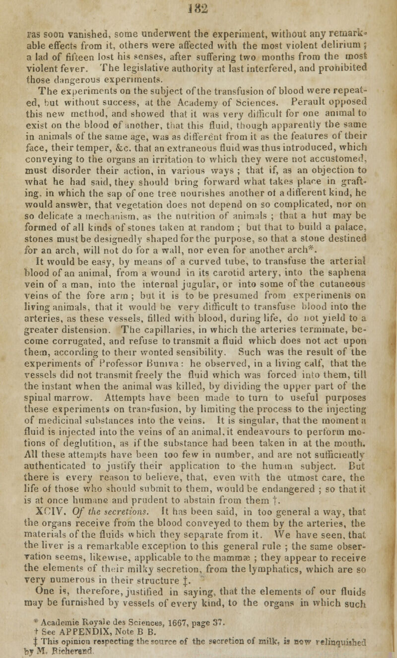 J 82 ras soon vanished, some underwent the experiment, without any remark- able effects from it, others were affected with the most violent delirium ; a lad of fifteen lost his senses, after suffering two months from the most violent fever. The legislative authority at last interfered, and prohibited those dangerous experiments. The experiments on the subject of the transfusion of blood were repeat- ed, hut without success, at the Academy of Sciences. Perault opposed this new method, and showed that it was very difficult for one animal to exist on the blood of another, that this fluid, though apparently the same in animals of the same age, was as different from it as the features of their face, their temper, &.c. that an extraneous fluid was thus introduced, which conveying to the organs an irritation to which they were not accustomed, must disorder their action, in various ways ; that if, as an objection to what he had said, they should bring forward what takes place in graft- ing, in which the sap of one tree nourishes another ot a different kind, he would answer, that vegetation does not depend on so complicated, nor on so delicate a mechanism, as the nutrition of animals ; that a hut may be formed of all kinds of stones taken at random ; but that to build a palace, stones must be designedly shaped for the purpose, so that a stone destined for an arch, will not do for a wall, nor even for another arch*. It would be easy, by means of a curved tube, to transfuse the arterial Mood of an animal, from a wound in its carotid artery, into the saphena vein of a man, into the internal jugular, or into some of the cutaneous veins of the fore arm ; but it is to be presumed from experiments on living animals, that it would be very difficult to transfuse blood into the arteries, as these vessels, tilled with blood, during life, do not yield to a greater distension. The capillaries, in which the arteries terminate, be- come corrugated, and refuse to transmit a fluid which does not act upon them, according to their wonted sensibility. Such was the result of the experiments of Professor Buniva: he observed, in a living calf, that the vessels did not transmit freely the fluid which was forced into them, till the instant when the animal was killed, by dividing the upper part of the spinal marrow. Attempts have been made to turn to useful purposes these experiments on transfusion, by limiting the process to the injecting of medicinal substances into the veins. It is singular, that the moment a fluid is injected into the veins ofananimal.it endeavours to pertorm mo- tions of deglutition, as if the substance had been taken in at the mouth. All these attempts have been too few in number, and are not sufficiently authenticated to justify their application to the human subject. But there is every reason to believe, that, even with the utmost care, the life of those who should submit to them, would be endangered ; so that it is at once humane and prudent to abstain from them |- XCIV. Of the secretions. It has been said, in too general a way, that the organs receive from the blood conveyed to them by the arteries, the materials of the fluids which they separate from it. We have seen, that the liver is a remarkable exception to this general rule ; the same obser- vation seems, likewise, applicable to the mammae ; they appear to receive the elements of tht.ir milky secretion, from the lymphatics, which are so very numerous in their structure J. One is, therefore, justified in saying, that the elements of our fluids may be furnished by vessels of every kind, to the organs in which such * Acadeinie Royale des Sciences, 1667, page 37. + See APPENDIX, Note B B. $ This opinion respecting the source of the secretion of milk- is bow relinquished by M, Picheracd