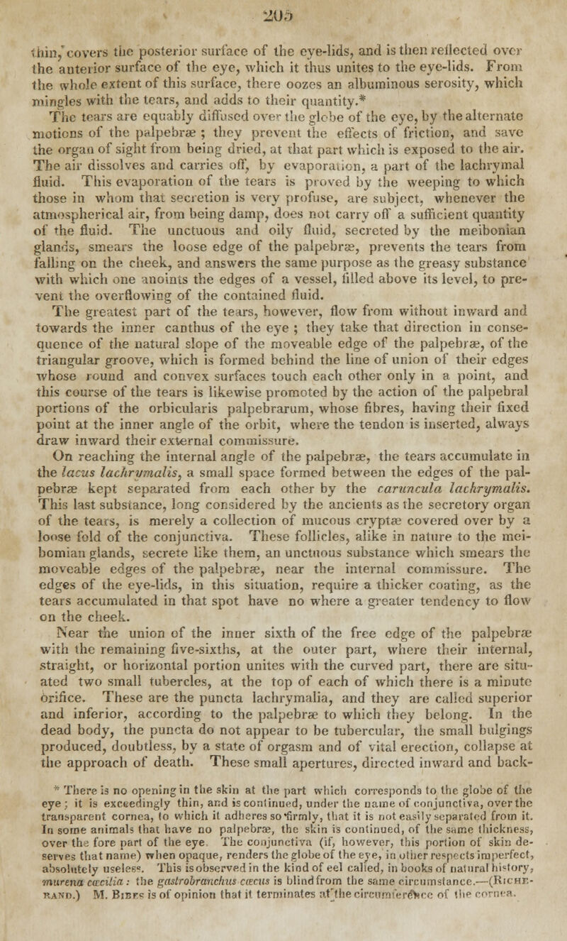 2U5 thin/covers the posterior surface of the eye-lids, and is then reilected over the anterior surface of the eye, which it thus unites to the eye-lids. From the whole extent of this surface, there oozes an albuminous serosity, which mingles with the tears, and adds to their quantity.* The tears are equably diffused over the glebe of the eye, by the alternate motions of the palpebral ; they prevent the effects of friction, and save the organ of sight from being dried, at that part which is exposed to the air. The air dissolves and carries off, by evaporation, a part of the lachrymal fluid. This evaporation of the tears is proved by the weeping to which those in whom that secretion is very profuse, are subject, whenever the atmospherical air, from being damp, does not carry off a sufficient quantity of the fluid. The unctuous and oily fluid, secreted by the meibonian glands, smears the loose edge of the palpebral, prevents the tears from falling on the cheek, and answers the same purpose as the greasy substance with which one anoints the edges of a vessel, filled above its level, to pre- vent the overflowing of the contained fluid. The greatest part of the tears, however, flow from without inward and towards the inner canthus of the eye ; they take that direction in conse- quence of the natural slope of the moveable edge of the palpebral, of the triangular groove, which is formed behind the line of union of their edges whose round and convex surfaces touch each other only in a point, and this course of the tears is likewise promoted by the action of the palpebral portions of the orbicularis palpebrarum, whose fibres, having their fixed point at the inner angle of the orbit, where the tendon is inserted, always draw inward their external commissure. On reaching the internal angle of the palpebrae, the tears accumulate in the lacus lachrymalis, a small space formed between the edges of the pal- pebral kept separated from each other by the caruncula lachrymalis. This last substance, long considered by the ancients as the secretory organ of the tears, is merely a collection of mucous cryptae covered over by a loose fold of the conjunctiva. These follicles, alike in nature to the mei- bomian glands, secrete like them, an unctuous substance which smears the moveable edges of the palpebrae, near the internal commissure. The edges of the eye-lids, in this situation, require a thicker coating, as the tears accumulated in that spot have no where a greater tendency to flow on the cheek. Near the union of the inner sixth of the free edge of the palpebrae with the remaining five-sixths, at the outer part, where their internal, straight, or horizontal portion unites with the curved part, there are situ- ated two small tubercles, at the top of each of which there is a minute orifice. These are the puncta lachrymalia, and they are called superior and inferior, according to the palpebrae to which they belong. In the dead body, the puncta do not appear to be tubercular, the small bulgings produced, doubtless, by a state of orgasm and of vital erection, collapse at the approach of death. These small apertures, directed inward and back- - There is no opening in the skin at the part which corresponds to the globe of the eye; it is exceedingly thin, and is continued, under the name of conjunctiva, over the transparent cornea, to which it adheres so'firmly, that it is not easily separated from it. In some animals that have no palpebrae, the skin is continued, of the same thickness, over the fore part of the eye, The conjunctiva (if, however, this portion of skin de- serves that name) when opaque, renders the globe of the eve, in other respects imperfect, absolutely useles8. This is observed in the kind of eel called, in books of natural history, murena cacilia: the gastrobranchus ciecus is blind from the same circumstance.—(Riche- rand.) M. Bibfc is of opinion that it terminates af the circumference of the c<