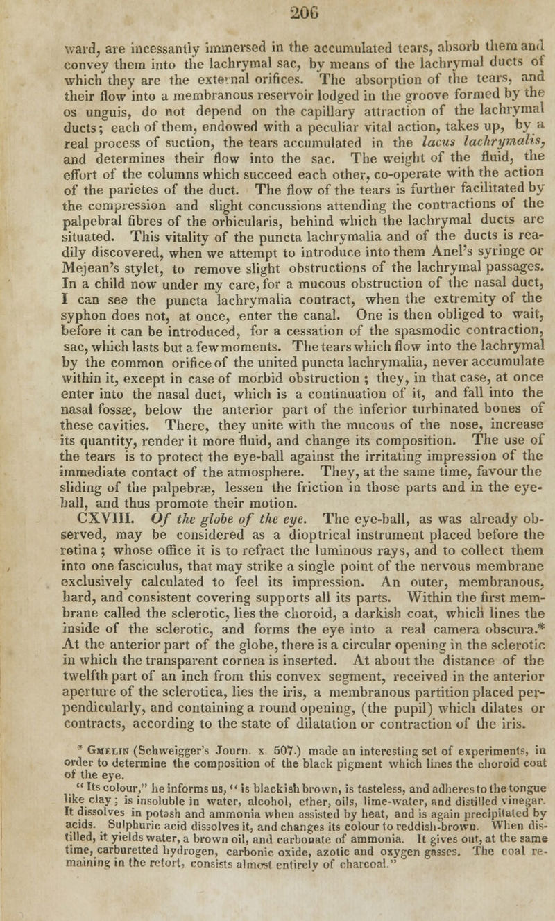 ward, are incessantly immersed in the accumulated tears, absorb them and convey them into the lachrymal sac, by means of the lachrymal ducts of which they are the external orifices. The absorption of the tears, and their flow into a membranous reservoir lodged in the groove formed by the os unguis, do not depend on the capillary attraction of the lachrymal ducts; each of them, endowed with a peculiar vital action, takes up, by a real process of suction, the tears accumulated in the lacus lachrymalis, and determines their flow into the sac. The weight of the fluid, the effort of the columns which succeed each other, co-operate with the action of the parietes of the duct. The flow of the tears is further facilitated by the compression and slight concussions attending the contractions of the palpebral fibres of the orbicularis, behind which the lachrymal ducts are situated. This vitality of the puncta lachrymalia and of the ducts is rea- dily discovered, when we attempt to introduce into them Anel's syringe or Mejean's stylet, to remove slight obstructions of the lachrymal passages. In a child now under my care, for a mucous obstruction of the nasal duct, I can see the puncta lachrymalia contract, when the extremity of the syphon does not, at once, enter the canal. One is then obliged to wait, before it can be introduced, for a cessation of the spasmodic contraction, sac, which lasts but a few moments. The tears which flow into the lachrymal by the common orifice of the united puncta lachrymalia, never accumulate within it, except in case of morbid obstruction ; they, in that case, at once enter into the nasal duct, which is a continuation of it, and fall into the nasal fossae, below the anterior part of the inferior turbinated bones of these cavities. There, they unite with the mucous of the nose, increase its quantity, render it more fluid, and change its composition. The use of the tears is to protect the eye-ball against the irritating impression of the immediate contact of the atmosphere. They, at the same time, favour the sliding of the palpebral, lessen the friction in those parts and in the eye- ball, and thus promote their motion. CXVIII. Of the globe of the eye. The eye-ball, as was already ob- served, may be considered as a dioptrical instrument placed before the retina; whose office it is to refract the luminous rays, and to collect them into one fasciculus, that may strike a single point of the nervous membrane exclusively calculated to feel its impression. An outer, membranous, hard, and consistent covering supports all its parts. Within the first mem- brane called the sclerotic, lies the choroid, a darkish coat, which lines the inside of the sclerotic, and forms the eye into a real camera obscura.* At the anterior part of the globe, there is a circular opening in the sclerotic in which the transparent cornea is inserted. At about the distance of the twelfth part of an inch from this convex segment, received in the anterior aperture of the sclerotica, lies the iris, a membranous partition placed per- pendicularly, and containing a round opening, (the pupil) which dilates or contracts, according to the state of dilatation or contraction of the iris. * Gmelin (Schweigger's Journ. x 507.) made an interesting set of experiments, in order to determine the composition of the black pigment which lines the choroid coat of the eye.  Its colour, he informs us,  is blackish brown, is tasteless, and adheres to the tongue like clay ; is insoluble in water, alcohol, ether, oils, lime-water, and distilled vinegar. It dissolves in potash and ammonia when assisted by heat, and is again precipitated by acids. Sulphuric acid dissolves it, and changes its colour to reddish-brown. When dis- tilled, it yields water, a brown oil, and carbonate of ammonia. It gives out, at the same time, carburetted hydrogen, carbonic oxide, azotic and oxygen gasses. The coal re- maining in the retort, consists almost entirelv of charcoal.