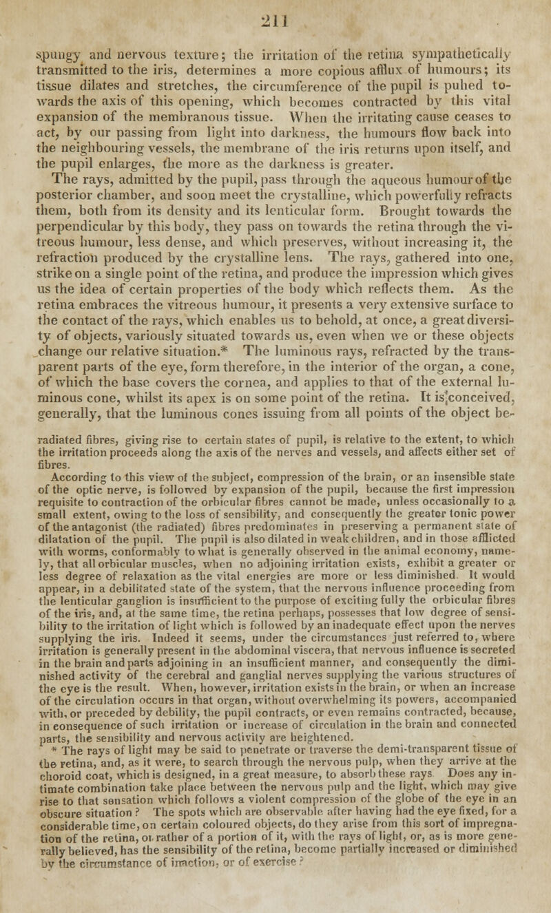 spungy and nervous texture; the irritation of the retina sympathetically transmitted to the iris, determines a more copious afflux of humours; its tissue dilates and stretches, the circumference of the pupil is puhed to- wards the axis of this opening, which becomes contracted by this vital expansion of the membranous tissue. When the irritating cause ceases to act, by our passing from light into darkness, the humours flow back into the neighbouring vessels, the membrane of the iris returns upon itself, and the pupil enlarges, the more as the darkness is greater. The rays, admitted by the pupil, pass through the aqueous humour of the posterior chamber, and soon meet the crystalline, which powerfully refracts them, both from its density and its lenticular form. Brought towards the perpendicular by this body, they pass on towards the retina through the vi- treous humour, less dense, and which preserves, without increasing it, the refraction produced by the crystalline lens. The rays, gathered into one, strike on a single point of the retina, and produce the impression which gives us the idea of certain properties of the body which reflects them. As the retina embraces the vitreous humour, it presents a very extensive surface to the contact of the rays, which enables us to behold, at once, a great diversi- ty of objects, variously situated towards us, even when we or these objects change our relative situation.* The luminous rays, refracted by the trans- parent parts of the eye, form therefore, in the interior of the organ, a cone, of which the base covers the cornea, and applies to that of the external lu- minous cone, whilst its apex is on some point of the retina. It is-conceived, generally, that the luminous cones issuing from all points of the object be- radiated fibres, giving rise to certain states of pupil, is relative to the extent, to whicli the irritation proceeds along the axis of the nerves and vessels, and affects either set of fibres. According to this view of the subject, compression of the brain, or an insensible state of the optic nerve, is followed by expansion of the pupil, because the first impression requisite to contraction of the orbicular fibres cannot be made, unless occasionally lo a small extent, owing to the loss of sensibility, and consequently the greater tonic power of the antagonist (the radiated) fibres predominates in preserving a permanent slate of dilatation of the pupil. The pupil is also dilated in weak children, and in those afflicted with worms, conformably to what is generally observed in the animal economy, name- ly, that all orbicular muscles, when no adjoining irritation exists, exhibit a greater or less degree of relaxation as the vital energies are more or less diminished. It would appear, in a debilitated state of the system, that the nervous influence proceeding from the lenticular ganglion is insufficient to the purpose of exciting fully the orbicular fibres of the iris, and, at the same time, the retina perhaps, possesses that low degree of sensi- bility to the irritation of light which is followed by an inadequate effect upon the nerves supplying the iris. Indeed it seems, under the circumstances just referred to, where irritation is generally present in the abdominal viscera, that nervous influence is secreted in the brain and parts adjoining in an insufficient manner, and consequently the dimi- nished activity of the cerebral and ganglial nerves supplying the various structures of the eye is the result. When, however, irritation exists in the brain, or when an increase of the circulation occurs in that organ, without overwhelming its powers, accompanied With, or preceded by debility, the pupil contracts, or even remains contracted, because, in eonsequence of such irritation or increase of circulation in the brain and connected parts, the sensibility and nervous activity are heightened. * The rays of light may be said to penetrate or traverse the demi-transparent tissue of the retina, and, as it were, to search through the nervous pulp, when they arrive at the choroid coat, which is designed, in a great measure, to absorb these rays Does any in- timate combination take place between the nervous pulp and the light, which may give rise to that sensation which follows a violent compression of the globe of the eye in an obscure situation ? The spots which are observable, after having had the eye fixed, for a considerable time, on certain coloured objects, do they arise from this sort of impregna- tion of the retina, or rather of a portion of it, with the rays of light, or, as is more gene- rally believed, has the sensibility of the retina, become partially increased or diminished bv the circumstance of irraction, or of exercise ?