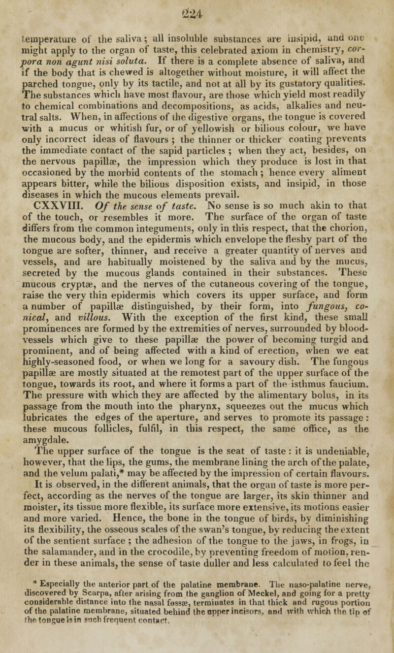 temperature of the saliva; all insoluble substances are insipid, and one might apply to the organ of taste, this celebrated axiom in chemistry, cor- pora non agunt ?iisi soluta. If there is a complete absence of saliva, and if the body that is chewed is altogether without moisture, it will affect the parched tongue, only by its tactile, and not at all by its gustatory qualities. The substances which have most flavour, are those which yield most readily to chemical combinations and decompositions, as acids, alkalies and neu- tral salts. When, in affections of the digestive organs, the tongue is covered with a mucus or whitish fur, or of yellowish or bilious colour, we have only incorrect ideas of flavours ; the thinner or thicker coating prevents the immediate contact of the sapid particles ; when they act, besides, on the nervous papillae, the impression which they produce is lost in that occasioned by the morbid contents of the stomach ; hence every aliment appears bitter, while the bilious disposition exists, and insipid, in those diseases in which the mucous elements prevail. CXXVIII. Of the sense of taste. No sense is so much akin to that of the touch, or resembles it more. The surface of the organ of taste differs from the common integuments, only in this respect, that the chorion, the mucous body, and the epidermis which envelope the fleshy part of the tongue are softer, thinner, and receive a greater quantity of nerves and vessels, and are habitually moistened by the saliva and by the mucus, secreted by the mucous glands contained in their substances. These mucous cryptae, and the nerves of the cutaneous covering of the tongue, raise the very thin epidermis which covers its upper surface, and form a number of papilla? distinguished, by their form, into fungous, co- nical, and villous. With the exception of the first kind, these small prominences are formed by the extremities of nerves, surrounded by blood- vessels which give to these papillae the power of becoming turgid and prominent, and of being affected with a kind of erection, when we eat highly-seasoned food, or when we long for a savoury dish. The fungous papillae are mostly situated at the remotest part of the upper surface of the tongue, towards its root, and where it forms a part of the isthmus faucium. The pressure with which they are affected by the alimentary bolus, in its passage from the mouth into the pharynx, squeezes out the mucus which lubricates the edges of the aperture, and serves to promote its passage : these mucous follicles, fulfil, in this respect, the same office, as the amygdale. The upper surface of the tongue is the seat of taste : it is undeniable, however, that the lips, the gums, the membrane lining the arch of the palate, and the velum palati,* may be affected by the impression of certain flavours. It is observed, in the different animals, that the organ of taste is more per- fect, according as the nerves of the tongue are larger, its skin thinner and moister, its tissue more flexible, its surface more extensive, its motions easier and more varied. Hence, the bone in the tongue of birds, by diminishing its flexibility, the osseous scales of the swan's tongue, by reducing the extent of the sentient surface ; the adhesion of the tongue to the jaws, in frogs, in the salamander, and in the crocodile, by preventing freedom of motion, ren- der in these animals, the sense of taste duller and less calculated to feel the * Especially the anterior part of the palatine membrane. The naso-palatine nerve, discovered by Scarpa, after arising from the ganglion of Meckel, and going for a pretty considerable distance into the nasal fossae, terminates in that thick and rugous portion of the palatine membrane, situated behind the apper incisors, and with which the tip of the tongue is in such frequent contact.