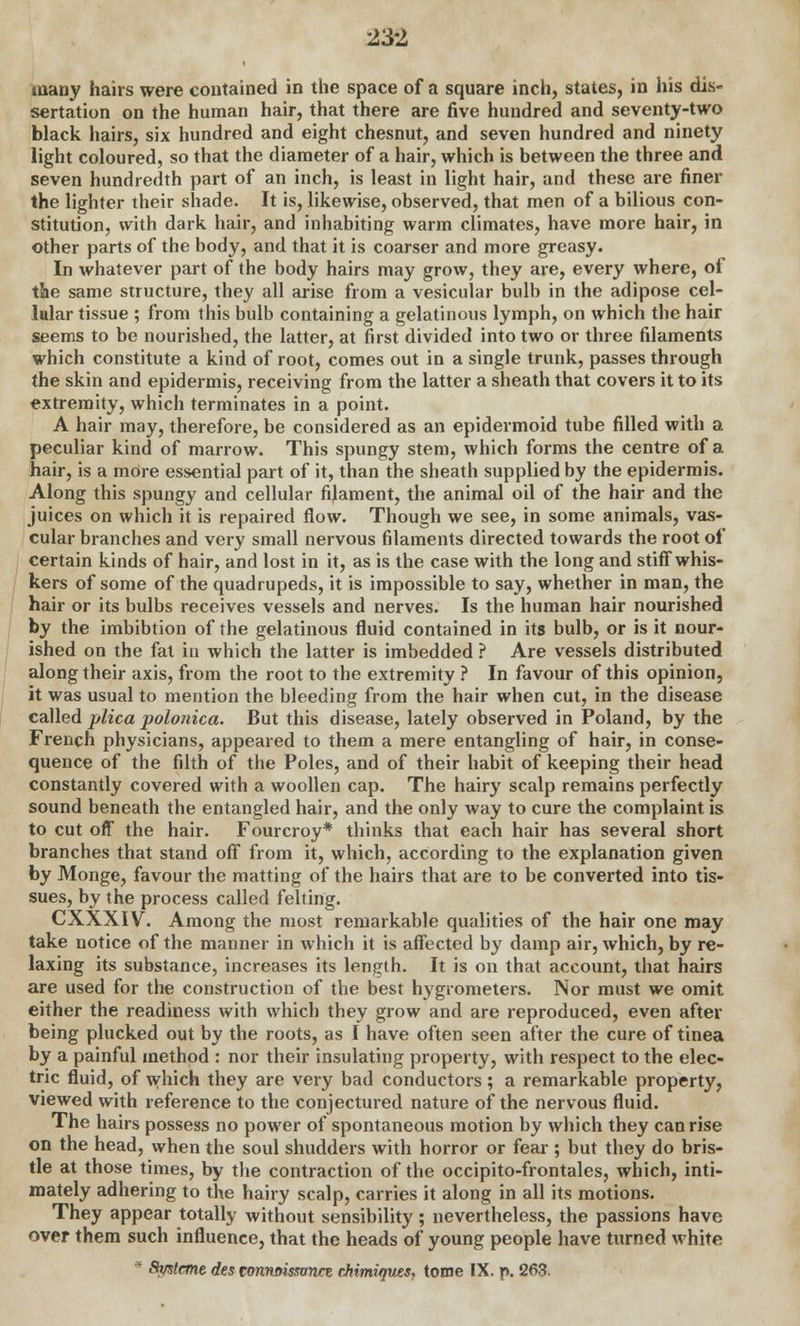 many hairs were contained in the space of a square inch, states, in his dis- sertation on the human hair, that there are five hundred and seventy-two black hairs, six hundred and eight chesnut, and seven hundred and ninety light coloured, so that the diameter of a hair, which is between the three and seven hundredth part of an inch, is least in light hair, and these are finer the lighter their shade. It is, likewise, observed, that men of a bilious con- stitution, with dark hair, and inhabiting warm climates, have more hair, in other parts of the body, and that it is coarser and more greasy. In whatever part of the body hairs may grow, they are, every where, of tie same structure, they all arise from a vesicular bulb in the adipose cel- lular tissue ; from this bulb containing a gelatinous lymph, on which the hair seems to be nourished, the latter, at first divided into two or three filaments which constitute a kind of root, comes out in a single trunk, passes through the skin and epidermis, receiving from the latter a sheath that covers it to its extremity, which terminates in a point. A hair may, therefore, be considered as an epidermoid tube filled with a peculiar kind of marrow. This spungy stem, which forms the centre of a hair, is a more essential part of it, than the sheath supplied by the epidermis. Along this spungy and cellular filament, the animal oil of the hair and the juices on which it is repaired flow. Though we see, in some animals, vas- cular branches and very small nervous filaments directed towards the root of certain kinds of hair, and lost in it, as is the case with the long and stiff whis- kers of some of the quadrupeds, it is impossible to say, whether in man, the hair or its bulbs receives vessels and nerves. Is the human hair nourished by the imbibtion of the gelatinous fluid contained in its bulb, or is it nour- ished on the fat in which the latter is imbedded ? Are vessels distributed along their axis, from the root to the extremity ? In favour of this opinion, it was usual to mention the bleeding from the hair when cut, in the disease called plica polonica. But this disease, lately observed in Poland, by the French physicians, appeared to them a mere entangling of hair, in conse- quence of the filth of the Poles, and of their habit of keeping their head constantly covered with a woollen cap. The hairy scalp remains perfectly sound beneath the entangled hair, and the only way to cure the complaint is to cut off the hair. Fourcroy* thinks that each hair has several short branches that stand off from it, which, according to the explanation given by Monge, favour the matting of the hairs that are to be converted into tis- sues, by the process called felting. CXXXIV. Among the most remarkable qualities of the hair one may take notice of the manner in which it is affected by damp air, which, by re- laxing its substance, increases its length. It is on that account, that hairs are used for the construction of the best hygrometers. Nor must we omit either the readiness with which they grow and are reproduced, even after being plucked out by the roots, as I have often seen after the cure of tinea by a painful method : nor their insulating property, with respect to the elec- tric fluid, of which they are very bad conductors; a remarkable property, viewed with reference to the conjectured nature of the nervous fluid. The hairs possess no power of spontaneous motion by which they can rise on the head, when the soul shudders with horror or fear ; but they do bris- tle at those times, by the contraction of the occipito-frontales, which, inti- mately adhering to the hairy scalp, carries it along in all its motions. They appear totally without sensibility; nevertheless, the passions have over them such influence, that the heads of young people have turned white * Smtant des connmssvncz cMmiques, tome IX. p. 263.