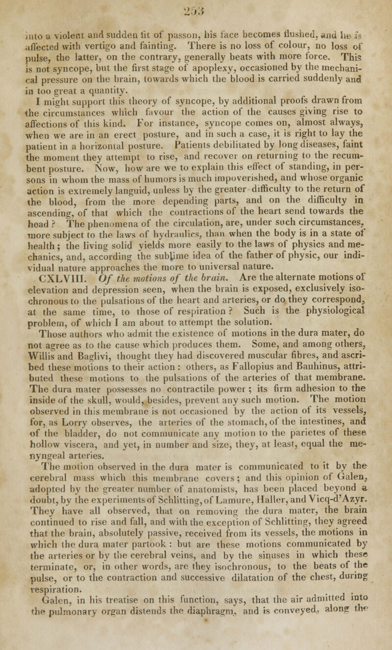 2 >■• into a violent and sudden lit of passon, Ins face becomes flushed, and lie k affected with vertigo and fainting. There is no loss of colour, no loss of pulse, the latter, on the contrary, generally beats with more force. This is not syncope, but the first stage of apoplexy, occasioned by the mechani- cal pressure on the brain, towards which the blood is carried suddenly and in too great a quantity. I might support this theory of syncope, by additional proofs drawn from the circumstances which favour the action of the causes giving rise to affections of this kind. For instance, syncope comes on, almost always, when we are in an erect posture, and in such a case, it is right to lay the patient in a horizontal posture. Patients debilitated by long diseases, faint the moment they attempt to rise, and recover on returning to the recum- bent posture. Now, how are we to explain this effect of standing, in per- sons in whom the mass of humors is much impoverished, and whose organic action is extremely languid, unless by the greater difficulty to the return of the blood, from the more depending parts, and on the difficulty in ascending, of that which the contractions of the heart send towards the head ? The phenomena of the circulation, are, under such circumstances, more subject to the laws of hydraulics, than when the body is in a state of health; the living solid yields more easily to the laws of physics and me- chanics, and, according the sublime idea of the father of physic, our indi- vidual nature approaches the more to universal nature. CXLVIII. Of the motions of the brain. Are the alternate motions of elevation and depression seen, when the brain is exposed, exclusively iso- chronous to the pulsations of the heart and arteries, or do, they correspond, at the same time, to those of respiration ? Such is the physiological problem, of which I am about to attempt the solution. Those authors who admit the existence of motions in the dura mater, do not agree as to the cause which produces them. Some, and among others, Willis and Baglivi, thought they had discovered muscular fibres, and ascri- bed these motions to their action : others, as Fallopius and Bauhinus, attri- buted these motions to the pulsations of the arteries of that membrane. The dura mater possesses no contractile power; its firm adhesion to the inside of the skull, would, besides, prevent any such motion. The motion observed in this membrane is not occasioned by the action of its vessels, for, as Lorry observes, the arteries of the stomach, of the intestines, and of the bladder, do not communicate any motion to the parietes of these hollow viscera, and yet, in number and size, they, at least, equal the rae- nyngeal arteries. The motion observed in the dura mater is communicated to it by the cerebral mass which this membrane covers ; and this opinion of Galen, adopted by the greater number of anatomists, has been placed beyond a doubt, by the experiments of Schlitting, of Lamure, Haller, and Vicq-d'Azyr. They have all observed, that on removing the dura mater, the brain continued to rise and fall, and with the exception of Schlitting, they agreed that the brain, absolutely passive, received from its vessels, the motions in which the dura mater partook : but are these motions communicated by the arteries or by the cerebral veins, and by the sinuses in which these terminate, or, in other words, are they isochronous, to the beats of the pulse, or to the contraction and successive dilatation of the chest, during respiration. . Galen, in his treatise on this function, says, that the air admitted into the pulmonary organ distends the diaphragm., and is conveyed,, alons Hie