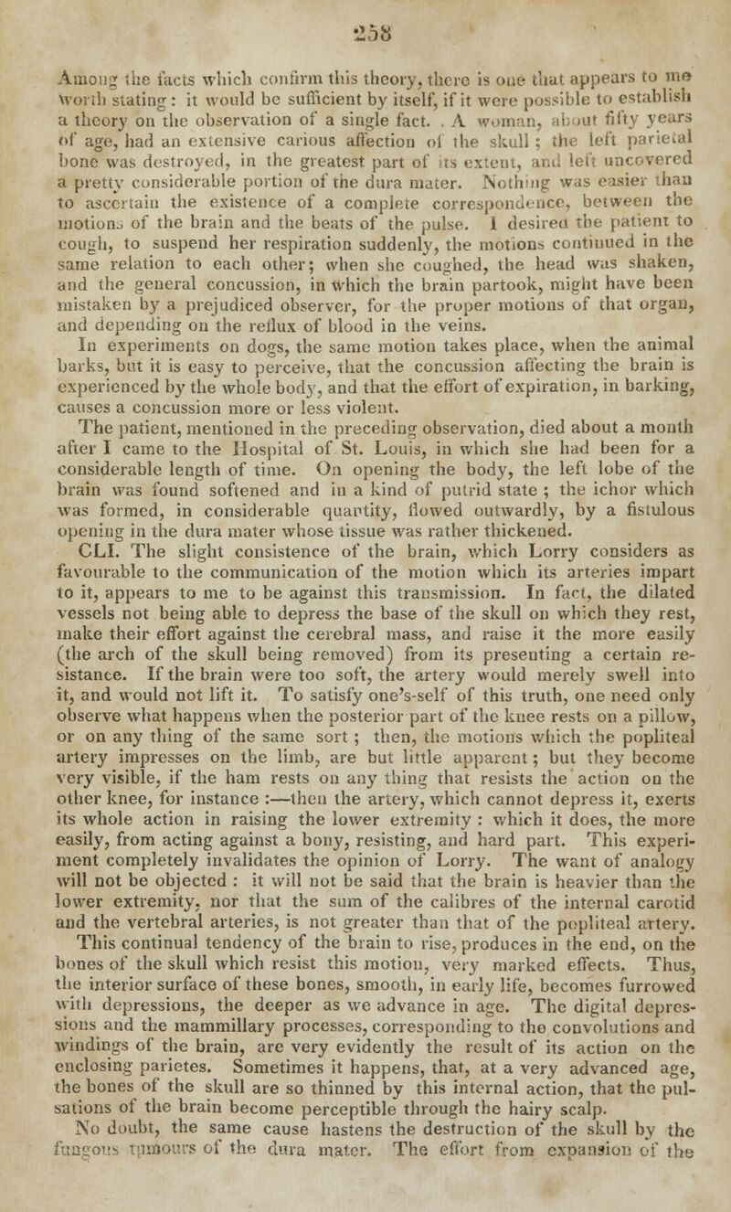 Among the tacts which confirm this theory, there is one that appears to me Worth stating : it would be sufficient by itself, if it were possible to establish a theory on the observation of a single fact. . A woman, about fifty years of age, had an extensive carious affection of the skull ; the left parietal bone was destroyed, in the greatest part of >ts extent, and left uncovered a pretty considerable portion of the dura mater. Nothing was easier than to ascertain the existence of a complete correspondence, between the motions of the brain and the beats of the pulse. I desireu the patient to cough, to suspend her respiration suddenly, the motions continued in the same relation to each other; when she coughed, the head was shaken, and the general concussion, in which the brain partook, might have been mistaken by a prejudiced observer, for the proper motions of that organ, and depending on the reflux of blood in the veins. In experiments on dogs, the same motion takes place, when the animal barks, but it is easy to perceive, that the concussion affecting the brain is experienced by the whole body, and that the effort of expiration, in barking, causes a concussion more or less violent. The patient, mentioned in the preceding observation, died about a month after I came to the Hospital of St. Louis, in which she had been for a considerable length of time. On opening the body, the left lobe of the brain was found softened and in a kind of putrid state ; the ichor which was formed, in considerable quantity, flowed outwardly, by a fistulous opening in the dura mater whose tissue was rather thickened. CLI. The slight consistence of the brain, which Lorry considers as favourable to the communication of the motion which its arteries impart to it, appears to me to be against this transmission. In fact, the dilated vessels not being able to depress the base of the skull on which they rest, make their effort against the cerebral mass, and raise it the more easily (the arch of the skull being removed) from its presenting a certain re- sistance. If the brain were too soft, the artery would merely swell into it, and would not lift it. To satisfy one's-self of this truth, one need only observe what happens when the posterior part of the knee rests on a pillow, or on any thing of the same sort; then, the motions which the popliteal artery impresses on the limb, are but little apparent; but they become very visible, if the ham rests on any thing that resists the action on the other knee, for instance :—then the artery, which cannot depress it, exerts its whole action in raising the lower extremity : which it does, the more easily, from acting against a bony, resisting, and hard part. This experi- ment completely invalidates the opinion of Lorry. The want of analogy will not be objected : it will not be said that the brain is heavier than the lower extremity, nor that the sum of the calibres of the internal carotid aud the vertebral arteries, is not greater than that of the popliteal artery. This continual tendency of the brain to rise, produces in the end, on the bones of the skull which resist this motion, very marked effects. Thus, the interior surface of these bones, smooth, in early life, becomes furrowed with depressions, the deeper as we advance in age. The digital depres- sions and the mammillary processes, corresponding to the convolutions and windings of the brain, are very evidently the result of its action on the enclosing parietes. Sometimes it happens, that, at a very advanced age, the bones of the skull are so thinned by this internal action, that the pul- sations of the brain become perceptible through the hairy scalp. No doubt, the same cause hastens the destruction of the skull by the fungous tumours of the dura mater. The effort from expansion of the