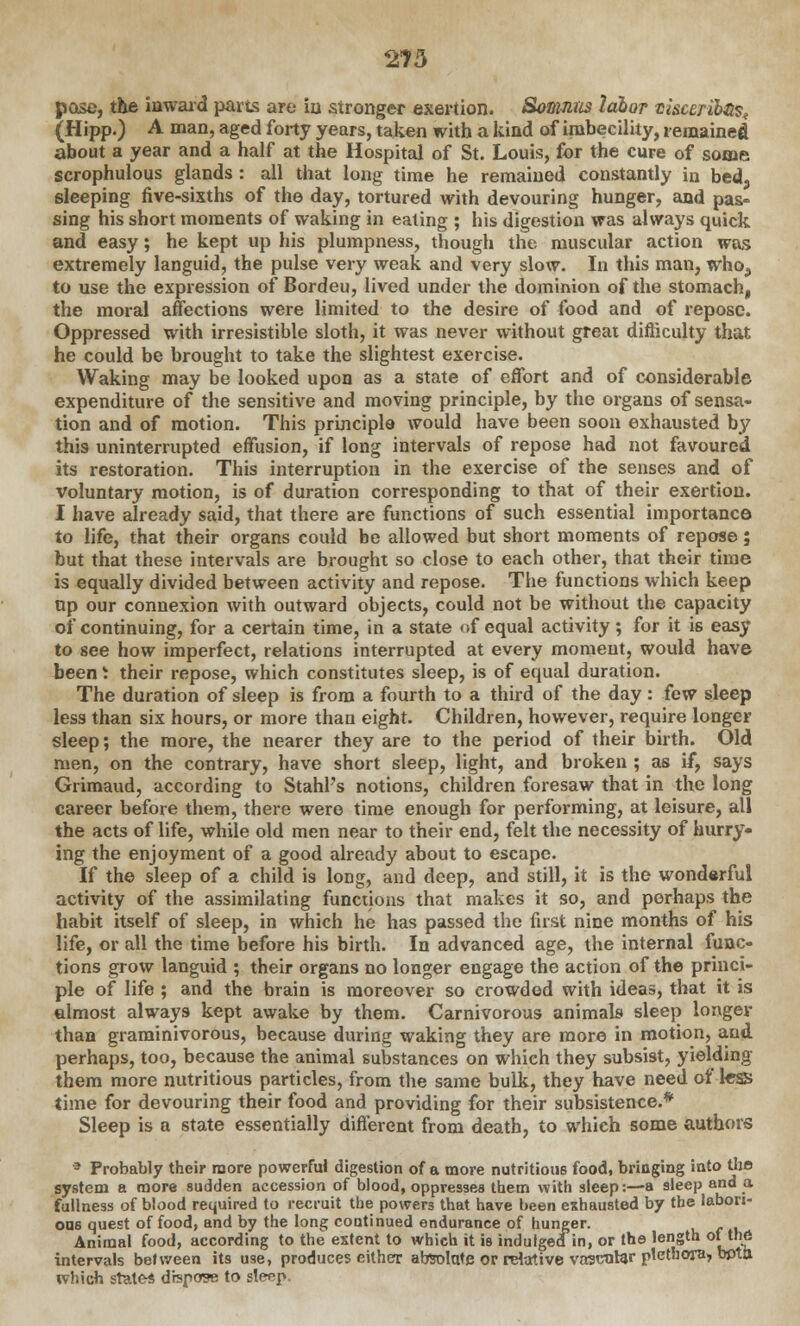 pose, the inward parts are ia stronger exertion. Somntis labor tisceribQ^ (Hipp.) A man, aged forty years, taken with a kind of imbecility, remained about a year and a half at the Hospital of St. Louis, for the cure of some scrophulous glands : all that long time he remained constantly in bed, sleeping five-sixths of the day, tortured with devouring hunger, and pas- sing his short moments of waking in eating ; bis digestion was always quick and easy; he kept up his plumpness, though the muscular action was extremely languid, the pulse very weak and very slow. In this man, whoa to use the expression of Bordeu, lived under the dominion of the stomach, the moral affections were limited to the desire of food and of repose. Oppressed with irresistible sloth, it was never without great difliculty that he could be brought to take the slightest exercise. Waking may be looked upon as a state of effort and of considerable expenditure of the sensitive and moving principle, by the organs of sensa- tion and of motion. This principle would have been soon exhausted by this uninterrupted effusion, if long intervals of repose had not favoured its restoration. This interruption in the exercise of the senses and of voluntary motion, is of duration corresponding to that of their exertion. I have already said, that there are functions of such essential importance to life, that their organs could be allowed but short moments of repose; but that these intervals are brought so close to each other, that their time is equally divided between activity and repose. The functions which keep up our connexion with outward objects, could not be without the capacity of continuing, for a certain time, in a state of equal activity; for it is easy to see how imperfect, relations interrupted at every moment, would have been 1 their repose, which constitutes sleep, is of equal duration. The duration of sleep is from a fourth to a third of the day: few sleep less than six hours, or more than eight. Children, however, require longer sleep; the more, the nearer they are to the period of their birth. Old men, on the contrary, have short sleep, light, and broken ; as if, says Grimaud, according to Stahl's notions, children foresaw that in the long career before them, there were time enough for performing, at leisure, all the acts of life, while old men near to their end, felt the necessity of hurry- ing the enjoyment of a good already about to escape. If the sleep of a child is long, and deep, and still, it is the wonderful activity of the assimilating functions that makes it so, and perhaps the habit itself of sleep, in which he has passed the first nine months of his life, or all the time before his birth. In advanced age, the internal func- tions grow languid ; their organs no longer engage the action of the princi- ple of life ; and the brain is moreover so crowded with ideas, that it is almost always kept awake by them. Carnivorous animals sleep longer than graminivorous, because during waking they are more in motion, and perhaps, too, because the animal substances on which they subsist, yielding them more nutritious particles, from the same bulk, they have need of less time for devouring their food and providing for their subsistence.* Sleep is a state essentially different from death, to which some authors 3 Probably their more powerful digestion of a more nutritious food, bringing into the system a more sudden accession of blood, oppresses them with sleep:—a sleep and a fullness of blood required to recruit the powers that have been exhausted by the labori- ous quest of food, and by the long continued endurance of hunger. Animal food, according to the extent to which it is indulgedin, or the length ol[the intervals between its use, produces either absolute or relative vascular plethora, beta which states dispose to sleep.