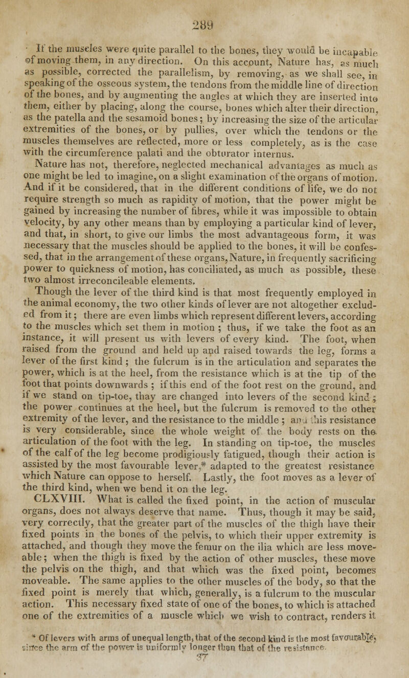 28lJ ■ If the muscles were quite parallel to the bones, they would be iuc&pable of moving them, in any direction. On this account, Nature has, as much as possible, corrected the parallelism, by removing, as we shall see, in speaking of the osseous system, the tendons from the middle line of direction of the bones, and by augmenting the angles at which they are inserted into them, either by placing, along the course, bones which alter their direction, as the patella and the sesamoid bones; by increasing the size of the articular extremities of the bones, or by pullies, over which the tendons or the muscles themselves are reflected, more or less completely, as is the case with the circumference palati and the obturator internus. Nature has not, therefore, neglected mechanical advantages as much as one might be led to imagine, on a slight examination of the organs of motion. And if it be considered, that in the different conditions of life, we do not require strength so much as rapidity of motion, that the power might be gained by increasing the number of fibres, while it was impossible to obtain velocity, by any other means than by employing a particular kind of lever, and that, in short, to give our limbs the most advantageous form, it was necessary that the muscles should be applied to the bones, it will be confes- sed, that in the arrangement of these organs, Nature, in frequently sacrificing power to quickness of motion, has conciliated, as much as possible, these two almost irreconcileable elements. Though the lever of the third kind is that most frequently employed in the animal economy, the two other kinds of lever are not altogether exclud- ed from it; there are even limbs which represent different levers, according to the muscles which set them in motion ; thus, if we take the foot as an instance, it will present us with levers of every kind. The foot, when raised from the ground and held up and raised towards the leg, forms a lever of the first kind ; the fulcrum is in the articulation and separates the power, which is at the heel, from the resistance which is at the tip of the toot that points downwards ; if this end of the foot rest on the ground, and if we stand on tip-toe, thay are changed into levers of the second kind ; the power continues at the heel, but the fulcrum is removed to the other extremity of the lever, and the resistance to the middle ; ai'j .his resistance is very considerable, since the whole weight of the body rests on the articulation of the foot with the leg. In standing on tip-toe, the muscles of the calf of the leg become prodigiously fatigued, though their action is assisted by the most favourable lever,* adapted to the greatest resistance which Nature can oppose to herself. Lastly, the foot moves as a lever of the third kind, when we bend it on the leg. CLXVIII. What is called the fixed point, in the action of muscular organs, does not always deserve that name. Thus, though it may be said, very correctly, that the greater part of the muscles of the thigh have their fixed points in the bones of the pelvis, to which their upper extremity is attached, and though they move the femur on the ilia which are less move- able ; when the thigh is fixed by the action of other muscles, these move the pelvis on the thigh, and that which was the fixed point, becomes moveable. The same applies to the other muscles of the body, so that the fixed point is merely that which, generally, is a fulcrum to the muscular action. This necessary fixed state of one of the bones, to which is attached one of the extremities of a muscle which we wish to contract, renders it * Of levers with arms of unequal length, that of the second kind is the most favourable; 'jirfce the arm erf the power is unifonnlv longer than that of the resistance IT