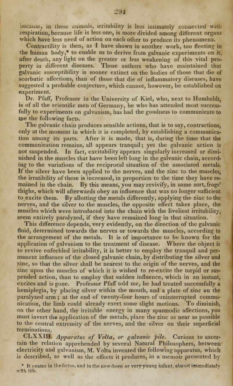 Jbcause, in these animals, irritability is less intimately connected with respiration, because life is less one, is more divided among different organs which have less need of action on each other to produce its phenomena. Contractility is then, as I have shown in another work, too fleeting in the human body,* to enable us to derive from galvanic experiments on it, after death, any light on the greater or less weakening of this vital pro- perty in different diseases. Those authors who have maintained that galvanic susceptibility is sooner extinct on the bodies of those that die of scorbutic affections, than of those that die of inflammatory diseases, have suggested a probable conjecture, which cannot, however, be established on experiment. Dr. Pfaff, Professor in the University of Kiel, who, next to Humboldt, is of all the scientific men of Germany, he who has attended most success- fully to experiments on galvanism, has had the goodness to communicate to me the following facts. The galvanic chain produces sensible actions, that is to say, contractions, only at the moment in which it is completed, by establishing a communica- tion among its parts. After it is made, that is, during the time that the communication remains, all appears tranquil; yet the galvanic action is not suspended. In fact, excitability appears singularly increased or dimi- nished in the muscles that have been left long in the galvanic chain, accord- ing to the variations of the reciprocal situation of the associated metals. If the silver have been applied to the nerves, and the zinc to the muscles, the irratibility of these is increased, in proportion to the time they have re- mained in the chain. By this means, you may revivify, in some sort, frogs' thighs, which will afterwards obey an influence that was no longer sufficient to excite them. By allotting the metals differently, applying the zinc to the nerves, and the silver to the muscles, the opposite effect takes place, the muscles which were introduced into the chain with the liveliest irritability, seem entirely paralyzed, if they have remained long in that situation. This difference depends, very evidently, on the direction of the galvanic fluid, determined towards the nerves or towards the muscles, according to the arrangement of the metals. It is of importance to be known for the application of galvanism to the treatment of disease. Where the object is to revive enfeebled irritability, it is better to employ the tranquil and per- manent influence of the closed galvanic chain, by distributing the silver and zinc, so that the silver shall be nearest to the origin of the nerves, and the zinc upon the muscles of which it is wished to re-excite the torpid or sus- pended action, than to employ that sudden influence, which in an instant, excites and is gone. Professor Pfaff told me, he had treated successfully a hemiplegia, by placing silver within the mouth, and a plate of zinc on the paralyzed arm; at the end of twenty-four hours of uninterrupted commu- nication, the limb could already exert some slight motions. To diminish, on the other hand, the irritable energy in many spasmodic affections, you must invert the application of the metals, place the zinc as near as possible to the central extremity of the nerves, and the silver on their superficial terminations. CLXXIII. Apparatus of Voltay or galvanic pile. Curious to ascer- tain the relation apprehended by several Natural Philosophers, between electricity and galvanism, M. Volta invented the following apparatus, which is described, as well as the effects it produces, in a memoir presented by * It ceases in thefffitus, and in the new-born or very young infant, almost immediately with Hfe>