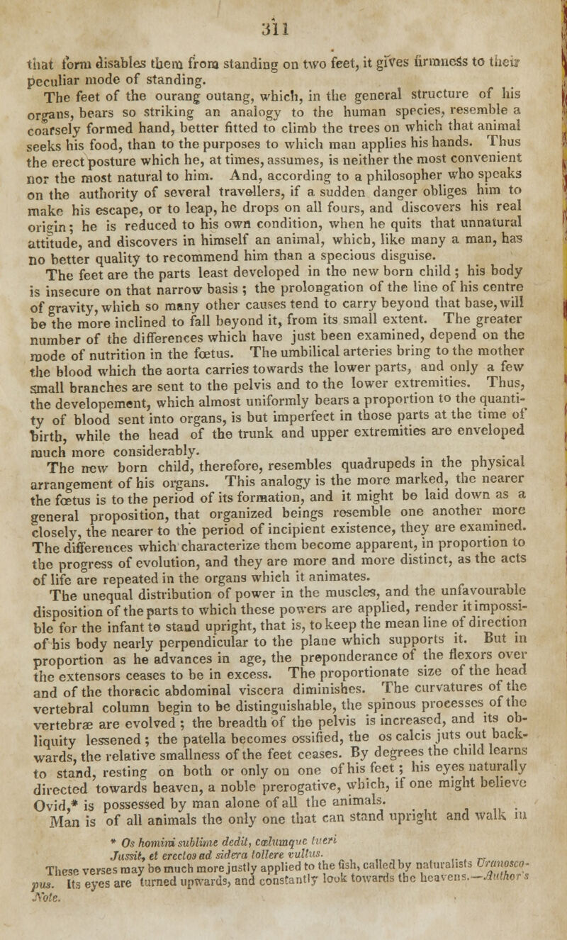 that form disables tbem from standing on two feet, it gives firmness to thei? peculiar mode of standing. The feet of the ourang outang, which, in the general structure of his organs, bears so striking an analogy to the human species, resemble a coarsely formed hand, better fitted to climb the trees on which that animal seeks his food, than to the purposes to which man applies his hands. Thus the erect posture which he, at times, assumes, is neither the most convenient nor the most natural to him. And, according to a philosopher who speaks on the authority of several travellers, if a sudden danger obliges him to make his escape, or to leap, he drops on all fours, and discovers his real origin ■ he is reduced to his own condition, when he quits that unnatural attitude, and discovers in himself an animal, which, like many a man, has no better quality to recommend him than a specious disguise. The feet are the parts least developed in tho new born child ; his body is insecure on that narrow basis ; the prolongation of the line of his centre of gravity, whieh so many other causes tend to carry beyond that base, will be the more inclined to fall beyond it, from its small extent. The greater number of the differences which have just been examined, depend on the mode of nutrition in the foetus. The umbilical arteries bring to the mother the blood which the aorta carries towards the lower parts, and only a few small branches are sent to the pelvis and to the lower extremities. Thus, the developement, which almost uniformly bears a proportion to the quanti- ty of blood sent into organs, is but imperfect in those parts at the time of tfirtb, while the head of the trunk and upper extremities are enveloped much more considerably. . i The new born child, therefore, resembles quadrupeds in the physical arrangement of his organs. This analogy is the more marked, the nearer the foetus is to the period of its formation, and it might be laid down as a general proposition, that organized beings resemble one another more closely, the nearer to the period of incipient existence, they are examined. The differences which characterize them become apparent, in proportion to the progress of evolution, and they are more and more distinct, as the acts of life are repeated in the organs whieh it animates. The unequal distribution of power in the muscles, and the unfavourable disposition of the parts to which these powers are applied, render it impossi- ble for the infant to stand upright, that is, to keep the mean line of direction of his body nearly perpendicular to the plane which supports it. But in proportion as he advances in age, the preponderance of the flexors over the extensors ceases to be in excess. The proportionate size of the head and of the thoracic abdominal viscera diminishes. The curvatures of the vertebral column begin to be distinguishable, the spinous processes of the vertebras are evolved ; the breadth of the pelvis is increased, and its ob- liquity lessened; the patella becomes ossified, the os calcis juts out back- wards, the relative smallness of the feet ceases. By degrees the child learns to stand, resting on both or only on one of his feet; Ins eyes naturally directed towards heaven, a noble prerogative, which, if one might believe Ovid,* is possessed by man alone of all the animals. Man is of all animals the only one that can stand upright and walk in * Os homini sublime dedit, calutaqvc tutri Jussitf el ereclos ad sidera tolhre vullus. These verses may be much more justly applied to the fish, called by naturalists Cranosco- f us ItVeyes are turned upwards, and constantly look towards the heatrens.-Aittor . J\'ote.