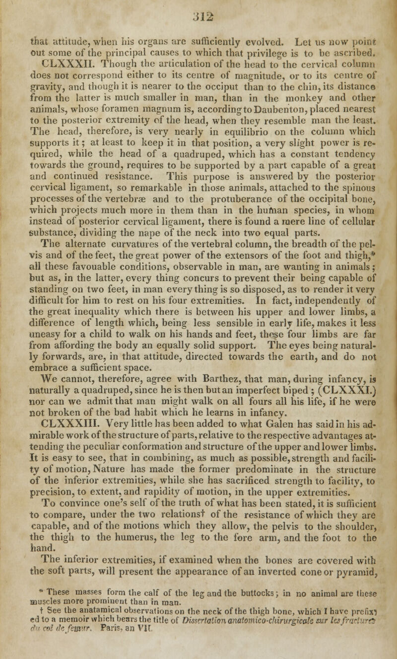 .512 that attitude, when his organs are sufficiently evolved. Let us now point out some of the principal causes to which that privilege is to be ascribed. CLXXXII. Though the articulation of the head to the cervical column does not correspond either to its centre of magnitude, or to its centre of gravity, and though it is nearer to the occiput than to the chin, its distance from the latter is much smaller in man, than in the monkey and other animals, whose foramen magnum is, according to Daubenton, placed nearest to the posterior extremity of the head, when they resemble man the least. The head, therefore, is very nearly in equilibrio on the column which supports it; at least to keep it in that position, a very slight power is re- quired, while the head of a quadruped, which has a constant tendency towards the ground, requires to be supported by a part capable of a great and continued resistance. This purpose is answered by the posterior cervical ligament, so remarkable in those animals, attached to the spinous processes of the vertebrae and to the protuberance of the occipital bone, which projects much more in them than in the human species, in whom instead of posterior cervical ligament, there is found a mere line of cellular substance, dividing the nape of the neck into two equal parts. The alternate curvatures of the vertebral column, the breadth of the pel- vis and of the feet, the great power of the extensors of the foot and thigh,* all these favouable conditions, observable in man, are wanting in animals; but as, in the latter, every thing concurs to prevent their being capable of standing on two feet, in man every thing is so disposed, as to render it very difficult for him to rest on his four extremities. In fact, independently of the great inequality which there is between his upper and lower limbs, a difference of length which, being less sensible in early life, makes it less uneasy for a child to walk on his hands and feet, these four limbs are far from affording the body an equally solid support. The eyes being natural- ly forwards, are, in that attitude, directed towards the earth, and do not embrace a sufficient space. We cannot, therefore, agree with Barthez, that man, during infancy, is naturally a quadruped, since he is then but an imperfect biped ; (CLXXXI.) nor can we admit that man might walk on all fours all his life, if he were not broken of the bad habit which he learns in infancy. CLXXXIII. Very little has been added to what Galen has said in his ad- mirable work of the structure of parts, relative to the respective advantages at- tending the peculiar conformation and structure of the upper and lower limbs. It is easy to see, that in combining, as much as possible, strength and facili- ty of motion, Nature has made the former predominate in the structure of the inferior extremities, while she has sacrificed strength to facility, to precision, to extent, and rapidity of motion, in the upper extremities. To convince one's self of the truth of what has been stated, it is sufficient to compare, under the two relationst of the resistance of which they are capable, and of the motions which they allow, the pelvis to the shoulder, the thigh to the humerus, the leg to the fore arm, and the foot to the hand. The inferior extremities, if examined when the bones are covered with the soft parts, will present the appearance of an inverted cone or pyramid, * These masses form the calf of the leg and the buttocks; in no animal are these muscles more prominent than in man. t See the anatamical observations on the neck of the thigh bone, which I have prefix} cd to a memoir which bears the title of Dissertation anatomico-chinirgicale sur la fra dm col rk femur. Paris, an VII