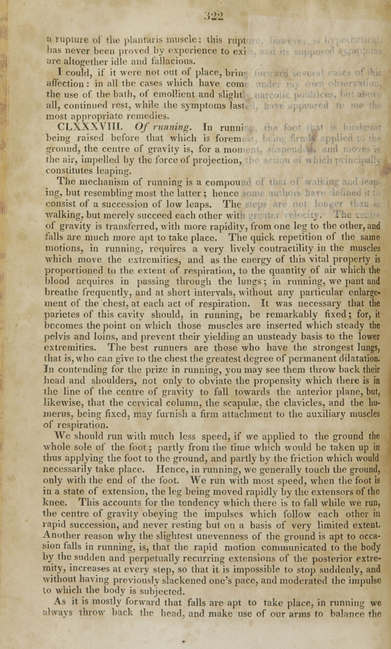 a rupture oi the plantaris muscle: this rapt has never been proved by experience to exi are altogether idle and fallacious. I could, if it were not out of place, brinj affection: in all the cases which have com the use of the bath, of emollient and slight all, continued rest, while the symptoms lasl most appropriate remedies. CLXXXVITI. Of running. In runni being raised before that which is Forem ground, the centre of gravity is, for a mon the air, impelled by the force of projection, constitutes leaping. The mechanism of running is a compou ing, but resembling most the latter ; hence consist of a succession of low leaps. The walking, but merely succeed each other wit: cj . rhe cci of gravity is transferred, with more rapidity, from one leg to the other, and falls are much more apt to take place. The quick repetition of the same motions, in running, requires a very lively contractility in the muscles which move the extremities, and as the energy of this vital property is proportioned to the extent of respiration, to the quantity of air which the blood acquires in passing through the lungs; in running, we pant and breathe frequently, and at short intervals, without any particular enlarge- ment of the chest, at each aet of respiration. It was necessary that the parietes of this cavity should, in running, be remarkably fixed; for, it becomes the point on which those muscles are inserted which steady the pelvis and loins, and prevent their yielding an unsteady basis to the lower extremities. The best runners are those who have the strongest lungs, that is, who can give to the chest the greatest degree of permanent dilatation. In contending for the prize in running, you may see them throw back their head and shoulders, not only to obviate the propensity which there is in the line of the centre of gravity to fall towards the anterior plane, but, likewise, that the cervical column, the scapulae, the clavicles, and the hu- merus, being fixed, may furnish a firm attachment to the auxiliary muscles of respiration. Wc should run with much less speed, if we applied to the ground the whole sole of the foot; partly from the time which would be taken up in thus applying the foot to the ground, and partly by the friction which would necessarily take place. Hence, in running, we generally touch the ground, only with the end of the foot. We run with most speed, when the foot is in a state of extension, the leg being moved rapidly by the extensors of the knee. This accounts for the tendency which there is to fall while we run, the centre of gravity obeying the impulses which follow each other in rapid succession, and never resting but on a basis of very limited extent. Another reason why the slightest unevenness of the ground is apt to occa- sion falls in running, is, that the rapid motion communicated to the body by the sudden and perpetually recurring extensions of the posterior extre- mity, increases at every step, so that it is impossible to stop suddenly, and without having previously slackened one's pace, and moderated the impulse to which the body is subjected. As it is mostly forward that falls are apt to take place, in running we always throw back the head, and make use of our arms to balance the