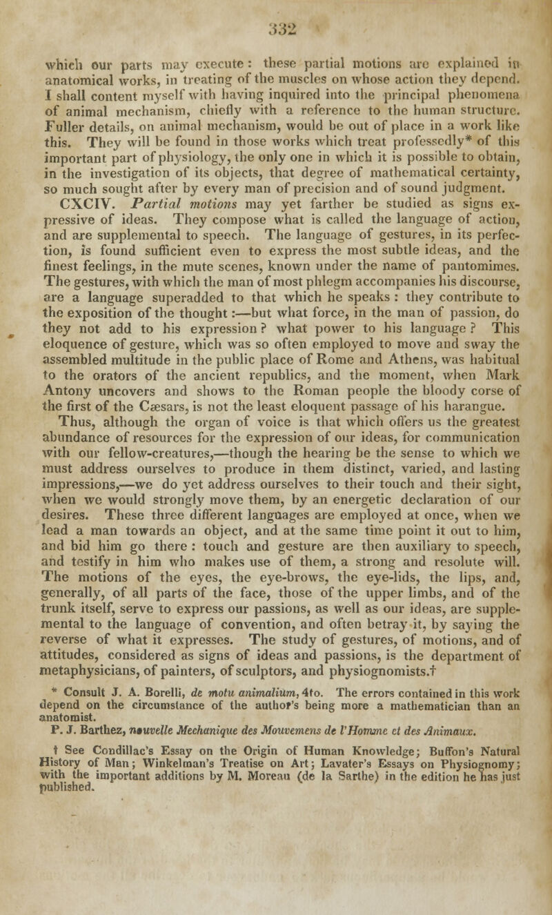 which our parts may execute : these partial motions are explained in anatomical works, in treating of the muscles on whose action they depend. I shall content myself with having inquired into the principal phenomena of animal mechanism, chiefly with a reference to the human structure. Fuller details, on animal mechanism, would he out of place in a work like this. They will he found in those works which treat professedly* of this important part of physiology, the only one in which it is possible to obtain, in the investigation of its objects, that degree of mathematical certainty, so much sought after by every man of precision and of sound judgment. CXCIV. Partial motions may yet farther be studied as signs ex- pressive of ideas. They compose what is called the language of action, and are supplemental to speech. The language of gestures, in its perfec- tion, is found sufficient even to express the most subtle ideas, and the finest feelings, in the mute scenes, known under the name of pantomimes. The gestures, with which the man of most phlegm accompanies his discourse, are a language superadded to that which he speaks : they contribute to the exposition of the thought:—but what force, in the man of passion, do they not add to his expression ? what power to his language ? This eloquence of gesture, which was so often employed to move and sway the assembled multitude in the public place of Rome and Athens, was habitual to the orators of the ancient republics, and the moment, when Mark Antony uncovers and shows to the Roman people the bloody corse of the first of the Caesars, is not the least eloquent passage of his harangue. Thus, although the organ of voice is that which offers us the greatest abundance of resources for the expression of our ideas, for communication with our fellow-creatures,—though the hearing be the sense to which we must address ourselves to produce in them distinct, varied, and lasting impressions,—we do yet address ourselves to their touch and their sight, when we would strongly move them, by an energetic declaration of our desires. These three different languages are employed at once, when we lead a man towards an object, and at the same time point it out to him, and bid him go there : touch and gesture are then auxiliary to speech, and testify in him who makes use of them, a strong and resolute will. The motions of the eyes, the eye-brows, the eye-lids, the lips, and, generally, of all parts of the face, those of the upper limbs, and of the trunk itself, serve to express our passions, as well as our ideas, are supple- mental to the language of convention, and often betray it, by saying the reverse of what it expresses. The study of gestures, of motions, and of attitudes, considered as signs of ideas and passions, is the department of metaphysicians, of painters, of sculptors, and physiognomists.f * Consult J. A. Borelli, de motu animalium, 4to. The errors contained in this work depend on the circumstance of the author's being more a mathematician than an anatomist. P. J. Barthez, ntuvelle Mechanique des Mouvemens de VHomme ct des Animaux. t See Condillac's Essay on the Origin of Human Knowledge; Buffbn's Natural History of Man; Winkelman's Treatise on Art; Lavater's Essays on Physiognomy; with the important additions by M. Moreau (de la Sarlhe) in the edition he has just published.