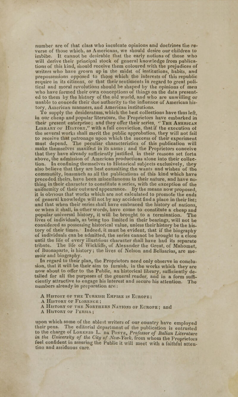number are of lhat class who inculcate opinions and doctrines the re- verse of those which, as Americans, we should desire our children to imbibe. It cannot be desirable that the early notions of those who will derive their principal stock of general knowledge from publica- tions of this kind, should receive them coloured with the prejudices of writers who have grown up in the midst of institutions, habits, and prepossessions opposed to those which the interests of this republic require in its citizens, or that their sentiments in regard to great poli- tical and moral revolutions should be shaped by the opinions of men who have formed their own conceptions of things on the data present- ed to them by the history of the old world, and who are unwilling or unable to concede their due authority to the influence of American his- tory, American manners, and American institutions. To supply the desideratum, which the best collections have thus left, iu our cheap and popular literature, the Proprietors have embarked in their present enterprise; and they offer their series,  The American Library of History, with a full conviction, that if the execution of the several works shall merit the public approbation, they will not fail to receive that patronage upon which the success of their experiment must depend. The peculiar characteristics of this publication will make themselves manifest in its name ; and the Proprietors conceive that they have already sufficiently justified, in their reasons set fortn above, the admission of American productions alone into their collec- tion. In confining themselves to Historical subjects exclusively, ihcy also believe that they are best consulting the wants and wishes of the community, inasmuch as all the publications of this kind which have preceded theirs, have been miscellaneous in their nature, and have no- thing in their character to constitute a series, with the exception of the uniformity of their outward appearance. By the means now proposed, it is obvious that works which are not calculated to promote the ends of general knowledge will not by any accident find a place in their list; and that when their series shall have embraced the history of nations, or when it shall, in other words, have come to constitute a cheap and popular universal history, it will be brought to a termination. The lives of individuals, as being too limited in their bearings, will not be considered as possessing historical value, unless their history be the his- tory of their times. Indeed, it must be evident, that if the biography of individuals can be admitted, the series cannot be brought to a close until the life of every illustrious character shall have had its separate tribute. The life of Wickliffe, of Alexander the Great, of Mahomet, of Buonaparte, is history; the lives of Nelson and Belisarius, are me- moir and biography. In regard to their plan, the Proprietors need only observe in conclu- sion, that it will be their aim to furnish, in the works which they are now about to offer to the Public, an historical library, sufficiently de- tailed for all the purposes of the general reader, and in a form suffi- ciently attractive to engage his interest and secure his attention. The numbers already in preparation are : A History of the Turkish Empire in Europe; A History of Florence ; A History of the Northern Nations of Europe ; and A History of Persia ; upon which some of the ablest writers of our country have employed their pens. The editorial department of the publication is entrusted to the charge of Lorenzo L. da. Ponte, Professor of Italian Literature in the University of the City of J\'ew.York, from whom the Proprietors feel confident in assuring the Public it will meet with a faithful atten- tion and assiduous care.