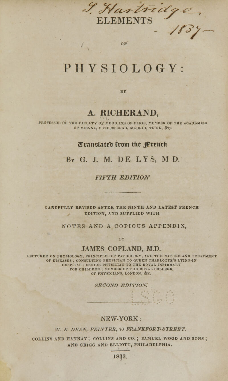 ELEMENTS /rfj? PHYSIOLOGY: A. RICHERAND, PROFESSOR OP THE FACULTY OF MEDICINE OF PARIS, MEMBER OF THE ACADEMIES OF VIENNA, PETERSBURGH, MADRID, TURIN, &C; ^Translate* from tfie jpvtnth By G. J. M. DE LYS, M D. FIFTH EDITION. CAREFULLY REVISED AFTER THE NINTH AND LATEST FRENCH EDITION, AND SUPPLIED WITH NOTES AND A COPIOUS APPENDIX, JAMES COPLAND, M.D. LECTURER ON PHYSIOLOGY, PRINCIPLES OF PATHOLOGY, AND THE NATURE AND TREATMENT OF DISEASES ; CONSULTING PHYSICIAN TO QUEEN CHARLOTTE'S LYING-IN HOSPITAL; SENIOR PHYSICIAN TO THE ROYAL INFIRMARY FOR CHILDREN ; MEMBER OF THE ROYAL COLLEGE OF PHYSICIANS, LONDON, &C. SECOND EDITION. NEW-YORK: W. E. DEAN, PRINTER, 70 FRANKFORT-STREET. COLLINS AND HANNAY ; COLLINS AND CO. J SAMUEL WOOD AND SONS J AND GRIGG AND ELLIOTT, PHILADELPHIA. 18^3.
