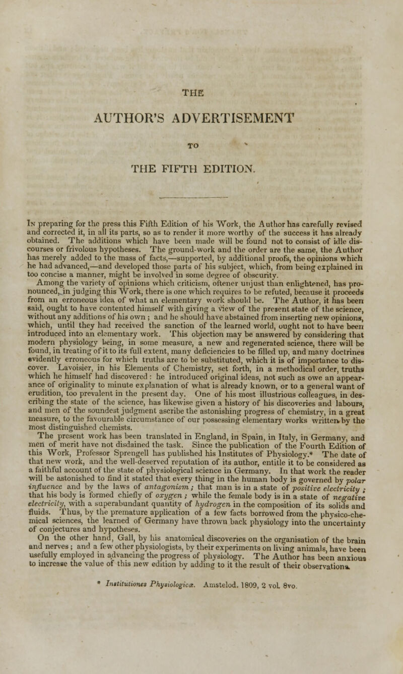 AUTHOR'S ADVERTISEMENT TO THE FIFTH EDITION. In preparing for the press this Fifth Edition of his Work, the Author has carefully revised and corrected it, in all its parts, so as to render it more worthy of the success it has already obtained. The additions which have been made will be found not to consist of idle dis- courses or frivolous hypotheses. The ground-work and the order are the same, the Author has merely added to the mass of facts,—supported, by additional proofs, the opinions which he had advanced,—and developed those parts of his subject, which, from being explained in too concise a manner, might be involved in some degree of obscurity. Among the variety of opinions which criticism, oftener unjust than enlightened, has pro- nounced,.in judging this Work, there is one which requires to be refuted, because it proceeds from an erroneous idea of what an elementary work should be. The Author, it has been said, ought to have contented himself with giving a view of the present state of the science, without any additions of his own ; and he should have abstained from inserting new opinions, which, until they had received the sanction of the learned world, ought not to have been introduced into an elementary work. This objection may be answered by considering that modern physiology being, in some measure, a new and regenerated science, there will bo found, in treating of it to its full extent, many deficiencies to be filled up, and many doctrines evidently erroneous for which truths are to be substituted, which it is of importance to dis- cover. Lavoisier, in his Elements of Chemistry, set forth, in a methodical order, truths which he himself had discovered : he introduced original ideas, not such as owe an appear- ance of originality to minute explanation of what is already known, or to a general want of erudition, too prevalent in the present day. One of his most illustrious colleagues, in des- cribing the state of the science, has likewise given a history of his discoveries and labours, and men of the soundest judgment ascribe the astonishing progress of chemistry, in a great measure, to the favourable circumstance of our possessing elementary works written, by the most distinguished chemists. The present work has been translated in England, in Spain, in Italy, in Germany, and men of merit have not disdained the task. Since the publication of the Fourth Edition of this Work, Professor Sprengell has published his Institutes of Physiology.* The date of that new work, and the well-deserved reputation of its author, entitle it to be considered as a faithful account of the state of physiological science in Germany. In that work the reader will be astonished to find it stated that every thing in the human body is governed by polar influence and by the laws of antagonism; that man is in a state of positive electricity ,- that his body is formed chiefly of oxygen ; while the female body is in a state of negative electricity, with a superabundant quantity of hydrogen in the composition of its solids and fluids. Thus, by the premature application of a few facts borrowed from the physico-che- mical sciences, the learned of Germany have thrown back physiology into the uncertainty of conjectures and hypotheses. On the other hand, Gall, by his anatomical discoveries on the organisation of the brain and nerves; and a few other physiologists, by their experiments on living animals, have been usefully employed in advancing the progress of physiology. The Author has been anxious to increase the value of this new edition by adding to it the result of their observation*