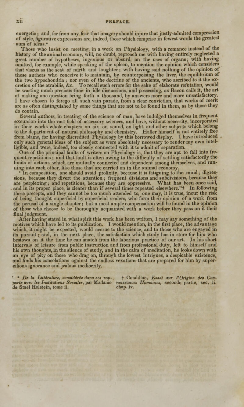 Xll PREFACE. energetic; and, far from any fear that imagery should injure that justly-admired compression of style, figurative expressions are, indeed, those which comprise in fewest words the greatest 6um of ideas.* Those who insist on meeting, in a work on Physiology, with a romance instead of the history of the animal economy, will, no doubt, reproach me with having entirely neglected a great number of hypotheses, ingenious or absurd, on the uses of organs; with having omitted, for example, while speaking of the spleen, to mention the opinion which considers that viscus as the seat of mirth and laughter ; with having said nothing of the opinion of those authors who conceive it to maintain, by counterpoising the liver, the equilibrium of the two hypochondria ; nor even of the doctrine of the ancients, who ascribed to it the ex- cretion of the atrabilis, &c. To recall such errors for the sake of elaborate refutation, would be wasting much precious time in idle discussions, and possessing, as Bacon calls it, the art of making one question bring forth a thousand, by answers more and more unsatisfactory. I have chosen to forego all such vain parade, from a clear conviction, that works of merit are as often distinguished by some things that are not to be found in them, as by those they do contain. Several authors, in treating of the science of man, have indulged themselves in frequent excursion into the vast field of accessory sciences, and have, without necessity, incorporated in their works whole chapters on air, on sound, on light, and other subjects which belong to the department of natural philosophy and chemistry. Haller himself is not entirely free from blame, for having discredited Physiology by this borrowed display. I have introduced only such general ideas of the subject as were absolutely necessary to render my own intel- ligible, and were, indeed, too closely connected with it to admit of separation. One of the principal faults of writers on Physiology is, that they are apt to fall into fre- quent repetitions ; and that fault is often owing to the difficulty of settling satisfactorily the limits of actions which are mutually connected and dependent among themselves, and run- ning into each other, like those that are carried on in the animal economy.  In composition, one should avoid prolixity, because it is fatiguing to the mind; digres- sions, because they divert the attention ; frequent divisions and subdivisions, because they are perplexing; and repetitions, because they are oppressive. What has been once said, and in its proper place, is clearer than if several times repeated elsewhere.''+ In following these precepts, and they cannot be too much attended to, one may, it is true, incur the risk of being thought superficial by superficial readers, who form their opinion of a work from the perusal of a single chapter ; but a most ample compensation will be found in the opinion of those who choose to be thoroughly acquainted with a work before they pass on it their final judgment. After having stated in what spirit this work has been written, I may say something of the motives which have led to its publication. I would mention, in the first place, the advantage which, it might be expected, would accrue to the science, and to those who are engaged in its pursuit; and, in the next place, the satisfaction which study has in store for him who bestows on it the time he can snatch from the laborious practice of our art. In his short intervals of leisure from public instruction and from professional duty, left to himself and his own thoughts, in the silence of study, and in the calm of meditation, he looks down with an eye of pity on those who drag on, through the lowest intrigues, a despicable existence, and finds his consolations against the endless vexations that are prepared for him by super- cilious ignorance and jealous mediocrity. ' * De la Literature, considered dans ses rap- t Condillac, Essai sur I'Origins des Con- ports avec les Institutions Societies, par Madame noissances Humaines, seconde partie, sec. ii,