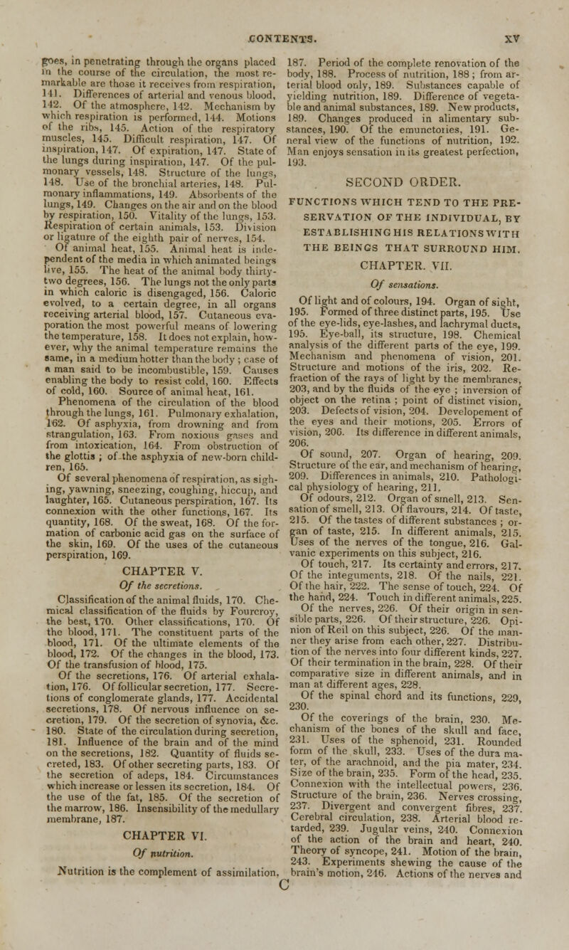 goes, in penetrating through the organs placed in the course of the circulation, trie most re- markable are those it receives from respiration, 141. Differences of arterial and venous blood, 112. Of the atmosphere, 142. Mechanism by which respiration is performed, 14*. Motions of the ribs, 145. Action of the respiratory muscles, 145. Difficult respiration, 147. Of 187. Period of the complete renovation of the body, 188. Process of nutrition, 188 ; from ar- terial blood only, 189. Substances capable of yielding nutrition, 189. Difference of vegeta- ble and animal substances, 189. New products, 189. Changes produced in alimentary sub- stances, 190. Of the emunctories, 191. Ge- neral view of the functions of nutrition, 192. inspiration, 147. Of expiration, 147. State of Man enjoys sensation in its greatest perfection, the lungs during inspiration, 147. Of the pul- 193. monary vessels, 148. Structure of the lun 148. Use of the bronchial arteries, 148. Pul- monary inflammations, 149. Absorbents of the lungs, 149. Changes on the air and on the blood by respiration, 150. Vitality of the lungs, 153. Respiration of certain animals, 153. Division or ligature of the eighth pair of nerves, 154. Of animal heat, 155. Animal heat is inde- pendent of the media in which animated beings In-e, 155. The heat of the animal body thirty- two degrees, 150. The lungs not the only parts in which caloric is disengaged, 156. Caloric evolved, to a certain degree, in all organs receiving arterial blood, 157. Cutaneous eva- poration the most powerful means of lowering the temperature, 158. It does not explain, how- ever, why the animal temperature remains the same, in a medium hotter than the body ; case of « man said to be incombustible, 159. Causes enabling the body to resist cold, 160. Effects of cold, 160. Source of animal heat, 161. Phenomena of the circulation of the blood through the lungs, 161. Pulmonary exhalation, 162. Of asphyxia, from drowning and from strangulation, 163. From noxious gases and from intoxication, 164. From obstruction of the glottis ; of the asphyxia of new-born child- ren, 165. SECOND ORDER. FUNCTIONS WHICH TEND TO THE PRE- SERVATION OF THE INDIVIDUAL, BY ESTABLISHING HIS RELATIONS WITH THE BEINGS THAT SURROUND HIM. CHAPTER. VII. Of sensations. Of light and of colours, 194. Organ of sight, 195. Formed of three distinct parts, 195. Use of the eye-lids, eye-lashes, and lachrymal ducts, 195. Eye-ball, its structure, 198. Chemical analysis of the different parts of the eye, 199. Mechanism and phenomena of vision, 201. Structure and motions of the iris, 202. Re- fraction of the rays of light by the membranes, 203, and by the fluids of the eye ; inversion of object on the retina ; point of distinct vision, 203. Defects of vision, 204. Developement of the eyes and their motions, 205. Errors of vision, 200. Its difference in different animals 206. Of sound, 207. Organ of hearing, 209. Structure of the ear, and mechanism of hearing, 209. Differences in animals, 210. Pathologi- Of several phenomena of respiration, as s.6.. ing, yawning, sneezing, coughing, hiccup, and cal physiology of hearing, 211 laughter, 165. Cutaneous perspiration, 167. Its Of odours, 212. Organ of smell, 213. Sen- connexion with the other functions, 167. Its sationof smell, 213. Of flavours, 214. Of taste, quantity, 168. Of the sweat, 168. Of the for- 215- Of the tastes of different substances ; or- mation of carbonic acid gas on the surface of San °f taste, 215. In different animals, 215. the skin, 169. Of the use3 of the cutaneous Uses of the nerves of the tongue, 216. Gal- perspiration, 169. CHAPTER V. Of the secretions. Classification of the animal fluids, 170. Che- mical classification of the fluids by Fourcroy, the best, 170. Other classifications, 170. Of the blood, 171. The constituent parts of the blood, 171. Of the ultimate elements of the blood, 172. Of the changes in the blood, 173. Of the transfusion of blood, 175. Of the secretions, 176. Of arterial exhala- tion, 176. Of follicular secretion, 177. Secre- tions of conglomerate glands, 177. Accidental secretions, 178. Of nervous influence on se- cretion, 179. Of the secretion of synovia, &c. 180. State of the circulation during secretion, 181. Influence of the brain and of the mind vanic experiments on this subject, 216. Of touch, 217. Its certainty and errors, 217. Of the integuments, 218. Of the nails, 221. Of the hair, 222. The sense of touch, 224. Of the hand, 224. Touch in different animals, 225. Of the nerves, 226. Of their origin in sen- sible parts, 226. Of their structure, 226. Opi- nion of Reil on this subject, 226. Of the man- ner they arise from each other, 227. Distribu- tion of the nerves into four different kinds, 227. Of their termination in the brain, 228. Of their comparative size in different animals, and in man at different ages, 228. Of the spinal chord and its functions, 229 230. Of the coverings of the brain, 230. Me- chanism of the bones of the skull and face, 231. Uses of the sphenoid, 231. Rounded form of the skull, 233. Uses of the dura ma. on the secretions, 182. Quantity of fluids se rreted, 183. Of other secreting parts, 183. Of ter> of the arachnoid, and the pia mater, 234. the secretion of adeps, 184. Circumstances Size of the brain, 235. Form of the head, 235. which increase or lessen its secretion, 184. Of Connexion with the intellectual powers, 236. Structure of the brain, 236. Nerves crossing, 237. Divergent and convergent fibres, 237*. Cerebral circulation, 238. Arterial blood re- tarded, 239. Jugular veins, 240. Connexion of the action of the brain and heart, 240. Theory of syncope, 241. Motion of the brain, 243. Experiments shewing the cause of the brain's motion, 246. Actions of the nerves and the use of the fat, 185. Of the secretion of the marrow, 186. Insensibility of the medullary membrane, 187. CHAPTER VI. Of nutrition. Nutrition is the complement of assimilation. c