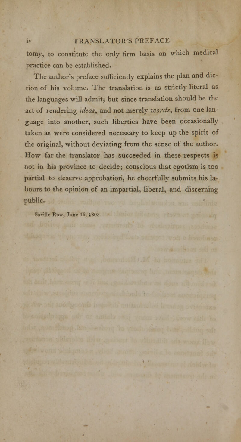 tomy, to constitute the only firm basis on which medical practice can be established. The author's preface sufficiently explains the plan and dic- tion of his volume. The translation is as strictly literal as the languages will admit; but since translation should be the act of rendering ideas, and not merely words, from one lan- guage into another, such liberties have been occasionally taken as were considered necessary to keep up the spirit of the original, without deviating from the sense of the author. How far the translator has succeeded in these respects is not in his province to decide; conscious that egotism is too partial to deserve approbation, he cheerfully submits his la- bours to the opinion of an impartial, liberal, and discerning public. Savillc Row, Jane 16, 1803