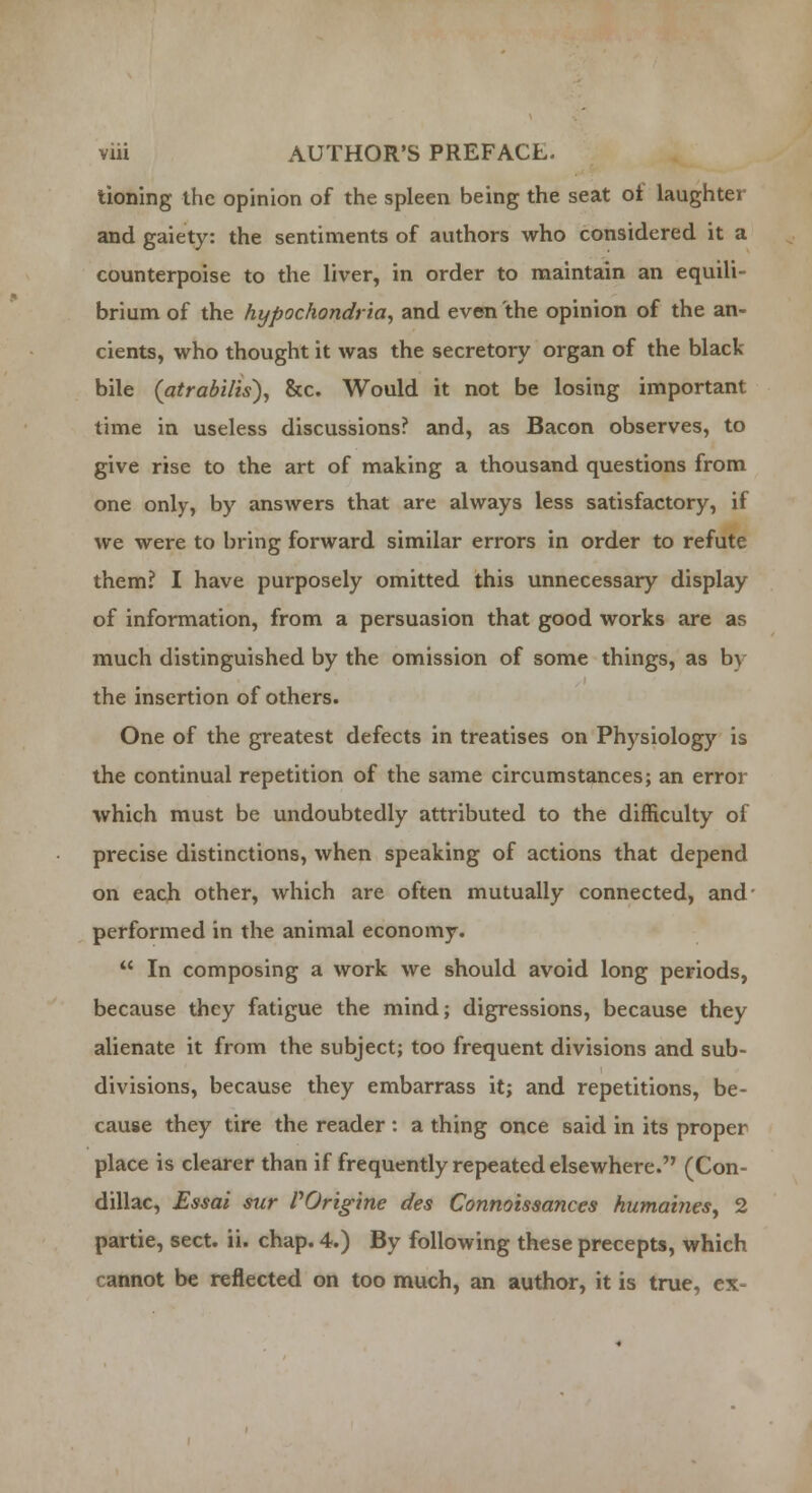 tioning the opinion of the spleen being the seat ot laughter and gaiety: the sentiments of authors who considered it a counterpoise to the liver, in order to maintain an equili- brium of the hypochondria, and even the opinion of the an- cients, who thought it was the secretory organ of the black bile (atrabilis), &c. Would it not be losing important time in useless discussions? and, as Bacon observes, to give rise to the art of making a thousand questions from one only, by answers that are always less satisfactory, if we were to bring forward similar errors in order to refute them? I have purposely omitted this unnecessary display of information, from a persuasion that good works are as much distinguished by the omission of some things, as by the insertion of others. One of the greatest defects in treatises on Physiology is the continual repetition of the same circumstances; an error which must be undoubtedly attributed to the difficulty of precise distinctions, when speaking of actions that depend on each other, which are often mutually connected, and' performed in the animal economy.  In composing a work we should avoid long periods, because they fatigue the mind; digressions, because they alienate it from the subject; too frequent divisions and sub- divisions, because they embarrass it; and repetitions, be- cause they tire the reader: a thing once said in its proper place is clearer than if frequently repeated elsewhere. (Con- dillac, Essai sur VOrigine des Connoissances humaines, 2 partie, sect. ii. chap. 4.) By following these precepts, which • annot be reflected on too much, an author, it is true, ex-