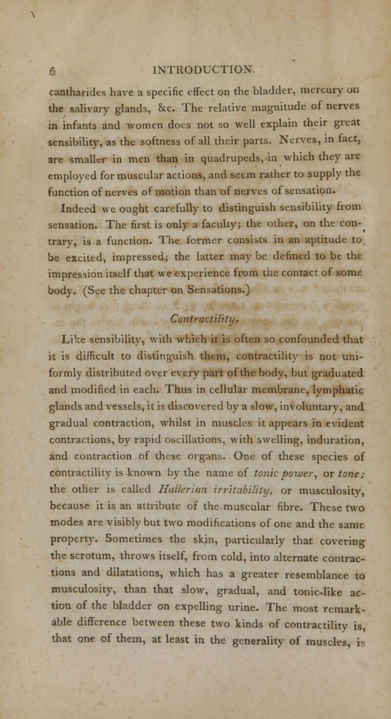 cantharides have a specific effect on the bladder, mercury on the salivary glands, &c. The relative magnitude of nerves in infants and women does not so well explain their great sensibility, as the softness of all their parts. Nerves, in fact, are smaller in men than in quadrupeds, in which they are employed for muscular actions, and seem rather to supply the function of nerves of motion than of nerves of sensation. Indeed we ought carefully to distinguish sensibility from sensation. The first is only a faculty; the other, on the con-^ trary, is a function. The former consists in an aptitude to be excited, impressed; the latter may be defined to be the impression itself that we experience from the contact of some body. (See the chapter on Sensations.) Contractility, Like sensibility, with which it is often so confounded that it is difficult to distinguish them, contractility is not uni- formly distributed over every part of the body, but graduated and modified in each. Thus in cellular membrane, lymphatic glands and vessels, it is discovered by a slow, involuntary, and gradual contraction, whilst in muscles it appears in evident contractions, by rapid oscillations, with swelling, induration, and contraction of these organs. One of these species of contractility is known by the name of tonic power, or tone; the other is called Hallerian irritability, or musculosity, because it is an attribute of the muscular fibre. These two modes are visibly but two modifications of one and the same property. Sometimes the skin, particularly that covering the scrotum, throws itself, from cold, into alternate contrac- tions and dilatations, which has a greater resemblance to musculosity, than that slow, gradual, and tonic-like ac- tion of the bladder on expelling urine. The most remark- able difference between these two kinds of contractility is, that one of them, at least in the generality of muscles, is